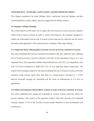 32
CHAPTER FIVE : SUMMARY, CONCLUSION AND RECOMMENDATIONS
This chapter summarizes the study findings, draws conclusions from the findings, provides
recommendations to policy makers, and gives suggestions for further research.
5.1 Summary of Major Findings
The overall objective of the study was to explore the role of tourism revenue in poverty reduction
within Nyanza region in Kenya. In order to achieve this objective, the researcher attempted to
explore the relationship between role of tourism revenue and poverty reduction and the factors
that lead to their application. This section presents a summary of the study findings.
5.1.1 Important factor affecting Role of tourism revenue in Poverty reduction in Nyanza
The study established that increase earning per household is the most important factor affecting
role of Tourism revenue in poverty reduction, with 60% of the respondents citing it as a very
important factor. The respondents further ranked Infrastructure with 35%, Low dependency ratio
with 2.5% and Contribution to GDP with 1.5% as very important factors respectively. The
results of the correlation analysis of the factors affecting the role of Tourism revenue in Poverty
reduction within Nyanza region show that there is a strong positive correlation (r = 0.745)
between increased earnings per household and the status of infrastructure at 5% level of
significance
5.1.2 Effect of Earning per Household by Tourism revenue on Poverty reduction in Nyanza
The study established that earning per household by tourism revenue positively affects the
poverty reduction. The results of the regression analysis show that provision for household
earnings explains 11.5% of the Tourism revenue annual allocation to sites development and
running cost.
 