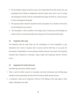 34
2. The households residing around the tourism sites should identify the idle tourism sites and
immediately start working in collaboration with the Tourism sector with a view to owning
and managing the facility with the recommended knowledge and skills for a long term gain
in terms of earnings per household.
3. The regional politics should be monitored closely and guided not to interfere with tourism
sites development by any investor.
4. The households to form committee with strategic goal of improving and developing the
tourism sites for a common gain rather than waiting for the Government financial input.
5.4 Limitation of the study
The limitations that the study faced was the unwillingness of some respondents to give
information due to lack of exposure, lack of concern and the belief that, it was purely the
Government‟s responsibility to answer questions related to poverty in the region. The researcher
countered these limitations by choosing a larger sample and conducting intensive literature
review.
5.5 Suggestions for Further Research
The following areas deserve further research
1. There is need for further research on community inter-trade sensitization and self-help group
training for income generating activities from the locally available natural resources.
2. A comparative study can be conducted to find out if the findings of this study apply to other
regions with high poverty index.
 