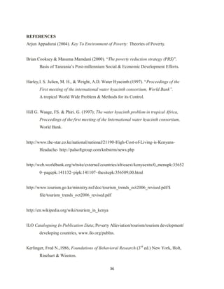36
REFERENCES
Arjun Appadurai (2004). Key To Environment of Poverty: Theories of Poverty.
Brian Cooksey & Masuma Mamdani (2000). “The poverty reduction strategy (PRS)”.
Basis of Tanzania‟s Post-millennium Social & Economic Development Efforts.
Harley,l. S. Julien, M. H., & Wright, A.D. Water Hyacinth (1997). “Proceedings of the
First meeting of the international water hyacinth consortium, World Bank”.
A tropical World Wide Problem & Methods for its Control.
Hill G. Waage, FS. & Phiri. G. (1997); The water hyacinth problem in tropical Africa,
Proceedings of the first meeting of the International water hyacinth consortium,
World Bank.
http://www.the-star.co.ke/national/national/21190-High-Cost-of-Living-is-Kenyans-
Headache- http://palsoftgroup.com/knbstrm/news.php
http://web.worldbank.org/wbsite/external/countries/africaext/kenyaextn/0,,menupk:35652
0~pagepk:141132~pipk:141107~thesitepk:356509,00.html
http://www.tourism.go.ke/ministry.nsf/doc/tourism_trends_oct2006_revised.pdf/$
file/tourism_trends_oct2006_revised.pdf
http://en.wikipedia.org/wiki/tourism_in_kenya
ILO Cataloguing In Publication Data; Poverty Alleviation/tourism/tourism development/
developing countries, www.ilo.org/publns.
Kerlinger, Fred N.,1986, Foundations of Behavioral Research (3rd
ed.) New York, Holt,
Rinehart & Winston.
 