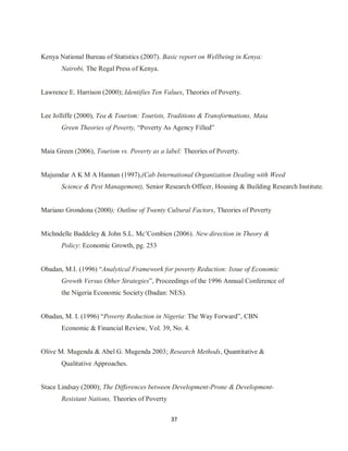 37
Kenya National Bureau of Statistics (2007). Basic report on Wellbeing in Kenya:
Nairobi, The Regal Press of Kenya.
Lawrence E. Harrison (2000); Identifies Ten Values, Theories of Poverty.
Lee Jolliffe (2000), Tea & Tourism: Tourists, Traditions & Transformations, Maia
Green Theories of Poverty, “Poverty As Agency Filled”
Maia Green (2006), Tourism vs. Poverty as a label: Theories of Poverty.
Majumdar A K M A Hannan (1997),(Cab International Organization Dealing with Weed
Science & Pest Management), Senior Research Officer, Housing & Building Research Institute.
Mariano Grondona (2000); Outline of Twenty Cultural Factors, Theories of Poverty
Michndelle Baddeley & John S.L. Mc‟Combien (2006). New direction in Theory &
Policy: Economic Growth, pg. 253
Obadan, M.I. (1996) “Analytical Framework for poverty Reduction: Issue of Economic
Growth Versus Other Strategies”, Proceedings of the 1996 Annual Conference of
the Nigeria Economic Society (Ibadan: NES).
Obadan, M. I. (1996) “Poverty Reduction in Nigeria: The Way Forward”, CBN
Economic & Financial Review, Vol. 39, No. 4.
Olive M. Mugenda & Abel G. Mugenda 2003; Research Methods, Quantitative &
Qualitative Approaches.
Stace Lindsay (2000); The Differences between Development-Prone & Development-
Resistant Nations, Theories of Poverty
 