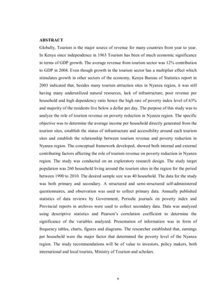 v
ABSTRACT
Globally, Tourism is the major source of revenue for many countries from year to year.
In Kenya since independence in 1963 Tourism has been of much economic significance
in terms of GDP growth. The average revenue from tourism sector was 12% contribution
to GDP in 2004. Even though growth in the tourism sector has a multiplier effect which
stimulates growth in other sectors of the economy, Kenya Bureau of Statistics report in
2003 indicated that, besides many tourism attraction sites in Nyanza region, it was still
having many underutilized natural resources, lack of infrastructure, poor revenue per
household and high dependency ratio hence the high rate of poverty index level of 63%
and majority of the residents live below a dollar per day. The purpose of this study was to
analyze the role of tourism revenue on poverty reduction in Nyanza region. The specific
objective was to determine the average income per household directly generated from the
tourism sites, establish the status of infrastructure and accessibility around each tourism
sites and establish the relationship between tourism revenue and poverty reduction in
Nyanza region. The conceptual framework developed, showed both internal and external
contributing factors affecting the role of tourism revenue on poverty reduction in Nyanza
region. The study was conducted on an exploratory research design. The study target
population was 260 household living around the tourism sites in the region for the period
between 1990 to 2010. The desired sample size was 40 household. The data for the study
was both primary and secondary. A structured and semi-structured self-administered
questionnaires, and observation was used to collect primary data. Annually published
statistics of data reviews by Government, Periodic journals on poverty index and
Provincial reports in archives were used to collect secondary data. Data was analyzed
using descriptive statistics and Pearson‟s correlation coefficient to determine the
significance of the variables analyzed. Presentation of information was in form of
frequency tables, charts, figures and diagrams. The researcher established that, earnings
per household were the major factor that determined the poverty level of the Nyanza
region. The study recommendations will be of value to investors, policy makers, both
international and local tourists, Ministry of Tourism and scholars.
 