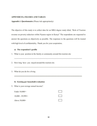 38
APPENDICES, FIGURES AND TABLES
Appendix i: Questionnaire (Please tick appropriately)
The objective of this study is to collect data for an MBA degree study titled, “Role of Tourism
revenue on poverty reduction within Nyanza region in Kenya” The respondents are requested to
answer the questions as objectively as possible. The responses to the questions will be treated
with high level of confidentiality. Thank you for your cooperation.
a) The respondent’s profile
1. What is your position in the family or community around this tourism site
-----------------------------------------------------------------------------------------------------------
2. How long have you stayed around this tourism site
-----------------------------------------------------------------------------------------------------------
3. What do you do for a living
-----------------------------------------------------------------------------------------------------------
b) Earning per household evaluation
5. What is your average annual income?
Under 10,000/=
10,000 - 29,999/=
Above 30,000+
 
