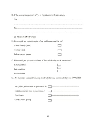 40
10. If the answer in question 4 is Yes or No; please specify accordingly
Yes:………………………………………………………………………………………….
……………………………………………………………………………………………….
No:…………………………………………………………………………………………...
……………………………………………………………………………………………….
c) Status of infrastructure
11. How would you grade the status of old buildings around the site?
Above average (good)
Average (fair)
Below average (poor)
12. How would you grade the condition of the roads leading to the tourism sites?
Better condition
Fair condition
Poor condition
13. Are there new roads and buildings constructed around tourism site between 1990-2010?
Yes (please, narrate how in question no.5) -------------------------------------------------
No (please narrate how in question no.5) ---------------------------------------------
Don‟t know ---------------------------------------------
Others, please specify ---------------------------------------------
 