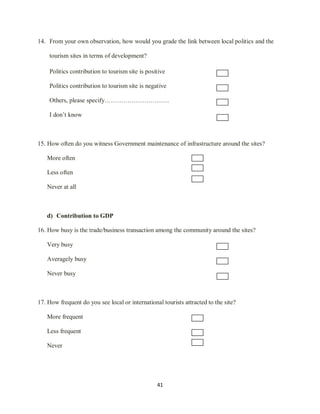 41
14. From your own observation, how would you grade the link between local politics and the
tourism sites in terms of development?
Politics contribution to tourism site is positive
Politics contribution to tourism site is negative
Others, please specify………………………….
I don‟t know
15. How often do you witness Government maintenance of infrastructure around the sites?
More often
Less often
Never at all
d) Contribution to GDP
16. How busy is the trade/business transaction among the community around the sites?
Very busy
Averagely busy
Never busy
17. How frequent do you see local or international tourists attracted to the site?
More frequent
Less frequent
Never
 