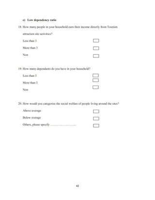 42
e) Low dependency ratio
18. How many people in your household earn their income directly from Tourism
attraction site activities?
Less than 3
More than 3
Non
19. How many dependants do you have in your household?
Less than 3
More than 3
Non
20. How would you categorize the social welfare of people living around the sites?
Above average
Below average
Others, please specify ……………………..
 