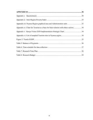 ix
APPENDICES ................................................................................................................30
Appendix i: Questionnaire ..............................................................................................30
Appendix ii: Inter-Region Poverty Index .........................................................................33
Appendix iii: Nyanza Region graphical area and Administration units..............................33
Appendix iv: Chart for Tourism as a base for Inter-relation with others sectors.................34
Appendix v: Kenya Vision 2030 Implementation Strategic Chart.....................................34
Appendix vi: List of sampled Tourism sites in Nyanza region...........................................34
Figure 2: Trend of GDP....................................................................................................35
Table 5: Balance of Payments...........................................................................................36
Table 6: Time schedule for data collection........................................................................37
Table 7: Research Time Plan ............................................................................................38
Table 8: Research Budget .................................................................................................39
 