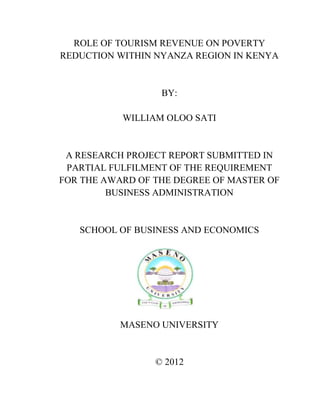 i
ROLE OF TOURISM REVENUE ON POVERTY
REDUCTION WITHIN NYANZA REGION IN KENYA
BY:
WILLIAM OLOO SATI
A RESEARCH PROJECT REPORT SUBMITTED IN
PARTIAL FULFILMENT OF THE REQUIREMENT
FOR THE AWARD OF THE DEGREE OF MASTER OF
BUSINESS ADMINISTRATION
SCHOOL OF BUSINESS AND ECONOMICS
MASENO UNIVERSITY
© 2012
 