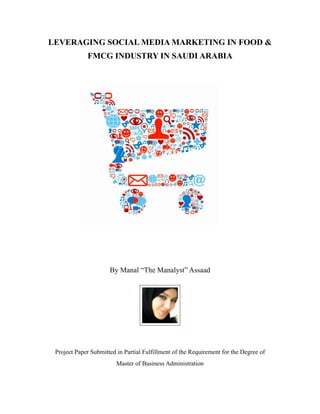 LEVERAGING SOCIAL MEDIA MARKETING IN FOOD &
             FMCG INDUSTRY IN SAUDI ARABIA




                      By Manal “The Manalyst” Assaad




 Project Paper Submitted in Partial Fulfillment of the Requirement for the Degree of
                         Master of Business Administration
 