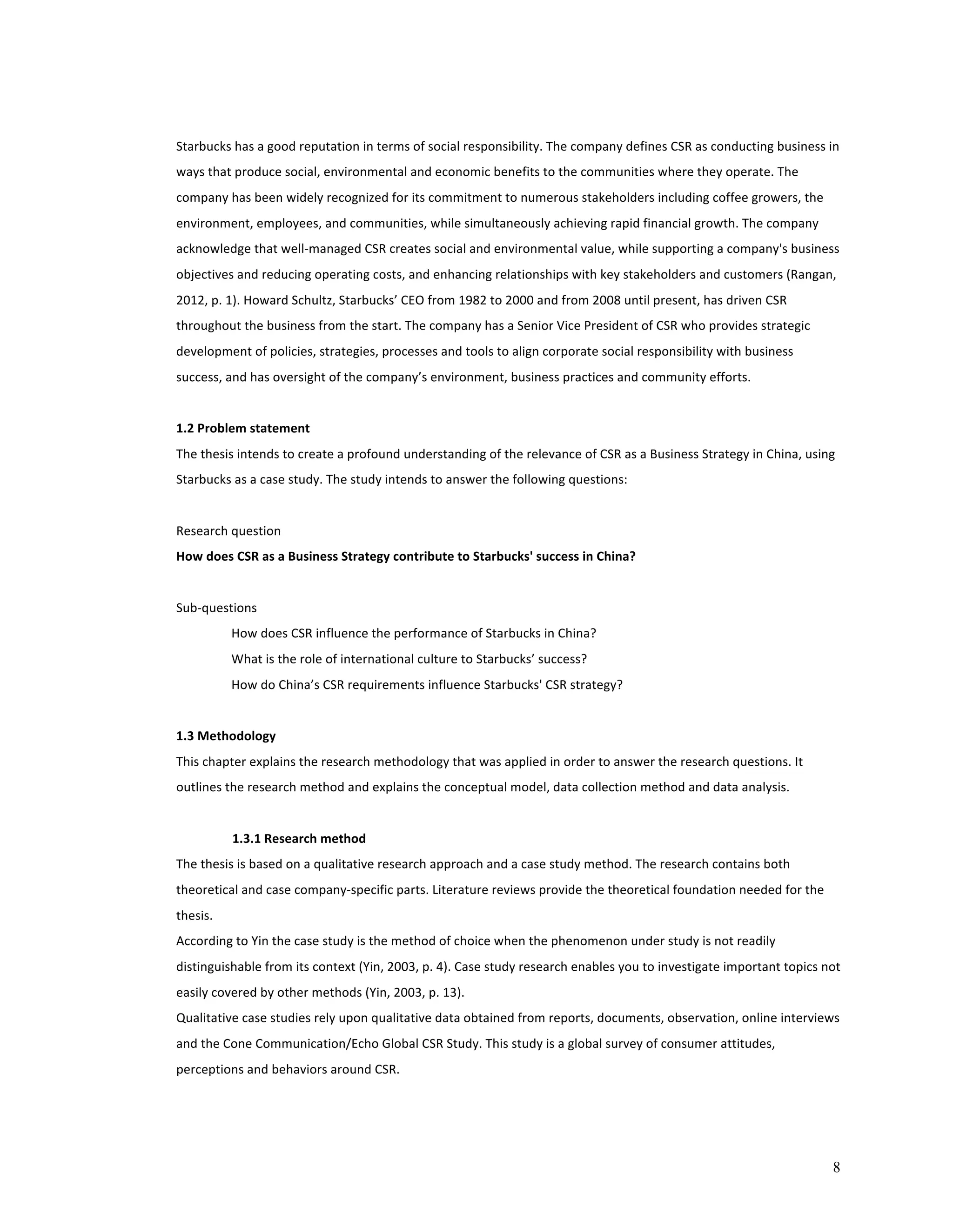 Starbucks 
has 
a 
good 
reputation 
in 
terms 
of 
social 
responsibility. 
The 
company 
defines 
CSR 
as 
conducting 
business 
in 
ways 
that 
produce 
social, 
environmental 
and 
economic 
benefits 
to 
the 
communities 
where 
they 
operate. 
The 
company 
has 
been 
widely 
recognized 
for 
its 
commitment 
to 
numerous 
stakeholders 
including 
coffee 
growers, 
the 
environment, 
employees, 
and 
communities, 
while 
simultaneously 
achieving 
rapid 
financial 
growth. 
The 
company 
acknowledge 
that 
well-­‐managed 
CSR 
creates 
social 
and 
environmental 
value, 
while 
supporting 
a 
company's 
business 
objectives 
and 
reducing 
operating 
costs, 
and 
enhancing 
relationships 
with 
key 
stakeholders 
and 
customers 
(Rangan, 
2012, 
p. 
1). 
Howard 
Schultz, 
Starbucks’ 
CEO 
from 
1982 
to 
2000 
and 
from 
2008 
until 
present, 
has 
driven 
CSR 
throughout 
the 
business 
from 
the 
start. 
The 
company 
has 
a 
Senior 
Vice 
President 
of 
CSR 
who 
provides 
strategic 
development 
of 
policies, 
strategies, 
processes 
and 
tools 
to 
align 
corporate 
social 
responsibility 
with 
business 
success, 
and 
has 
oversight 
of 
the 
company’s 
environment, 
business 
practices 
and 
community 
efforts. 
1.2 
Problem 
statement 
The 
thesis 
intends 
to 
create 
a 
profound 
understanding 
of 
the 
relevance 
of 
CSR 
as 
a 
Business 
Strategy 
in 
China, 
using 
Starbucks 
as 
a 
case 
study. 
The 
study 
intends 
to 
answer 
the 
following 
questions: 
8 
Research 
question 
How 
does 
CSR 
as 
a 
Business 
Strategy 
contribute 
to 
Starbucks' 
success 
in 
China? 
Sub-­‐questions 
How 
does 
CSR 
influence 
the 
performance 
of 
Starbucks 
in 
China? 
What 
is 
the 
role 
of 
international 
culture 
to 
Starbucks’ 
success? 
How 
do 
China’s 
CSR 
requirements 
influence 
Starbucks' 
CSR 
strategy? 
1.3 
Methodology 
This 
chapter 
explains 
the 
research 
methodology 
that 
was 
applied 
in 
order 
to 
answer 
the 
research 
questions. 
It 
outlines 
the 
research 
method 
and 
explains 
the 
conceptual 
model, 
data 
collection 
method 
and 
data 
analysis. 
1.3.1 
Research 
method 
The 
thesis 
is 
based 
on 
a 
qualitative 
research 
approach 
and 
a 
case 
study 
method. 
The 
research 
contains 
both 
theoretical 
and 
case 
company-­‐specific 
parts. 
Literature 
reviews 
provide 
the 
theoretical 
foundation 
needed 
for 
the 
thesis. 
According 
to 
Yin 
the 
case 
study 
is 
the 
method 
of 
choice 
when 
the 
phenomenon 
under 
study 
is 
not 
readily 
distinguishable 
from 
its 
context 
(Yin, 
2003, 
p. 
4). 
Case 
study 
research 
enables 
you 
to 
investigate 
important 
topics 
not 
easily 
covered 
by 
other 
methods 
(Yin, 
2003, 
p. 
13). 
Qualitative 
case 
studies 
rely 
upon 
qualitative 
data 
obtained 
from 
reports, 
documents, 
observation, 
online 
interviews 
and 
the 
Cone 
Communication/Echo 
Global 
CSR 
Study. 
This 
study 
is 
a 
global 
survey 
of 
consumer 
attitudes, 
perceptions 
and 
behaviors 
around 
CSR. 
 