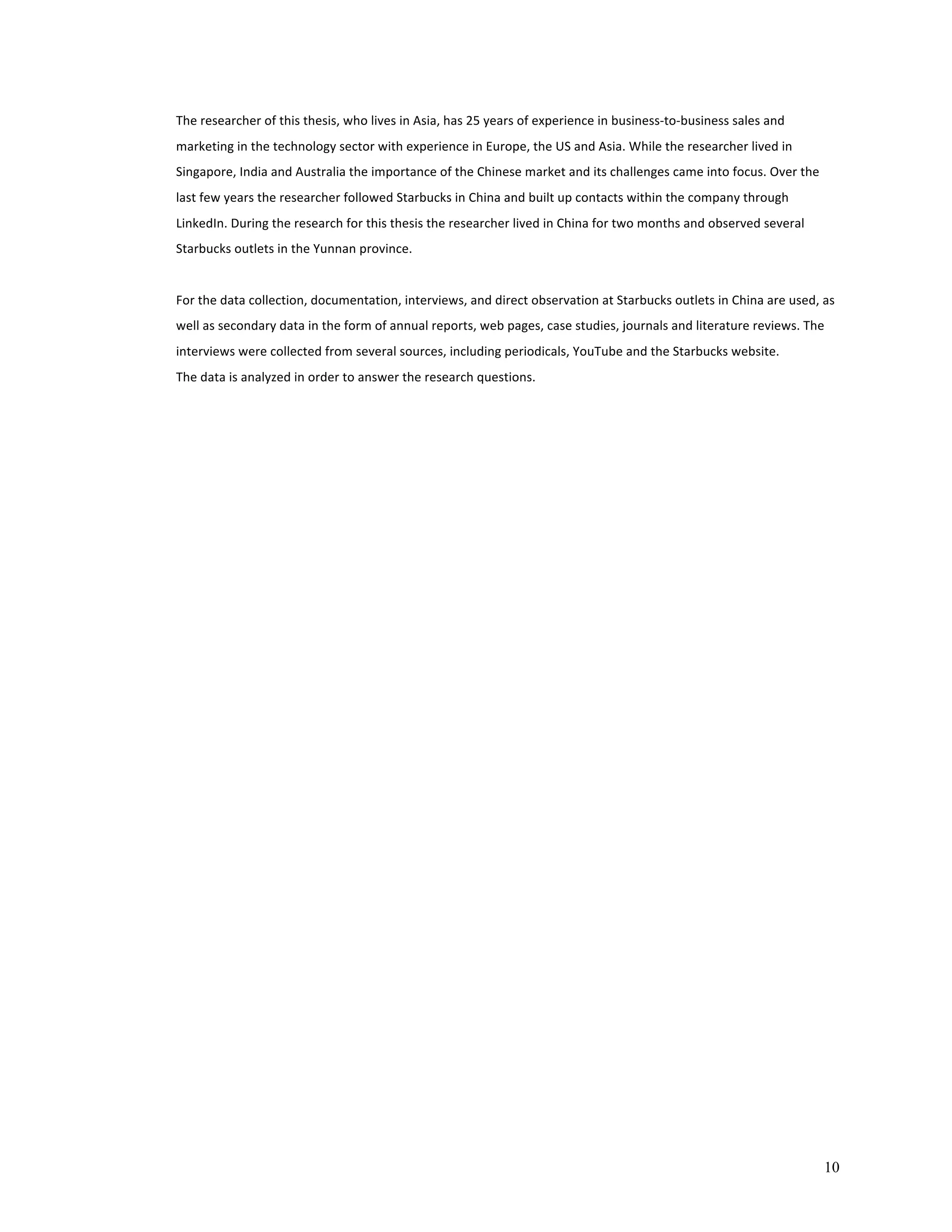 10 
The 
researcher 
of 
this 
thesis, 
who 
lives 
in 
Asia, 
has 
25 
years 
of 
experience 
in 
business-­‐to-­‐business 
sales 
and 
marketing 
in 
the 
technology 
sector 
with 
experience 
in 
Europe, 
the 
US 
and 
Asia. 
While 
the 
researcher 
lived 
in 
Singapore, 
India 
and 
Australia 
the 
importance 
of 
the 
Chinese 
market 
and 
its 
challenges 
came 
into 
focus. 
Over 
the 
last 
few 
years 
the 
researcher 
followed 
Starbucks 
in 
China 
and 
built 
up 
contacts 
within 
the 
company 
through 
LinkedIn. 
During 
the 
research 
for 
this 
thesis 
the 
researcher 
lived 
in 
China 
for 
two 
months 
and 
observed 
several 
Starbucks 
outlets 
in 
the 
Yunnan 
province. 
For 
the 
data 
collection, 
documentation, 
interviews, 
and 
direct 
observation 
at 
Starbucks 
outlets 
in 
China 
are 
used, 
as 
well 
as 
secondary 
data 
in 
the 
form 
of 
annual 
reports, 
web 
pages, 
case 
studies, 
journals 
and 
literature 
reviews. 
The 
interviews 
were 
collected 
from 
several 
sources, 
including 
periodicals, 
YouTube 
and 
the 
Starbucks 
website. 
The 
data 
is 
analyzed 
in 
order 
to 
answer 
the 
research 
questions. 
 