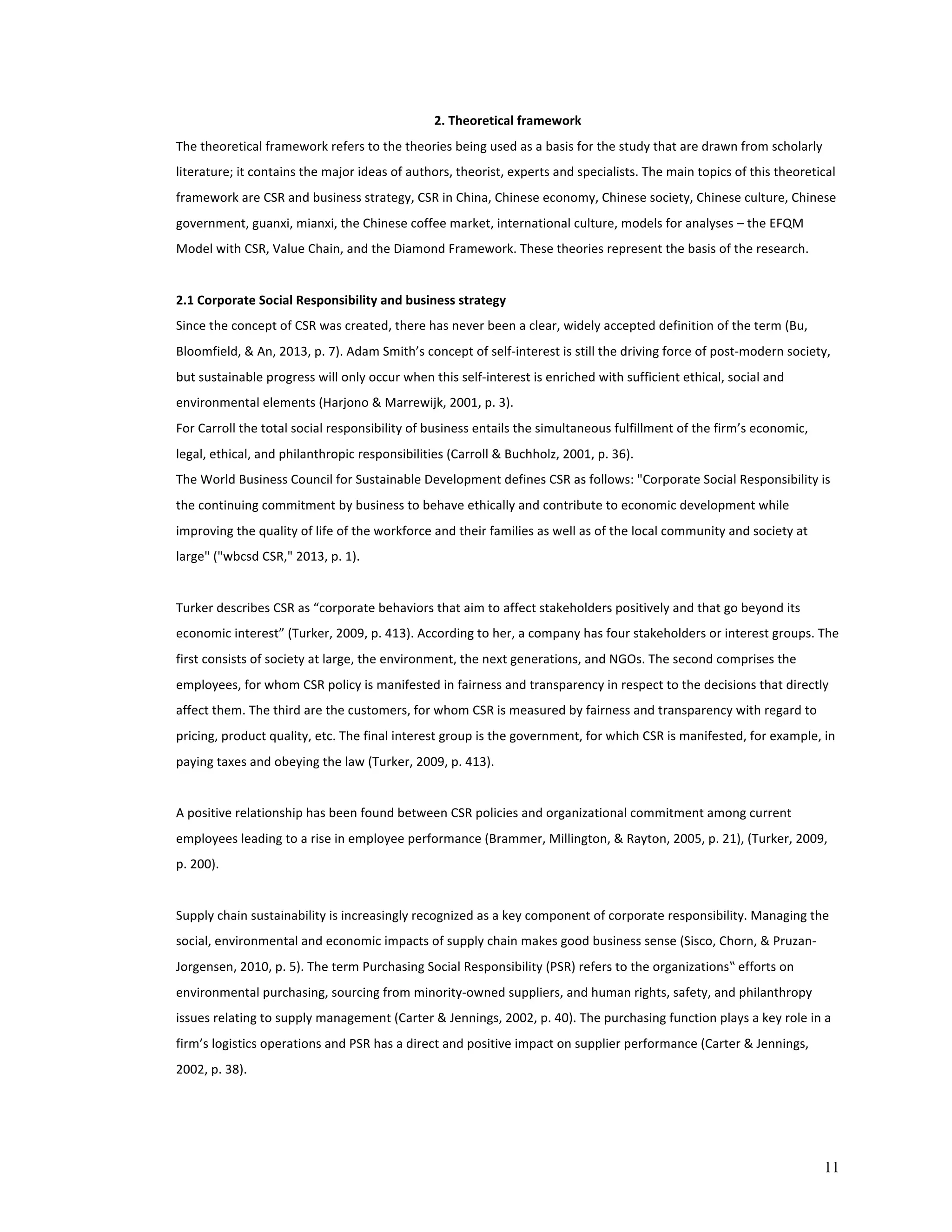 11 
2. 
Theoretical 
framework 
The 
theoretical 
framework 
refers 
to 
the 
theories 
being 
used 
as 
a 
basis 
for 
the 
study 
that 
are 
drawn 
from 
scholarly 
literature; 
it 
contains 
the 
major 
ideas 
of 
authors, 
theorist, 
experts 
and 
specialists. 
The 
main 
topics 
of 
this 
theoretical 
framework 
are 
CSR 
and 
business 
strategy, 
CSR 
in 
China, 
Chinese 
economy, 
Chinese 
society, 
Chinese 
culture, 
Chinese 
government, 
guanxi, 
mianxi, 
the 
Chinese 
coffee 
market, 
international 
culture, 
models 
for 
analyses 
– 
the 
EFQM 
Model 
with 
CSR, 
Value 
Chain, 
and 
the 
Diamond 
Framework. 
These 
theories 
represent 
the 
basis 
of 
the 
research. 
2.1 
Corporate 
Social 
Responsibility 
and 
business 
strategy 
Since 
the 
concept 
of 
CSR 
was 
created, 
there 
has 
never 
been 
a 
clear, 
widely 
accepted 
definition 
of 
the 
term 
(Bu, 
Bloomfield, 
& 
An, 
2013, 
p. 
7). 
Adam 
Smith’s 
concept 
of 
self-­‐interest 
is 
still 
the 
driving 
force 
of 
post-­‐modern 
society, 
but 
sustainable 
progress 
will 
only 
occur 
when 
this 
self-­‐interest 
is 
enriched 
with 
sufficient 
ethical, 
social 
and 
environmental 
elements 
(Harjono 
& 
Marrewijk, 
2001, 
p. 
3). 
For 
Carroll 
the 
total 
social 
responsibility 
of 
business 
entails 
the 
simultaneous 
fulfillment 
of 
the 
firm’s 
economic, 
legal, 
ethical, 
and 
philanthropic 
responsibilities 
(Carroll 
& 
Buchholz, 
2001, 
p. 
36). 
The 
World 
Business 
Council 
for 
Sustainable 
Development 
defines 
CSR 
as 
follows: 
"Corporate 
Social 
Responsibility 
is 
the 
continuing 
commitment 
by 
business 
to 
behave 
ethically 
and 
contribute 
to 
economic 
development 
while 
improving 
the 
quality 
of 
life 
of 
the 
workforce 
and 
their 
families 
as 
well 
as 
of 
the 
local 
community 
and 
society 
at 
large" 
("wbcsd 
CSR," 
2013, 
p. 
1). 
Turker 
describes 
CSR 
as 
“corporate 
behaviors 
that 
aim 
to 
affect 
stakeholders 
positively 
and 
that 
go 
beyond 
its 
economic 
interest” 
(Turker, 
2009, 
p. 
413). 
According 
to 
her, 
a 
company 
has 
four 
stakeholders 
or 
interest 
groups. 
The 
first 
consists 
of 
society 
at 
large, 
the 
environment, 
the 
next 
generations, 
and 
NGOs. 
The 
second 
comprises 
the 
employees, 
for 
whom 
CSR 
policy 
is 
manifested 
in 
fairness 
and 
transparency 
in 
respect 
to 
the 
decisions 
that 
directly 
affect 
them. 
The 
third 
are 
the 
customers, 
for 
whom 
CSR 
is 
measured 
by 
fairness 
and 
transparency 
with 
regard 
to 
pricing, 
product 
quality, 
etc. 
The 
final 
interest 
group 
is 
the 
government, 
for 
which 
CSR 
is 
manifested, 
for 
example, 
in 
paying 
taxes 
and 
obeying 
the 
law 
(Turker, 
2009, 
p. 
413). 
A 
positive 
relationship 
has 
been 
found 
between 
CSR 
policies 
and 
organizational 
commitment 
among 
current 
employees 
leading 
to 
a 
rise 
in 
employee 
performance 
(Brammer, 
Millington, 
& 
Rayton, 
2005, 
p. 
21), 
(Turker, 
2009, 
p. 
200). 
Supply 
chain 
sustainability 
is 
increasingly 
recognized 
as 
a 
key 
component 
of 
corporate 
responsibility. 
Managing 
the 
social, 
environmental 
and 
economic 
impacts 
of 
supply 
chain 
makes 
good 
business 
sense 
(Sisco, 
Chorn, 
& 
Pruzan-­‐ 
Jorgensen, 
2010, 
p. 
5). 
The 
term 
Purchasing 
Social 
Responsibility 
(PSR) 
refers 
to 
the 
organizations‟ 
efforts 
on 
environmental 
purchasing, 
sourcing 
from 
minority-­‐owned 
suppliers, 
and 
human 
rights, 
safety, 
and 
philanthropy 
issues 
relating 
to 
supply 
management 
(Carter 
& 
Jennings, 
2002, 
p. 
40). 
The 
purchasing 
function 
plays 
a 
key 
role 
in 
a 
firm’s 
logistics 
operations 
and 
PSR 
has 
a 
direct 
and 
positive 
impact 
on 
supplier 
performance 
(Carter 
& 
Jennings, 
2002, 
p. 
38). 
 