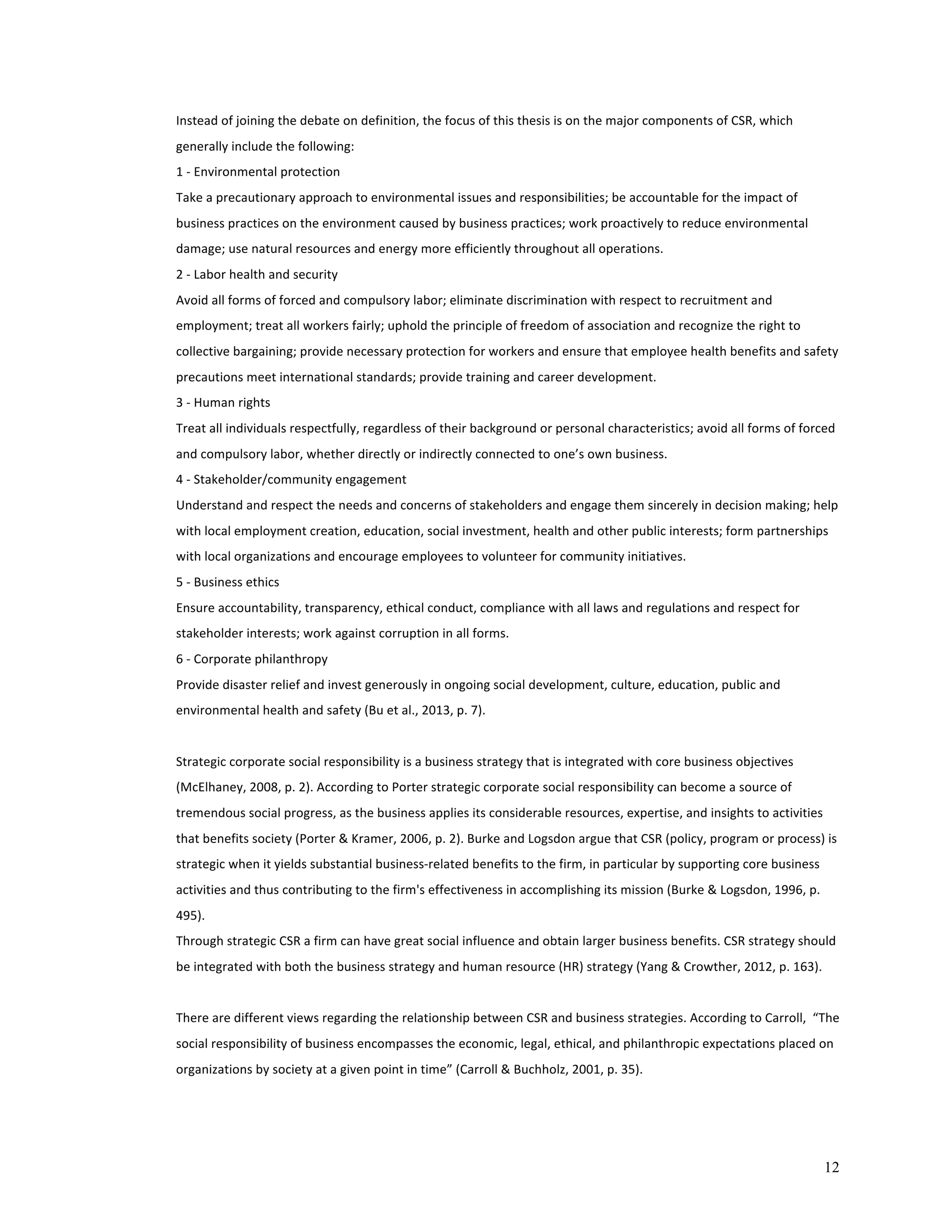 Instead 
of 
joining 
the 
debate 
on 
definition, 
the 
focus 
of 
this 
thesis 
is 
on 
the 
major 
components 
of 
CSR, 
which 
generally 
include 
the 
following: 
1 
-­‐ 
Environmental 
protection 
Take 
a 
precautionary 
approach 
to 
environmental 
issues 
and 
responsibilities; 
be 
accountable 
for 
the 
impact 
of 
business 
practices 
on 
the 
environment 
caused 
by 
business 
practices; 
work 
proactively 
to 
reduce 
environmental 
damage; 
use 
natural 
resources 
and 
energy 
more 
efficiently 
throughout 
all 
operations. 
2 
-­‐ 
Labor 
health 
and 
security 
Avoid 
all 
forms 
of 
forced 
and 
compulsory 
labor; 
eliminate 
discrimination 
with 
respect 
to 
recruitment 
and 
employment; 
treat 
all 
workers 
fairly; 
uphold 
the 
principle 
of 
freedom 
of 
association 
and 
recognize 
the 
right 
to 
collective 
bargaining; 
provide 
necessary 
protection 
for 
workers 
and 
ensure 
that 
employee 
health 
benefits 
and 
safety 
precautions 
meet 
international 
standards; 
provide 
training 
and 
career 
development. 
3 
-­‐ 
Human 
rights 
Treat 
all 
individuals 
respectfully, 
regardless 
of 
their 
background 
or 
personal 
characteristics; 
avoid 
all 
forms 
of 
forced 
and 
compulsory 
labor, 
whether 
directly 
or 
indirectly 
connected 
to 
one’s 
own 
business. 
4 
-­‐ 
Stakeholder/community 
engagement 
Understand 
and 
respect 
the 
needs 
and 
concerns 
of 
stakeholders 
and 
engage 
them 
sincerely 
in 
decision 
making; 
help 
with 
local 
employment 
creation, 
education, 
social 
investment, 
health 
and 
other 
public 
interests; 
form 
partnerships 
with 
local 
organizations 
and 
encourage 
employees 
to 
volunteer 
for 
community 
initiatives. 
5 
-­‐ 
Business 
ethics 
Ensure 
accountability, 
transparency, 
ethical 
conduct, 
compliance 
with 
all 
laws 
and 
regulations 
and 
respect 
for 
stakeholder 
interests; 
work 
against 
corruption 
in 
all 
forms. 
6 
-­‐ 
Corporate 
philanthropy 
Provide 
disaster 
relief 
and 
invest 
generously 
in 
ongoing 
social 
development, 
culture, 
education, 
public 
and 
environmental 
health 
and 
safety 
(Bu 
et 
al., 
2013, 
p. 
7). 
Strategic 
corporate 
social 
responsibility 
is 
a 
business 
strategy 
that 
is 
integrated 
with 
core 
business 
objectives 
(McElhaney, 
2008, 
p. 
2). 
According 
to 
Porter 
strategic 
corporate 
social 
responsibility 
can 
become 
a 
source 
of 
tremendous 
social 
progress, 
as 
the 
business 
applies 
its 
considerable 
resources, 
expertise, 
and 
insights 
to 
activities 
that 
benefits 
society 
(Porter 
& 
Kramer, 
2006, 
p. 
2). 
Burke 
and 
Logsdon 
argue 
that 
CSR 
(policy, 
program 
or 
process) 
is 
strategic 
when 
it 
yields 
substantial 
business-­‐related 
benefits 
to 
the 
firm, 
in 
particular 
by 
supporting 
core 
business 
activities 
and 
thus 
contributing 
to 
the 
firm's 
effectiveness 
in 
accomplishing 
its 
mission 
(Burke 
& 
Logsdon, 
1996, 
p. 
495). 
Through 
strategic 
CSR 
a 
firm 
can 
have 
great 
social 
influence 
and 
obtain 
larger 
business 
benefits. 
CSR 
strategy 
should 
be 
integrated 
with 
both 
the 
business 
strategy 
and 
human 
resource 
(HR) 
strategy 
(Yang 
& 
Crowther, 
2012, 
p. 
163). 
There 
are 
different 
views 
regarding 
the 
relationship 
between 
CSR 
and 
business 
strategies. 
According 
to 
Carroll, 
“The 
social 
responsibility 
of 
business 
encompasses 
the 
economic, 
legal, 
ethical, 
and 
philanthropic 
expectations 
placed 
on 
organizations 
by 
society 
at 
a 
given 
point 
in 
time” 
(Carroll 
& 
Buchholz, 
2001, 
p. 
35). 
12 
 