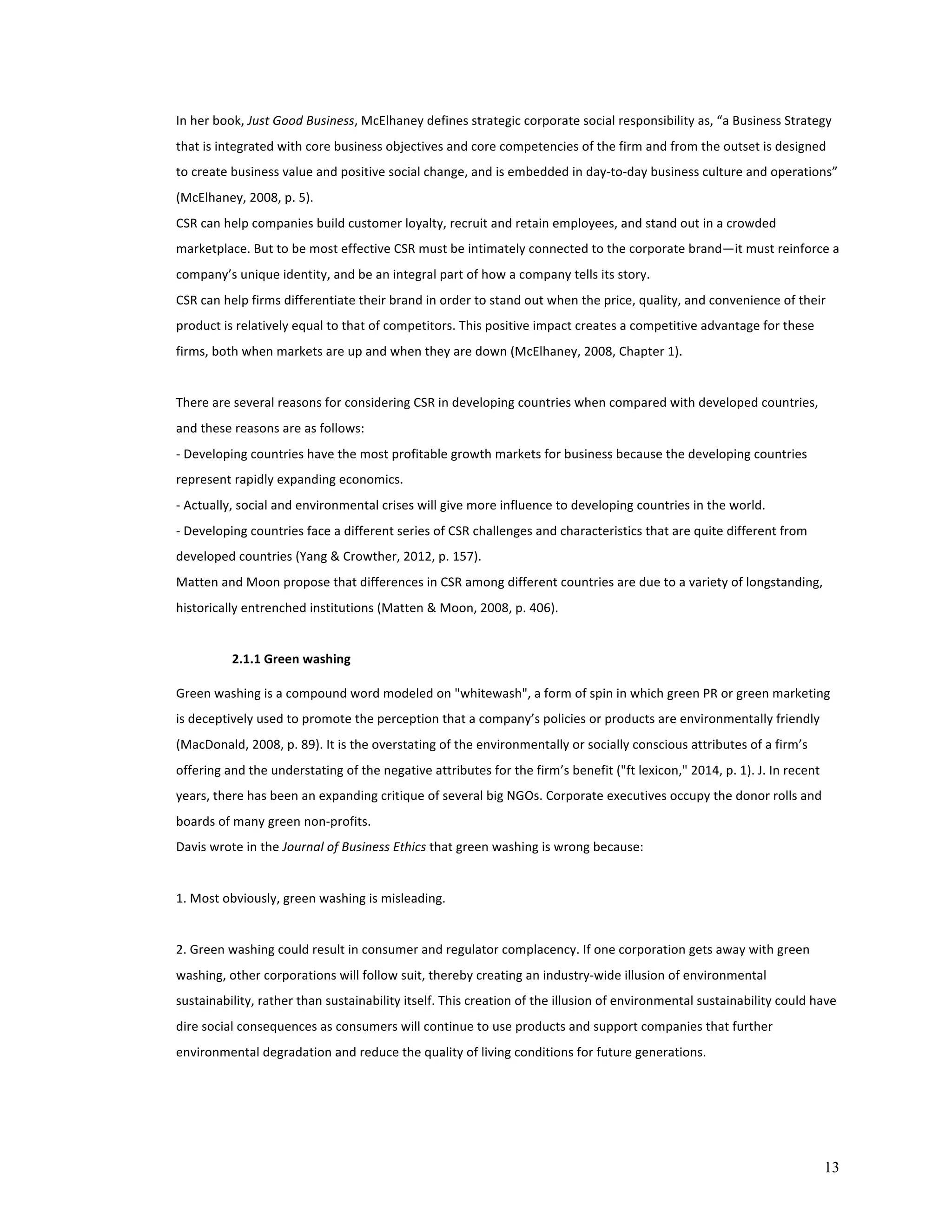 13 
In 
her 
book, 
Just 
Good 
Business, 
McElhaney 
defines 
strategic 
corporate 
social 
responsibility 
as, 
“a 
Business 
Strategy 
that 
is 
integrated 
with 
core 
business 
objectives 
and 
core 
competencies 
of 
the 
firm 
and 
from 
the 
outset 
is 
designed 
to 
create 
business 
value 
and 
positive 
social 
change, 
and 
is 
embedded 
in 
day-­‐to-­‐day 
business 
culture 
and 
operations” 
(McElhaney, 
2008, 
p. 
5). 
CSR 
can 
help 
companies 
build 
customer 
loyalty, 
recruit 
and 
retain 
employees, 
and 
stand 
out 
in 
a 
crowded 
marketplace. 
But 
to 
be 
most 
effective 
CSR 
must 
be 
intimately 
connected 
to 
the 
corporate 
brand—it 
must 
reinforce 
a 
company’s 
unique 
identity, 
and 
be 
an 
integral 
part 
of 
how 
a 
company 
tells 
its 
story. 
CSR 
can 
help 
firms 
differentiate 
their 
brand 
in 
order 
to 
stand 
out 
when 
the 
price, 
quality, 
and 
convenience 
of 
their 
product 
is 
relatively 
equal 
to 
that 
of 
competitors. 
This 
positive 
impact 
creates 
a 
competitive 
advantage 
for 
these 
firms, 
both 
when 
markets 
are 
up 
and 
when 
they 
are 
down 
(McElhaney, 
2008, 
Chapter 
1). 
There 
are 
several 
reasons 
for 
considering 
CSR 
in 
developing 
countries 
when 
compared 
with 
developed 
countries, 
and 
these 
reasons 
are 
as 
follows: 
-­‐ 
Developing 
countries 
have 
the 
most 
profitable 
growth 
markets 
for 
business 
because 
the 
developing 
countries 
represent 
rapidly 
expanding 
economics. 
-­‐ 
Actually, 
social 
and 
environmental 
crises 
will 
give 
more 
influence 
to 
developing 
countries 
in 
the 
world. 
-­‐ 
Developing 
countries 
face 
a 
different 
series 
of 
CSR 
challenges 
and 
characteristics 
that 
are 
quite 
different 
from 
developed 
countries 
(Yang 
& 
Crowther, 
2012, 
p. 
157). 
Matten 
and 
Moon 
propose 
that 
differences 
in 
CSR 
among 
different 
countries 
are 
due 
to 
a 
variety 
of 
longstanding, 
historically 
entrenched 
institutions 
(Matten 
& 
Moon, 
2008, 
p. 
406). 
2.1.1 
Green 
washing 
Green 
washing 
is 
a 
compound 
word 
modeled 
on 
"whitewash", 
a 
form 
of 
spin 
in 
which 
green 
PR 
or 
green 
marketing 
is 
deceptively 
used 
to 
promote 
the 
perception 
that 
a 
company’s 
policies 
or 
products 
are 
environmentally 
friendly 
(MacDonald, 
2008, 
p. 
89). 
It 
is 
the 
overstating 
of 
the 
environmentally 
or 
socially 
conscious 
attributes 
of 
a 
firm’s 
offering 
and 
the 
understating 
of 
the 
negative 
attributes 
for 
the 
firm’s 
benefit 
("ft 
lexicon," 
2014, 
p. 
1). 
J. 
In 
recent 
years, 
there 
has 
been 
an 
expanding 
critique 
of 
several 
big 
NGOs. 
Corporate 
executives 
occupy 
the 
donor 
rolls 
and 
boards 
of 
many 
green 
non-­‐profits. 
Davis 
wrote 
in 
the 
Journal 
of 
Business 
Ethics 
that 
green 
washing 
is 
wrong 
because: 
1. 
Most 
obviously, 
green 
washing 
is 
misleading. 
2. 
Green 
washing 
could 
result 
in 
consumer 
and 
regulator 
complacency. 
If 
one 
corporation 
gets 
away 
with 
green 
washing, 
other 
corporations 
will 
follow 
suit, 
thereby 
creating 
an 
industry-­‐wide 
illusion 
of 
environmental 
sustainability, 
rather 
than 
sustainability 
itself. 
This 
creation 
of 
the 
illusion 
of 
environmental 
sustainability 
could 
have 
dire 
social 
consequences 
as 
consumers 
will 
continue 
to 
use 
products 
and 
support 
companies 
that 
further 
environmental 
degradation 
and 
reduce 
the 
quality 
of 
living 
conditions 
for 
future 
generations. 
 