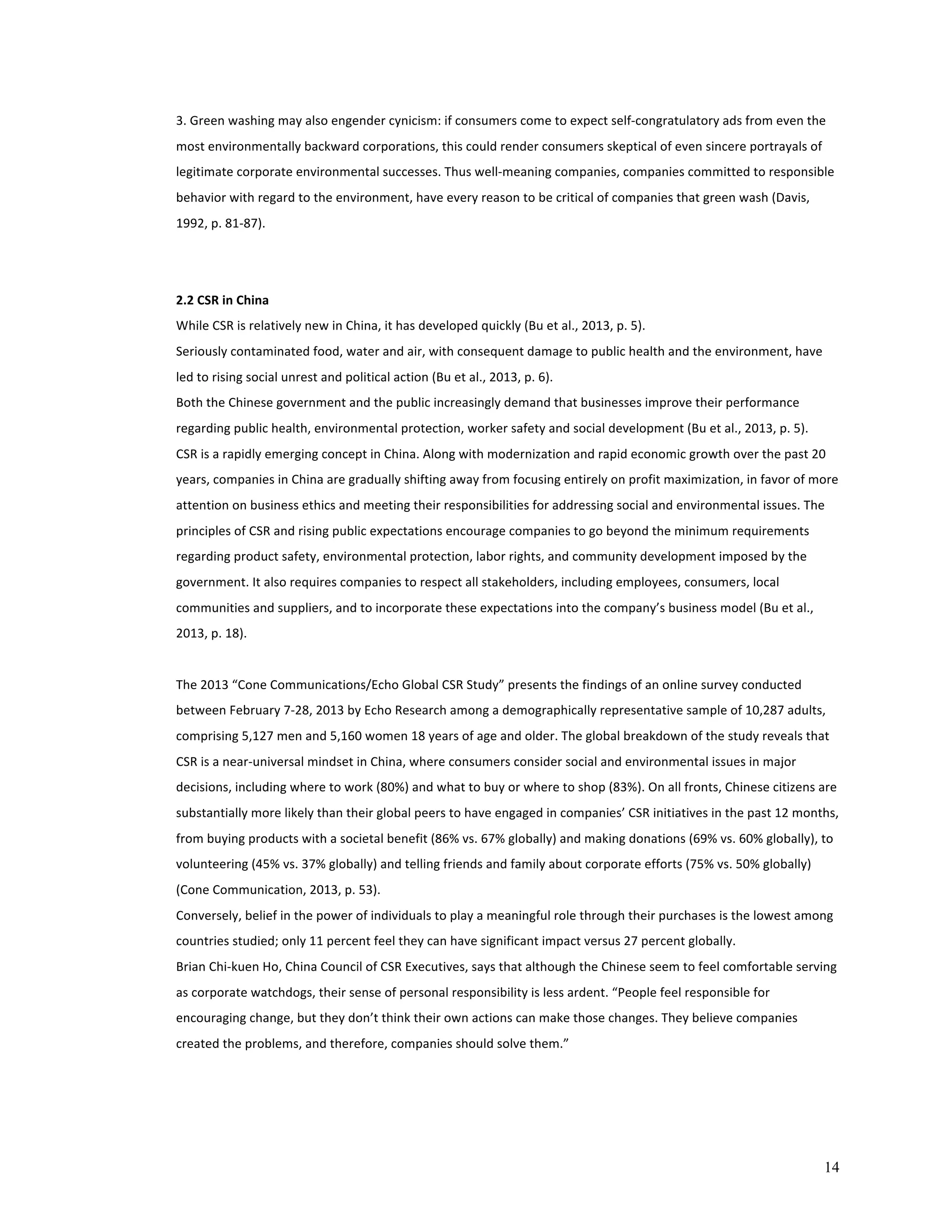 3. 
Green 
washing 
may 
also 
engender 
cynicism: 
if 
consumers 
come 
to 
expect 
self-­‐congratulatory 
ads 
from 
even 
the 
most 
environmentally 
backward 
corporations, 
this 
could 
render 
consumers 
skeptical 
of 
even 
sincere 
portrayals 
of 
legitimate 
corporate 
environmental 
successes. 
Thus 
well-­‐meaning 
companies, 
companies 
committed 
to 
responsible 
behavior 
with 
regard 
to 
the 
environment, 
have 
every 
reason 
to 
be 
critical 
of 
companies 
that 
green 
wash 
(Davis, 
1992, 
p. 
81-­‐87). 
2.2 
CSR 
in 
China 
While 
CSR 
is 
relatively 
new 
in 
China, 
it 
has 
developed 
quickly 
(Bu 
et 
al., 
2013, 
p. 
5). 
Seriously 
contaminated 
food, 
water 
and 
air, 
with 
consequent 
damage 
to 
public 
health 
and 
the 
environment, 
have 
led 
to 
rising 
social 
unrest 
and 
political 
action 
(Bu 
et 
al., 
2013, 
p. 
6). 
Both 
the 
Chinese 
government 
and 
the 
public 
increasingly 
demand 
that 
businesses 
improve 
their 
performance 
regarding 
public 
health, 
environmental 
protection, 
worker 
safety 
and 
social 
development 
(Bu 
et 
al., 
2013, 
p. 
5). 
CSR 
is 
a 
rapidly 
emerging 
concept 
in 
China. 
Along 
with 
modernization 
and 
rapid 
economic 
growth 
over 
the 
past 
20 
years, 
companies 
in 
China 
are 
gradually 
shifting 
away 
from 
focusing 
entirely 
on 
profit 
maximization, 
in 
favor 
of 
more 
attention 
on 
business 
ethics 
and 
meeting 
their 
responsibilities 
for 
addressing 
social 
and 
environmental 
issues. 
The 
principles 
of 
CSR 
and 
rising 
public 
expectations 
encourage 
companies 
to 
go 
beyond 
the 
minimum 
requirements 
regarding 
product 
safety, 
environmental 
protection, 
labor 
rights, 
and 
community 
development 
imposed 
by 
the 
government. 
It 
also 
requires 
companies 
to 
respect 
all 
stakeholders, 
including 
employees, 
consumers, 
local 
communities 
and 
suppliers, 
and 
to 
incorporate 
these 
expectations 
into 
the 
company’s 
business 
model 
(Bu 
et 
al., 
2013, 
p. 
18). 
The 
2013 
“Cone 
Communications/Echo 
Global 
CSR 
Study” 
presents 
the 
findings 
of 
an 
online 
survey 
conducted 
between 
February 
7-­‐28, 
2013 
by 
Echo 
Research 
among 
a 
demographically 
representative 
sample 
of 
10,287 
adults, 
comprising 
5,127 
men 
and 
5,160 
women 
18 
years 
of 
age 
and 
older. 
The 
global 
breakdown 
of 
the 
study 
reveals 
that 
CSR 
is 
a 
near-­‐universal 
mindset 
in 
China, 
where 
consumers 
consider 
social 
and 
environmental 
issues 
in 
major 
decisions, 
including 
where 
to 
work 
(80%) 
and 
what 
to 
buy 
or 
where 
to 
shop 
(83%). 
On 
all 
fronts, 
Chinese 
citizens 
are 
substantially 
more 
likely 
than 
their 
global 
peers 
to 
have 
engaged 
in 
companies’ 
CSR 
initiatives 
in 
the 
past 
12 
months, 
from 
buying 
products 
with 
a 
societal 
benefit 
(86% 
vs. 
67% 
globally) 
and 
making 
donations 
(69% 
vs. 
60% 
globally), 
to 
volunteering 
(45% 
vs. 
37% 
globally) 
and 
telling 
friends 
and 
family 
about 
corporate 
efforts 
(75% 
vs. 
50% 
globally) 
(Cone 
Communication, 
2013, 
p. 
53). 
Conversely, 
belief 
in 
the 
power 
of 
individuals 
to 
play 
a 
meaningful 
role 
through 
their 
purchases 
is 
the 
lowest 
among 
countries 
studied; 
only 
11 
percent 
feel 
they 
can 
have 
significant 
impact 
versus 
27 
percent 
globally. 
Brian 
Chi-­‐kuen 
Ho, 
China 
Council 
of 
CSR 
Executives, 
says 
that 
although 
the 
Chinese 
seem 
to 
feel 
comfortable 
serving 
as 
corporate 
watchdogs, 
their 
sense 
of 
personal 
responsibility 
is 
less 
ardent. 
“People 
feel 
responsible 
for 
encouraging 
change, 
but 
they 
don’t 
think 
their 
own 
actions 
can 
make 
those 
changes. 
They 
believe 
companies 
created 
the 
problems, 
and 
therefore, 
companies 
should 
solve 
them.” 
14 
 