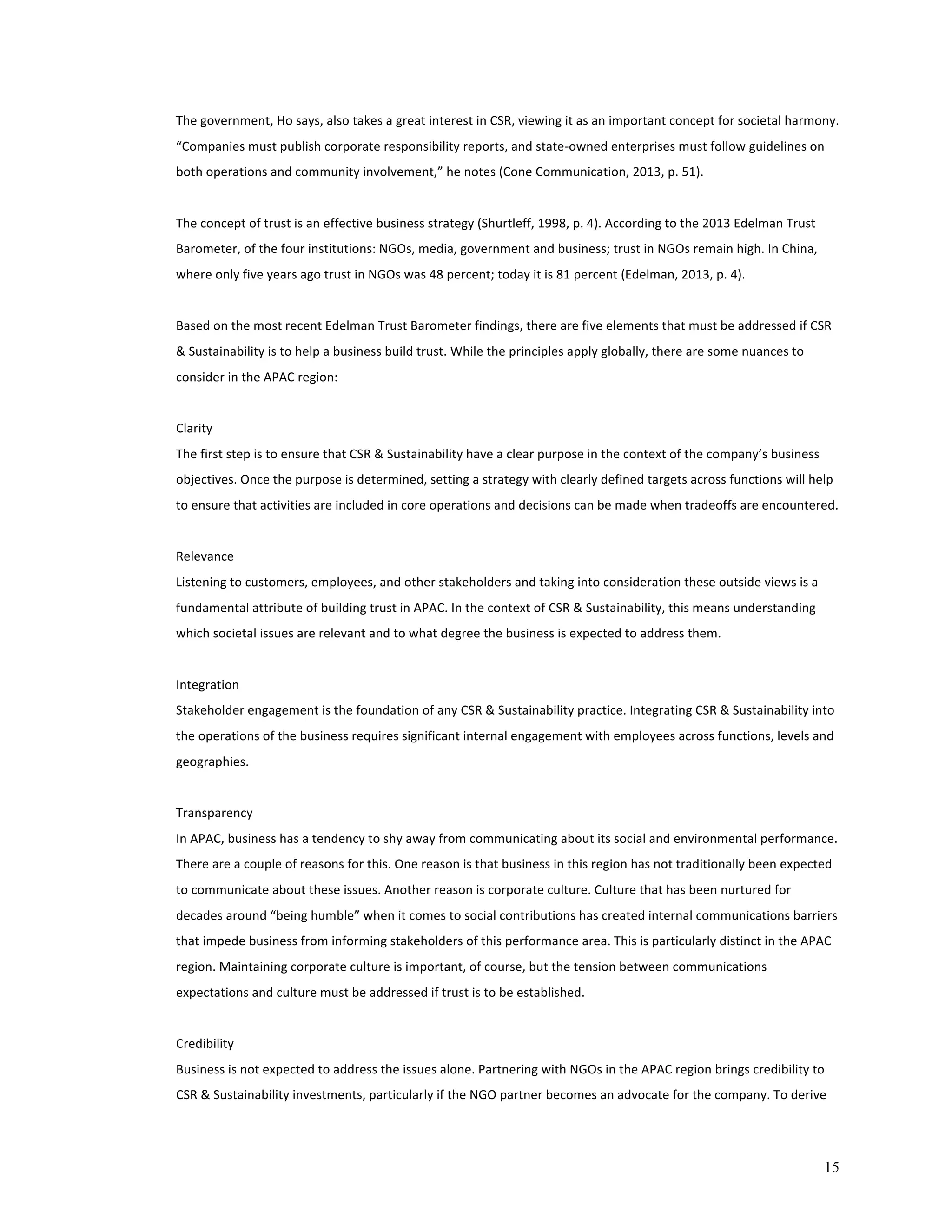 The 
government, 
Ho 
says, 
also 
takes 
a 
great 
interest 
in 
CSR, 
viewing 
it 
as 
an 
important 
concept 
for 
societal 
harmony. 
“Companies 
must 
publish 
corporate 
responsibility 
reports, 
and 
state-­‐owned 
enterprises 
must 
follow 
guidelines 
on 
both 
operations 
and 
community 
involvement,” 
he 
notes 
(Cone 
Communication, 
2013, 
p. 
51). 
15 
The 
concept 
of 
trust 
is 
an 
effective 
business 
strategy 
(Shurtleff, 
1998, 
p. 
4). 
According 
to 
the 
2013 
Edelman 
Trust 
Barometer, 
of 
the 
four 
institutions: 
NGOs, 
media, 
government 
and 
business; 
trust 
in 
NGOs 
remain 
high. 
In 
China, 
where 
only 
five 
years 
ago 
trust 
in 
NGOs 
was 
48 
percent; 
today 
it 
is 
81 
percent 
(Edelman, 
2013, 
p. 
4). 
Based 
on 
the 
most 
recent 
Edelman 
Trust 
Barometer 
findings, 
there 
are 
five 
elements 
that 
must 
be 
addressed 
if 
CSR 
& 
Sustainability 
is 
to 
help 
a 
business 
build 
trust. 
While 
the 
principles 
apply 
globally, 
there 
are 
some 
nuances 
to 
consider 
in 
the 
APAC 
region: 
Clarity 
The 
first 
step 
is 
to 
ensure 
that 
CSR 
& 
Sustainability 
have 
a 
clear 
purpose 
in 
the 
context 
of 
the 
company’s 
business 
objectives. 
Once 
the 
purpose 
is 
determined, 
setting 
a 
strategy 
with 
clearly 
defined 
targets 
across 
functions 
will 
help 
to 
ensure 
that 
activities 
are 
included 
in 
core 
operations 
and 
decisions 
can 
be 
made 
when 
tradeoffs 
are 
encountered. 
Relevance 
Listening 
to 
customers, 
employees, 
and 
other 
stakeholders 
and 
taking 
into 
consideration 
these 
outside 
views 
is 
a 
fundamental 
attribute 
of 
building 
trust 
in 
APAC. 
In 
the 
context 
of 
CSR 
& 
Sustainability, 
this 
means 
understanding 
which 
societal 
issues 
are 
relevant 
and 
to 
what 
degree 
the 
business 
is 
expected 
to 
address 
them. 
Integration 
Stakeholder 
engagement 
is 
the 
foundation 
of 
any 
CSR 
& 
Sustainability 
practice. 
Integrating 
CSR 
& 
Sustainability 
into 
the 
operations 
of 
the 
business 
requires 
significant 
internal 
engagement 
with 
employees 
across 
functions, 
levels 
and 
geographies. 
Transparency 
In 
APAC, 
business 
has 
a 
tendency 
to 
shy 
away 
from 
communicating 
about 
its 
social 
and 
environmental 
performance. 
There 
are 
a 
couple 
of 
reasons 
for 
this. 
One 
reason 
is 
that 
business 
in 
this 
region 
has 
not 
traditionally 
been 
expected 
to 
communicate 
about 
these 
issues. 
Another 
reason 
is 
corporate 
culture. 
Culture 
that 
has 
been 
nurtured 
for 
decades 
around 
“being 
humble” 
when 
it 
comes 
to 
social 
contributions 
has 
created 
internal 
communications 
barriers 
that 
impede 
business 
from 
informing 
stakeholders 
of 
this 
performance 
area. 
This 
is 
particularly 
distinct 
in 
the 
APAC 
region. 
Maintaining 
corporate 
culture 
is 
important, 
of 
course, 
but 
the 
tension 
between 
communications 
expectations 
and 
culture 
must 
be 
addressed 
if 
trust 
is 
to 
be 
established. 
Credibility 
Business 
is 
not 
expected 
to 
address 
the 
issues 
alone. 
Partnering 
with 
NGOs 
in 
the 
APAC 
region 
brings 
credibility 
to 
CSR 
& 
Sustainability 
investments, 
particularly 
if 
the 
NGO 
partner 
becomes 
an 
advocate 
for 
the 
company. 
To 
derive 
 