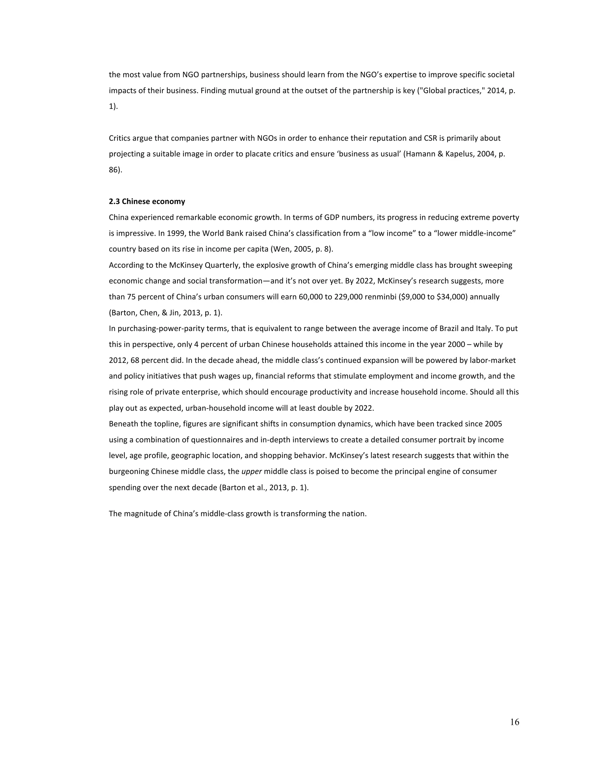 the 
most 
value 
from 
NGO 
partnerships, 
business 
should 
learn 
from 
the 
NGO’s 
expertise 
to 
improve 
specific 
societal 
impacts 
of 
their 
business. 
Finding 
mutual 
ground 
at 
the 
outset 
of 
the 
partnership 
is 
key 
("Global 
practices," 
2014, 
p. 
1). 
16 
Critics 
argue 
that 
companies 
partner 
with 
NGOs 
in 
order 
to 
enhance 
their 
reputation 
and 
CSR 
is 
primarily 
about 
projecting 
a 
suitable 
image 
in 
order 
to 
placate 
critics 
and 
ensure 
‘business 
as 
usual’ 
(Hamann 
& 
Kapelus, 
2004, 
p. 
86). 
2.3 
Chinese 
economy 
China 
experienced 
remarkable 
economic 
growth. 
In 
terms 
of 
GDP 
numbers, 
its 
progress 
in 
reducing 
extreme 
poverty 
is 
impressive. 
In 
1999, 
the 
World 
Bank 
raised 
China’s 
classification 
from 
a 
“low 
income” 
to 
a 
“lower 
middle-­‐income” 
country 
based 
on 
its 
rise 
in 
income 
per 
capita 
(Wen, 
2005, 
p. 
8). 
According 
to 
the 
McKinsey 
Quarterly, 
the 
explosive 
growth 
of 
China’s 
emerging 
middle 
class 
has 
brought 
sweeping 
economic 
change 
and 
social 
transformation—and 
it’s 
not 
over 
yet. 
By 
2022, 
McKinsey’s 
research 
suggests, 
more 
than 
75 
percent 
of 
China’s 
urban 
consumers 
will 
earn 
60,000 
to 
229,000 
renminbi 
($9,000 
to 
$34,000) 
annually 
(Barton, 
Chen, 
& 
Jin, 
2013, 
p. 
1). 
In 
purchasing-­‐power-­‐parity 
terms, 
that 
is 
equivalent 
to 
range 
between 
the 
average 
income 
of 
Brazil 
and 
Italy. 
To 
put 
this 
in 
perspective, 
only 
4 
percent 
of 
urban 
Chinese 
households 
attained 
this 
income 
in 
the 
year 
2000 
– 
while 
by 
2012, 
68 
percent 
did. 
In 
the 
decade 
ahead, 
the 
middle 
class’s 
continued 
expansion 
will 
be 
powered 
by 
labor-­‐market 
and 
policy 
initiatives 
that 
push 
wages 
up, 
financial 
reforms 
that 
stimulate 
employment 
and 
income 
growth, 
and 
the 
rising 
role 
of 
private 
enterprise, 
which 
should 
encourage 
productivity 
and 
increase 
household 
income. 
Should 
all 
this 
play 
out 
as 
expected, 
urban-­‐household 
income 
will 
at 
least 
double 
by 
2022. 
Beneath 
the 
topline, 
figures 
are 
significant 
shifts 
in 
consumption 
dynamics, 
which 
have 
been 
tracked 
since 
2005 
using 
a 
combination 
of 
questionnaires 
and 
in-­‐depth 
interviews 
to 
create 
a 
detailed 
consumer 
portrait 
by 
income 
level, 
age 
profile, 
geographic 
location, 
and 
shopping 
behavior. 
McKinsey’s 
latest 
research 
suggests 
that 
within 
the 
burgeoning 
Chinese 
middle 
class, 
the 
upper 
middle 
class 
is 
poised 
to 
become 
the 
principal 
engine 
of 
consumer 
spending 
over 
the 
next 
decade 
(Barton 
et 
al., 
2013, 
p. 
1). 
The 
magnitude 
of 
China’s 
middle-­‐class 
growth 
is 
transforming 
the 
nation. 
 