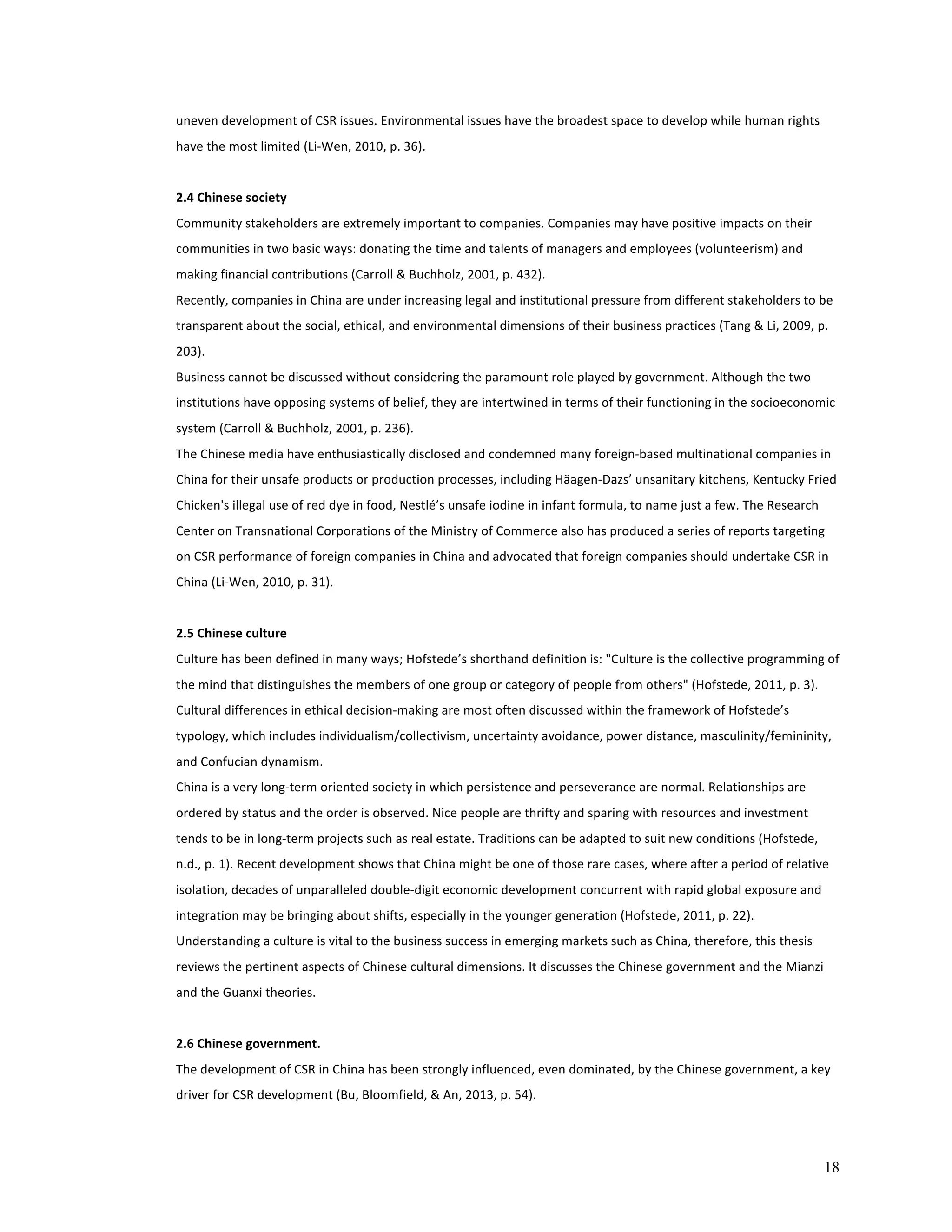 18 
uneven 
development 
of 
CSR 
issues. 
Environmental 
issues 
have 
the 
broadest 
space 
to 
develop 
while 
human 
rights 
have 
the 
most 
limited 
(Li-­‐Wen, 
2010, 
p. 
36). 
2.4 
Chinese 
society 
Community 
stakeholders 
are 
extremely 
important 
to 
companies. 
Companies 
may 
have 
positive 
impacts 
on 
their 
communities 
in 
two 
basic 
ways: 
donating 
the 
time 
and 
talents 
of 
managers 
and 
employees 
(volunteerism) 
and 
making 
financial 
contributions 
(Carroll 
& 
Buchholz, 
2001, 
p. 
432). 
Recently, 
companies 
in 
China 
are 
under 
increasing 
legal 
and 
institutional 
pressure 
from 
different 
stakeholders 
to 
be 
transparent 
about 
the 
social, 
ethical, 
and 
environmental 
dimensions 
of 
their 
business 
practices 
(Tang 
& 
Li, 
2009, 
p. 
203). 
Business 
cannot 
be 
discussed 
without 
considering 
the 
paramount 
role 
played 
by 
government. 
Although 
the 
two 
institutions 
have 
opposing 
systems 
of 
belief, 
they 
are 
intertwined 
in 
terms 
of 
their 
functioning 
in 
the 
socioeconomic 
system 
(Carroll 
& 
Buchholz, 
2001, 
p. 
236). 
The 
Chinese 
media 
have 
enthusiastically 
disclosed 
and 
condemned 
many 
foreign-­‐based 
multinational 
companies 
in 
China 
for 
their 
unsafe 
products 
or 
production 
processes, 
including 
Häagen-­‐Dazs’ 
unsanitary 
kitchens, 
Kentucky 
Fried 
Chicken's 
illegal 
use 
of 
red 
dye 
in 
food, 
Nestlé’s 
unsafe 
iodine 
in 
infant 
formula, 
to 
name 
just 
a 
few. 
The 
Research 
Center 
on 
Transnational 
Corporations 
of 
the 
Ministry 
of 
Commerce 
also 
has 
produced 
a 
series 
of 
reports 
targeting 
on 
CSR 
performance 
of 
foreign 
companies 
in 
China 
and 
advocated 
that 
foreign 
companies 
should 
undertake 
CSR 
in 
China 
(Li-­‐Wen, 
2010, 
p. 
31). 
2.5 
Chinese 
culture 
Culture 
has 
been 
defined 
in 
many 
ways; 
Hofstede’s 
shorthand 
definition 
is: 
"Culture 
is 
the 
collective 
programming 
of 
the 
mind 
that 
distinguishes 
the 
members 
of 
one 
group 
or 
category 
of 
people 
from 
others" 
(Hofstede, 
2011, 
p. 
3). 
Cultural 
differences 
in 
ethical 
decision-­‐making 
are 
most 
often 
discussed 
within 
the 
framework 
of 
Hofstede’s 
typology, 
which 
includes 
individualism/collectivism, 
uncertainty 
avoidance, 
power 
distance, 
masculinity/femininity, 
and 
Confucian 
dynamism. 
China 
is 
a 
very 
long-­‐term 
oriented 
society 
in 
which 
persistence 
and 
perseverance 
are 
normal. 
Relationships 
are 
ordered 
by 
status 
and 
the 
order 
is 
observed. 
Nice 
people 
are 
thrifty 
and 
sparing 
with 
resources 
and 
investment 
tends 
to 
be 
in 
long-­‐term 
projects 
such 
as 
real 
estate. 
Traditions 
can 
be 
adapted 
to 
suit 
new 
conditions 
(Hofstede, 
n.d., 
p. 
1). 
Recent 
development 
shows 
that 
China 
might 
be 
one 
of 
those 
rare 
cases, 
where 
after 
a 
period 
of 
relative 
isolation, 
decades 
of 
unparalleled 
double-­‐digit 
economic 
development 
concurrent 
with 
rapid 
global 
exposure 
and 
integration 
may 
be 
bringing 
about 
shifts, 
especially 
in 
the 
younger 
generation 
(Hofstede, 
2011, 
p. 
22). 
Understanding 
a 
culture 
is 
vital 
to 
the 
business 
success 
in 
emerging 
markets 
such 
as 
China, 
therefore, 
this 
thesis 
reviews 
the 
pertinent 
aspects 
of 
Chinese 
cultural 
dimensions. 
It 
discusses 
the 
Chinese 
government 
and 
the 
Mianzi 
and 
the 
Guanxi 
theories. 
2.6 
Chinese 
government. 
The 
development 
of 
CSR 
in 
China 
has 
been 
strongly 
influenced, 
even 
dominated, 
by 
the 
Chinese 
government, 
a 
key 
driver 
for 
CSR 
development 
(Bu, 
Bloomfield, 
& 
An, 
2013, 
p. 
54). 
 