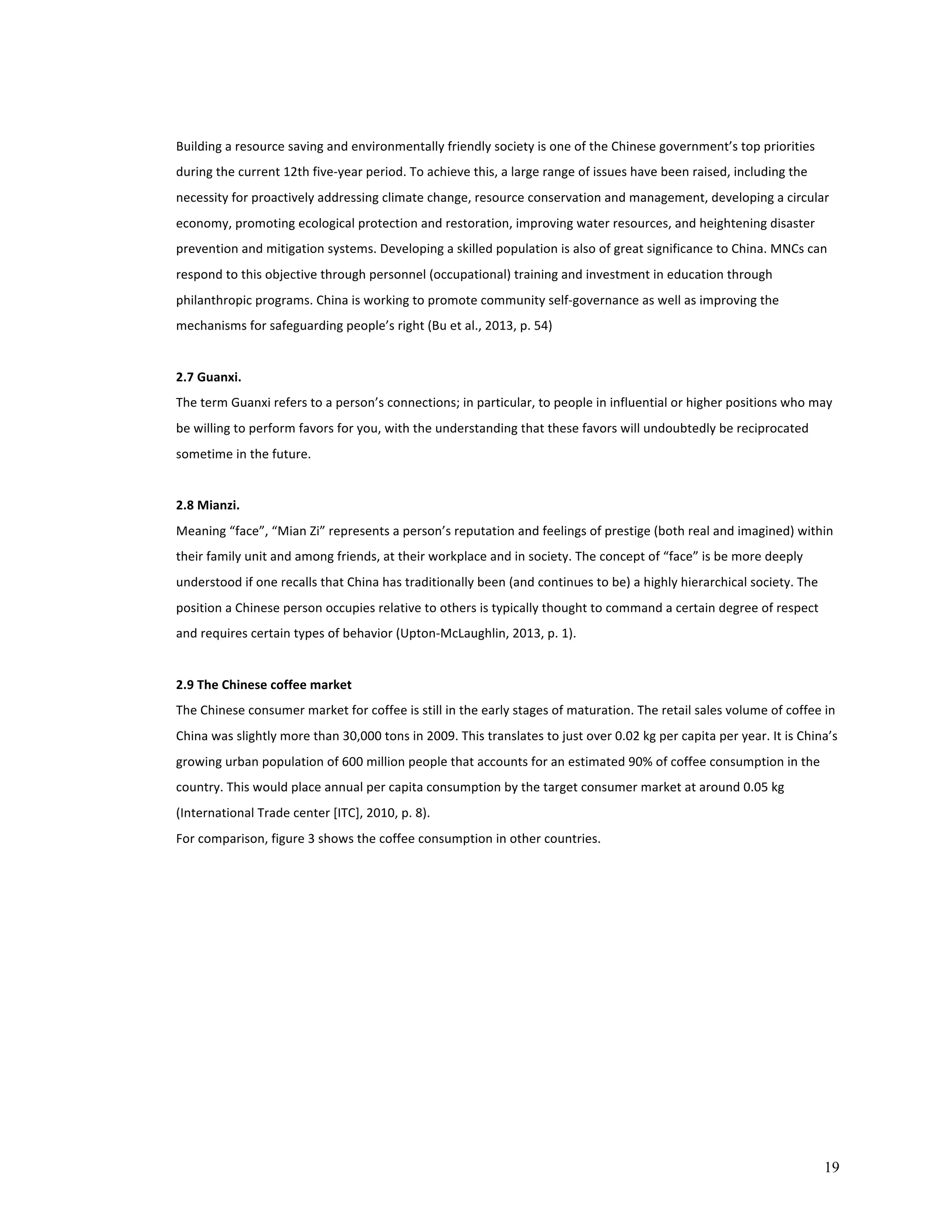 Building 
a 
resource 
saving 
and 
environmentally 
friendly 
society 
is 
one 
of 
the 
Chinese 
government’s 
top 
priorities 
during 
the 
current 
12th 
five-­‐year 
period. 
To 
achieve 
this, 
a 
large 
range 
of 
issues 
have 
been 
raised, 
including 
the 
necessity 
for 
proactively 
addressing 
climate 
change, 
resource 
conservation 
and 
management, 
developing 
a 
circular 
economy, 
promoting 
ecological 
protection 
and 
restoration, 
improving 
water 
resources, 
and 
heightening 
disaster 
prevention 
and 
mitigation 
systems. 
Developing 
a 
skilled 
population 
is 
also 
of 
great 
significance 
to 
China. 
MNCs 
can 
respond 
to 
this 
objective 
through 
personnel 
(occupational) 
training 
and 
investment 
in 
education 
through 
philanthropic 
programs. 
China 
is 
working 
to 
promote 
community 
self-­‐governance 
as 
well 
as 
improving 
the 
mechanisms 
for 
safeguarding 
people’s 
right 
(Bu 
et 
al., 
2013, 
p. 
54) 
2.7 
Guanxi. 
The 
term 
Guanxi 
refers 
to 
a 
person’s 
connections; 
in 
particular, 
to 
people 
in 
influential 
or 
higher 
positions 
who 
may 
be 
willing 
to 
perform 
favors 
for 
you, 
with 
the 
understanding 
that 
these 
favors 
will 
undoubtedly 
be 
reciprocated 
sometime 
in 
the 
future. 
2.8 
Mianzi. 
Meaning 
“face”, 
“Mian 
Zi” 
represents 
a 
person’s 
reputation 
and 
feelings 
of 
prestige 
(both 
real 
and 
imagined) 
within 
their 
family 
unit 
and 
among 
friends, 
at 
their 
workplace 
and 
in 
society. 
The 
concept 
of 
“face” 
is 
be 
more 
deeply 
understood 
if 
one 
recalls 
that 
China 
has 
traditionally 
been 
(and 
continues 
to 
be) 
a 
highly 
hierarchical 
society. 
The 
position 
a 
Chinese 
person 
occupies 
relative 
to 
others 
is 
typically 
thought 
to 
command 
a 
certain 
degree 
of 
respect 
and 
requires 
certain 
types 
of 
behavior 
(Upton-­‐McLaughlin, 
2013, 
p. 
1). 
2.9 
The 
Chinese 
coffee 
market 
The 
Chinese 
consumer 
market 
for 
coffee 
is 
still 
in 
the 
early 
stages 
of 
maturation. 
The 
retail 
sales 
volume 
of 
coffee 
in 
China 
was 
slightly 
more 
than 
30,000 
tons 
in 
2009. 
This 
translates 
to 
just 
over 
0.02 
kg 
per 
capita 
per 
year. 
It 
is 
China’s 
growing 
urban 
population 
of 
600 
million 
people 
that 
accounts 
for 
an 
estimated 
90% 
of 
coffee 
consumption 
in 
the 
country. 
This 
would 
place 
annual 
per 
capita 
consumption 
by 
the 
target 
consumer 
market 
at 
around 
0.05 
kg 
(International 
Trade 
center 
[ITC], 
2010, 
p. 
8). 
For 
comparison, 
figure 
3 
shows 
the 
coffee 
consumption 
in 
other 
countries. 
19 
 