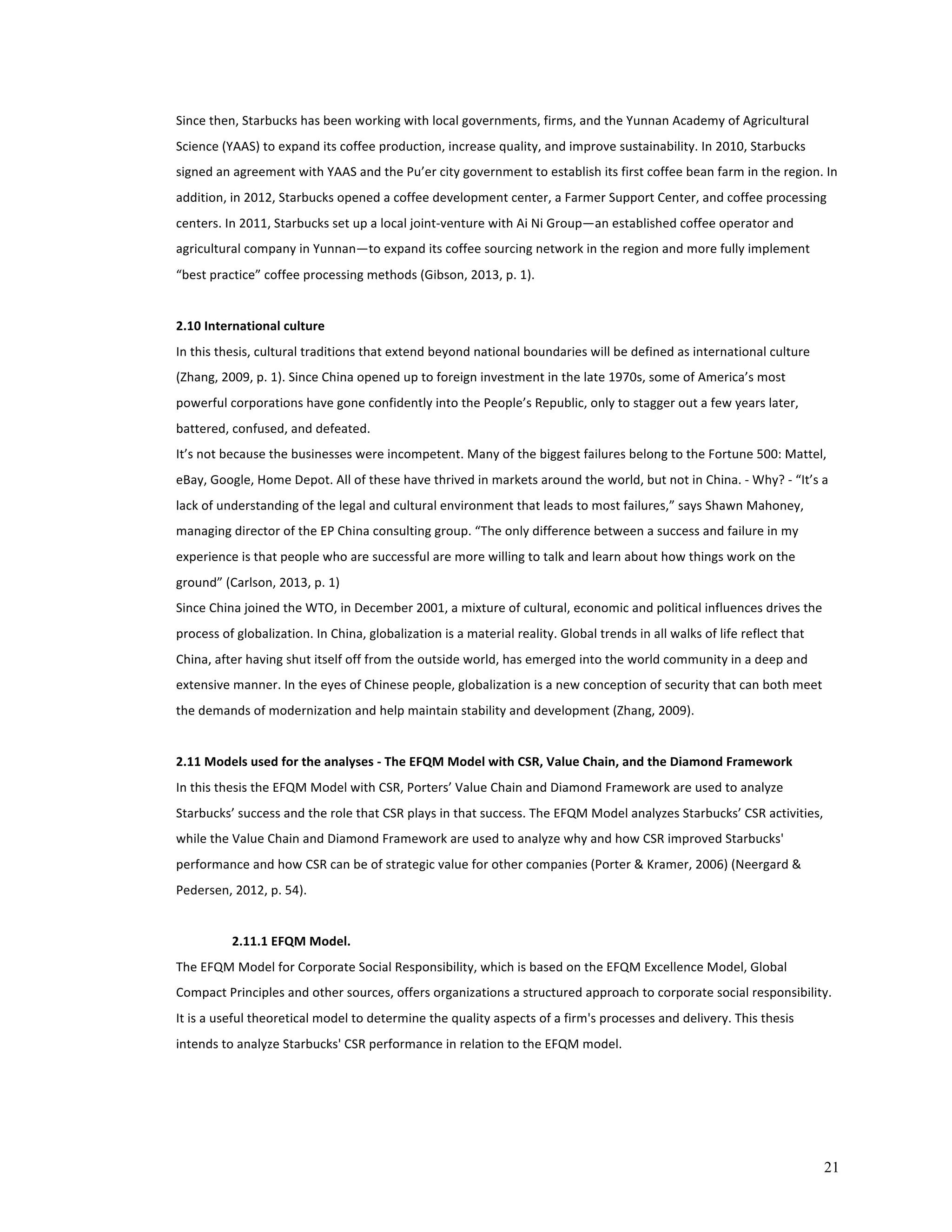 Since 
then, 
Starbucks 
has 
been 
working 
with 
local 
governments, 
firms, 
and 
the 
Yunnan 
Academy 
of 
Agricultural 
Science 
(YAAS) 
to 
expand 
its 
coffee 
production, 
increase 
quality, 
and 
improve 
sustainability. 
In 
2010, 
Starbucks 
signed 
an 
agreement 
with 
YAAS 
and 
the 
Pu’er 
city 
government 
to 
establish 
its 
first 
coffee 
bean 
farm 
in 
the 
region. 
In 
addition, 
in 
2012, 
Starbucks 
opened 
a 
coffee 
development 
center, 
a 
Farmer 
Support 
Center, 
and 
coffee 
processing 
centers. 
In 
2011, 
Starbucks 
set 
up 
a 
local 
joint-­‐venture 
with 
Ai 
Ni 
Group—an 
established 
coffee 
operator 
and 
agricultural 
company 
in 
Yunnan—to 
expand 
its 
coffee 
sourcing 
network 
in 
the 
region 
and 
more 
fully 
implement 
“best 
practice” 
coffee 
processing 
methods 
(Gibson, 
2013, 
p. 
1). 
2.10 
International 
culture 
In 
this 
thesis, 
cultural 
traditions 
that 
extend 
beyond 
national 
boundaries 
will 
be 
defined 
as 
international 
culture 
(Zhang, 
2009, 
p. 
1). 
Since 
China 
opened 
up 
to 
foreign 
investment 
in 
the 
late 
1970s, 
some 
of 
America’s 
most 
powerful 
corporations 
have 
gone 
confidently 
into 
the 
People’s 
Republic, 
only 
to 
stagger 
out 
a 
few 
years 
later, 
battered, 
confused, 
and 
defeated. 
It’s 
not 
because 
the 
businesses 
were 
incompetent. 
Many 
of 
the 
biggest 
failures 
belong 
to 
the 
Fortune 
500: 
Mattel, 
eBay, 
Google, 
Home 
Depot. 
All 
of 
these 
have 
thrived 
in 
markets 
around 
the 
world, 
but 
not 
in 
China. 
-­‐ 
Why? 
-­‐ 
“It’s 
a 
lack 
of 
understanding 
of 
the 
legal 
and 
cultural 
environment 
that 
leads 
to 
most 
failures,” 
says 
Shawn 
Mahoney, 
managing 
director 
of 
the 
EP 
China 
consulting 
group. 
“The 
only 
difference 
between 
a 
success 
and 
failure 
in 
my 
experience 
is 
that 
people 
who 
are 
successful 
are 
more 
willing 
to 
talk 
and 
learn 
about 
how 
things 
work 
on 
the 
ground” 
(Carlson, 
2013, 
p. 
1) 
Since 
China 
joined 
the 
WTO, 
in 
December 
2001, 
a 
mixture 
of 
cultural, 
economic 
and 
political 
influences 
drives 
the 
process 
of 
globalization. 
In 
China, 
globalization 
is 
a 
material 
reality. 
Global 
trends 
in 
all 
walks 
of 
life 
reflect 
that 
China, 
after 
having 
shut 
itself 
off 
from 
the 
outside 
world, 
has 
emerged 
into 
the 
world 
community 
in 
a 
deep 
and 
extensive 
manner. 
In 
the 
eyes 
of 
Chinese 
people, 
globalization 
is 
a 
new 
conception 
of 
security 
that 
can 
both 
meet 
the 
demands 
of 
modernization 
and 
help 
maintain 
stability 
and 
development 
(Zhang, 
2009). 
21 
2.11 
Models 
used 
for 
the 
analyses 
-­‐ 
The 
EFQM 
Model 
with 
CSR, 
Value 
Chain, 
and 
the 
Diamond 
Framework 
In 
this 
thesis 
the 
EFQM 
Model 
with 
CSR, 
Porters’ 
Value 
Chain 
and 
Diamond 
Framework 
are 
used 
to 
analyze 
Starbucks’ 
success 
and 
the 
role 
that 
CSR 
plays 
in 
that 
success. 
The 
EFQM 
Model 
analyzes 
Starbucks’ 
CSR 
activities, 
while 
the 
Value 
Chain 
and 
Diamond 
Framework 
are 
used 
to 
analyze 
why 
and 
how 
CSR 
improved 
Starbucks' 
performance 
and 
how 
CSR 
can 
be 
of 
strategic 
value 
for 
other 
companies 
(Porter 
& 
Kramer, 
2006) 
(Neergard 
& 
Pedersen, 
2012, 
p. 
54). 
2.11.1 
EFQM 
Model. 
The 
EFQM 
Model 
for 
Corporate 
Social 
Responsibility, 
which 
is 
based 
on 
the 
EFQM 
Excellence 
Model, 
Global 
Compact 
Principles 
and 
other 
sources, 
offers 
organizations 
a 
structured 
approach 
to 
corporate 
social 
responsibility. 
It 
is 
a 
useful 
theoretical 
model 
to 
determine 
the 
quality 
aspects 
of 
a 
firm's 
processes 
and 
delivery. 
This 
thesis 
intends 
to 
analyze 
Starbucks' 
CSR 
performance 
in 
relation 
to 
the 
EFQM 
model. 
 
