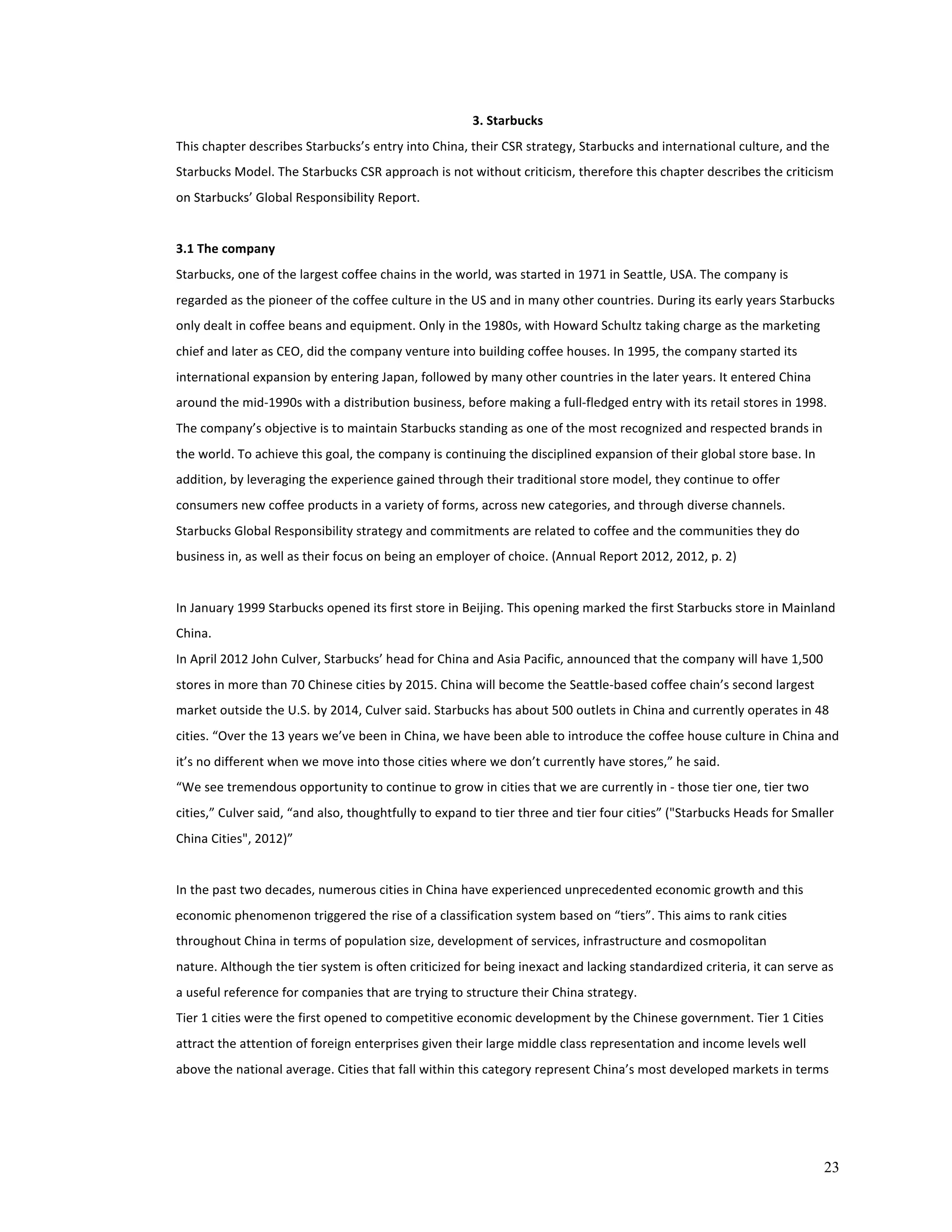 23 
3. 
Starbucks 
This 
chapter 
describes 
Starbucks’s 
entry 
into 
China, 
their 
CSR 
strategy, 
Starbucks 
and 
international 
culture, 
and 
the 
Starbucks 
Model. 
The 
Starbucks 
CSR 
approach 
is 
not 
without 
criticism, 
therefore 
this 
chapter 
describes 
the 
criticism 
on 
Starbucks’ 
Global 
Responsibility 
Report. 
3.1 
The 
company 
Starbucks, 
one 
of 
the 
largest 
coffee 
chains 
in 
the 
world, 
was 
started 
in 
1971 
in 
Seattle, 
USA. 
The 
company 
is 
regarded 
as 
the 
pioneer 
of 
the 
coffee 
culture 
in 
the 
US 
and 
in 
many 
other 
countries. 
During 
its 
early 
years 
Starbucks 
only 
dealt 
in 
coffee 
beans 
and 
equipment. 
Only 
in 
the 
1980s, 
with 
Howard 
Schultz 
taking 
charge 
as 
the 
marketing 
chief 
and 
later 
as 
CEO, 
did 
the 
company 
venture 
into 
building 
coffee 
houses. 
In 
1995, 
the 
company 
started 
its 
international 
expansion 
by 
entering 
Japan, 
followed 
by 
many 
other 
countries 
in 
the 
later 
years. 
It 
entered 
China 
around 
the 
mid-­‐1990s 
with 
a 
distribution 
business, 
before 
making 
a 
full-­‐fledged 
entry 
with 
its 
retail 
stores 
in 
1998. 
The 
company’s 
objective 
is 
to 
maintain 
Starbucks 
standing 
as 
one 
of 
the 
most 
recognized 
and 
respected 
brands 
in 
the 
world. 
To 
achieve 
this 
goal, 
the 
company 
is 
continuing 
the 
disciplined 
expansion 
of 
their 
global 
store 
base. 
In 
addition, 
by 
leveraging 
the 
experience 
gained 
through 
their 
traditional 
store 
model, 
they 
continue 
to 
offer 
consumers 
new 
coffee 
products 
in 
a 
variety 
of 
forms, 
across 
new 
categories, 
and 
through 
diverse 
channels. 
Starbucks 
Global 
Responsibility 
strategy 
and 
commitments 
are 
related 
to 
coffee 
and 
the 
communities 
they 
do 
business 
in, 
as 
well 
as 
their 
focus 
on 
being 
an 
employer 
of 
choice. 
(Annual 
Report 
2012, 
2012, 
p. 
2) 
In 
January 
1999 
Starbucks 
opened 
its 
first 
store 
in 
Beijing. 
This 
opening 
marked 
the 
first 
Starbucks 
store 
in 
Mainland 
China. 
In 
April 
2012 
John 
Culver, 
Starbucks’ 
head 
for 
China 
and 
Asia 
Pacific, 
announced 
that 
the 
company 
will 
have 
1,500 
stores 
in 
more 
than 
70 
Chinese 
cities 
by 
2015. 
China 
will 
become 
the 
Seattle-­‐based 
coffee 
chain’s 
second 
largest 
market 
outside 
the 
U.S. 
by 
2014, 
Culver 
said. 
Starbucks 
has 
about 
500 
outlets 
in 
China 
and 
currently 
operates 
in 
48 
cities. 
“Over 
the 
13 
years 
we’ve 
been 
in 
China, 
we 
have 
been 
able 
to 
introduce 
the 
coffee 
house 
culture 
in 
China 
and 
it’s 
no 
different 
when 
we 
move 
into 
those 
cities 
where 
we 
don’t 
currently 
have 
stores,” 
he 
said. 
“We 
see 
tremendous 
opportunity 
to 
continue 
to 
grow 
in 
cities 
that 
we 
are 
currently 
in 
-­‐ 
those 
tier 
one, 
tier 
two 
cities,” 
Culver 
said, 
“and 
also, 
thoughtfully 
to 
expand 
to 
tier 
three 
and 
tier 
four 
cities” 
("Starbucks 
Heads 
for 
Smaller 
China 
Cities", 
2012)” 
In 
the 
past 
two 
decades, 
numerous 
cities 
in 
China 
have 
experienced 
unprecedented 
economic 
growth 
and 
this 
economic 
phenomenon 
triggered 
the 
rise 
of 
a 
classification 
system 
based 
on 
“tiers”. 
This 
aims 
to 
rank 
cities 
throughout 
China 
in 
terms 
of 
population 
size, 
development 
of 
services, 
infrastructure 
and 
cosmopolitan 
nature. 
Although 
the 
tier 
system 
is 
often 
criticized 
for 
being 
inexact 
and 
lacking 
standardized 
criteria, 
it 
can 
serve 
as 
a 
useful 
reference 
for 
companies 
that 
are 
trying 
to 
structure 
their 
China 
strategy. 
Tier 
1 
cities 
were 
the 
first 
opened 
to 
competitive 
economic 
development 
by 
the 
Chinese 
government. 
Tier 
1 
Cities 
attract 
the 
attention 
of 
foreign 
enterprises 
given 
their 
large 
middle 
class 
representation 
and 
income 
levels 
well 
above 
the 
national 
average. 
Cities 
that 
fall 
within 
this 
category 
represent 
China’s 
most 
developed 
markets 
in 
terms 
 