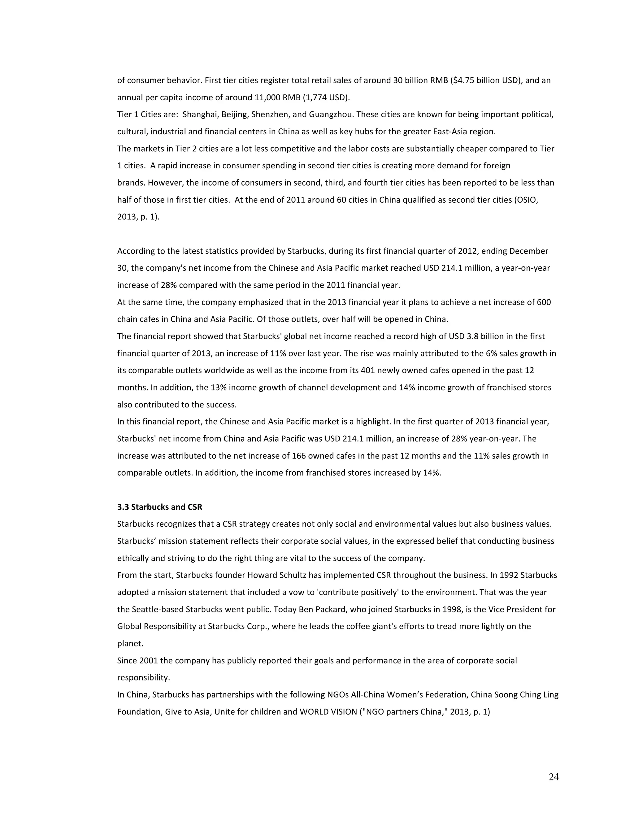of 
consumer 
behavior. 
First 
tier 
cities 
register 
total 
retail 
sales 
of 
around 
30 
billion 
RMB 
($4.75 
billion 
USD), 
and 
an 
annual 
per 
capita 
income 
of 
around 
11,000 
RMB 
(1,774 
USD). 
Tier 
1 
Cities 
are: 
Shanghai, 
Beijing, 
Shenzhen, 
and 
Guangzhou. 
These 
cities 
are 
known 
for 
being 
important 
political, 
cultural, 
industrial 
and 
financial 
centers 
in 
China 
as 
well 
as 
key 
hubs 
for 
the 
greater 
East-­‐Asia 
region. 
The 
markets 
in 
Tier 
2 
cities 
are 
a 
lot 
less 
competitive 
and 
the 
labor 
costs 
are 
substantially 
cheaper 
compared 
to 
Tier 
1 
cities. 
A 
rapid 
increase 
in 
consumer 
spending 
in 
second 
tier 
cities 
is 
creating 
more 
demand 
for 
foreign 
brands. 
However, 
the 
income 
of 
consumers 
in 
second, 
third, 
and 
fourth 
tier 
cities 
has 
been 
reported 
to 
be 
less 
than 
half 
of 
those 
in 
first 
tier 
cities. 
At 
the 
end 
of 
2011 
around 
60 
cities 
in 
China 
qualified 
as 
second 
tier 
cities 
(OSIO, 
2013, 
p. 
1). 
According 
to 
the 
latest 
statistics 
provided 
by 
Starbucks, 
during 
its 
first 
financial 
quarter 
of 
2012, 
ending 
December 
30, 
the 
company's 
net 
income 
from 
the 
Chinese 
and 
Asia 
Pacific 
market 
reached 
USD 
214.1 
million, 
a 
year-­‐on-­‐year 
increase 
of 
28% 
compared 
with 
the 
same 
period 
in 
the 
2011 
financial 
year. 
At 
the 
same 
time, 
the 
company 
emphasized 
that 
in 
the 
2013 
financial 
year 
it 
plans 
to 
achieve 
a 
net 
increase 
of 
600 
chain 
cafes 
in 
China 
and 
Asia 
Pacific. 
Of 
those 
outlets, 
over 
half 
will 
be 
opened 
in 
China. 
The 
financial 
report 
showed 
that 
Starbucks' 
global 
net 
income 
reached 
a 
record 
high 
of 
USD 
3.8 
billion 
in 
the 
first 
financial 
quarter 
of 
2013, 
an 
increase 
of 
11% 
over 
last 
year. 
The 
rise 
was 
mainly 
attributed 
to 
the 
6% 
sales 
growth 
in 
its 
comparable 
outlets 
worldwide 
as 
well 
as 
the 
income 
from 
its 
401 
newly 
owned 
cafes 
opened 
in 
the 
past 
12 
months. 
In 
addition, 
the 
13% 
income 
growth 
of 
channel 
development 
and 
14% 
income 
growth 
of 
franchised 
stores 
also 
contributed 
to 
the 
success. 
In 
this 
financial 
report, 
the 
Chinese 
and 
Asia 
Pacific 
market 
is 
a 
highlight. 
In 
the 
first 
quarter 
of 
2013 
financial 
year, 
Starbucks' 
net 
income 
from 
China 
and 
Asia 
Pacific 
was 
USD 
214.1 
million, 
an 
increase 
of 
28% 
year-­‐on-­‐year. 
The 
increase 
was 
attributed 
to 
the 
net 
increase 
of 
166 
owned 
cafes 
in 
the 
past 
12 
months 
and 
the 
11% 
sales 
growth 
in 
comparable 
outlets. 
In 
addition, 
the 
income 
from 
franchised 
stores 
increased 
by 
14%. 
3.3 
Starbucks 
and 
CSR 
Starbucks 
recognizes 
that 
a 
CSR 
strategy 
creates 
not 
only 
social 
and 
environmental 
values 
but 
also 
business 
values. 
Starbucks’ 
mission 
statement 
reflects 
their 
corporate 
social 
values, 
in 
the 
expressed 
belief 
that 
conducting 
business 
ethically 
and 
striving 
to 
do 
the 
right 
thing 
are 
vital 
to 
the 
success 
of 
the 
company. 
From 
the 
start, 
Starbucks 
founder 
Howard 
Schultz 
has 
implemented 
CSR 
throughout 
the 
business. 
In 
1992 
Starbucks 
adopted 
a 
mission 
statement 
that 
included 
a 
vow 
to 
'contribute 
positively' 
to 
the 
environment. 
That 
was 
the 
year 
the 
Seattle-­‐based 
Starbucks 
went 
public. 
Today 
Ben 
Packard, 
who 
joined 
Starbucks 
in 
1998, 
is 
the 
Vice 
President 
for 
Global 
Responsibility 
at 
Starbucks 
Corp., 
where 
he 
leads 
the 
coffee 
giant's 
efforts 
to 
tread 
more 
lightly 
on 
the 
planet. 
Since 
2001 
the 
company 
has 
publicly 
reported 
their 
goals 
and 
performance 
in 
the 
area 
of 
corporate 
social 
responsibility. 
In 
China, 
Starbucks 
has 
partnerships 
with 
the 
following 
NGOs 
All-­‐China 
Women’s 
Federation, 
China 
Soong 
Ching 
Ling 
Foundation, 
Give 
to 
Asia, 
Unite 
for 
children 
and 
WORLD 
VISION 
("NGO 
partners 
China," 
2013, 
p. 
1) 
24 
 