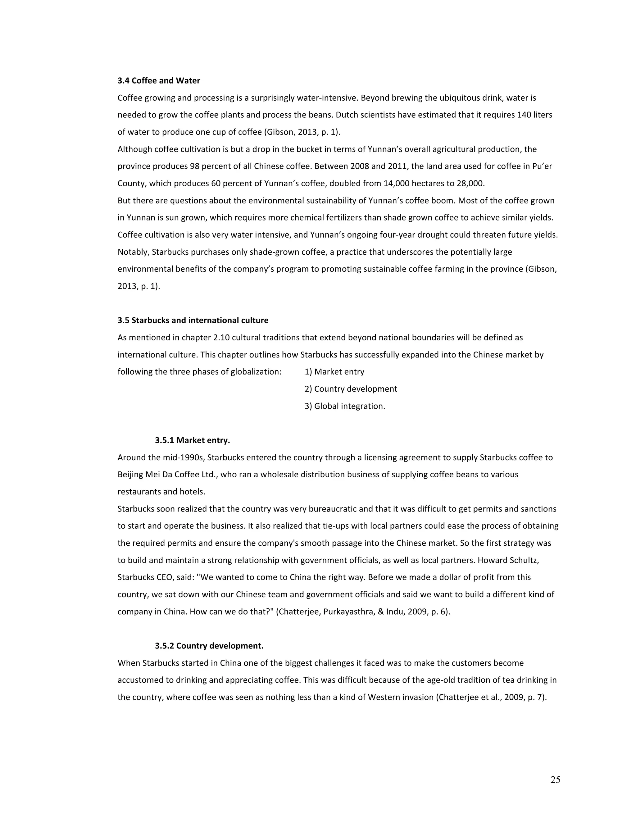 3.4 
Coffee 
and 
Water 
Coffee 
growing 
and 
processing 
is 
a 
surprisingly 
water-­‐intensive. 
Beyond 
brewing 
the 
ubiquitous 
drink, 
water 
is 
needed 
to 
grow 
the 
coffee 
plants 
and 
process 
the 
beans. 
Dutch 
scientists 
have 
estimated 
that 
it 
requires 
140 
liters 
of 
water 
to 
produce 
one 
cup 
of 
coffee 
(Gibson, 
2013, 
p. 
1). 
Although 
coffee 
cultivation 
is 
but 
a 
drop 
in 
the 
bucket 
in 
terms 
of 
Yunnan’s 
overall 
agricultural 
production, 
the 
province 
produces 
98 
percent 
of 
all 
Chinese 
coffee. 
Between 
2008 
and 
2011, 
the 
land 
area 
used 
for 
coffee 
in 
Pu’er 
County, 
which 
produces 
60 
percent 
of 
Yunnan’s 
coffee, 
doubled 
from 
14,000 
hectares 
to 
28,000. 
But 
there 
are 
questions 
about 
the 
environmental 
sustainability 
of 
Yunnan’s 
coffee 
boom. 
Most 
of 
the 
coffee 
grown 
in 
Yunnan 
is 
sun 
grown, 
which 
requires 
more 
chemical 
fertilizers 
than 
shade 
grown 
coffee 
to 
achieve 
similar 
yields. 
Coffee 
cultivation 
is 
also 
very 
water 
intensive, 
and 
Yunnan’s 
ongoing 
four-­‐year 
drought 
could 
threaten 
future 
yields. 
Notably, 
Starbucks 
purchases 
only 
shade-­‐grown 
coffee, 
a 
practice 
that 
underscores 
the 
potentially 
large 
environmental 
benefits 
of 
the 
company’s 
program 
to 
promoting 
sustainable 
coffee 
farming 
in 
the 
province 
(Gibson, 
2013, 
p. 
1). 
25 
3.5 
Starbucks 
and 
international 
culture 
As 
mentioned 
in 
chapter 
2.10 
cultural 
traditions 
that 
extend 
beyond 
national 
boundaries 
will 
be 
defined 
as 
international 
culture. 
This 
chapter 
outlines 
how 
Starbucks 
has 
successfully 
expanded 
into 
the 
Chinese 
market 
by 
following 
the 
three 
phases 
of 
globalization: 
1) 
Market 
entry 
2) 
Country 
development 
3) 
Global 
integration. 
3.5.1 
Market 
entry. 
Around 
the 
mid-­‐1990s, 
Starbucks 
entered 
the 
country 
through 
a 
licensing 
agreement 
to 
supply 
Starbucks 
coffee 
to 
Beijing 
Mei 
Da 
Coffee 
Ltd., 
who 
ran 
a 
wholesale 
distribution 
business 
of 
supplying 
coffee 
beans 
to 
various 
restaurants 
and 
hotels. 
Starbucks 
soon 
realized 
that 
the 
country 
was 
very 
bureaucratic 
and 
that 
it 
was 
difficult 
to 
get 
permits 
and 
sanctions 
to 
start 
and 
operate 
the 
business. 
It 
also 
realized 
that 
tie-­‐ups 
with 
local 
partners 
could 
ease 
the 
process 
of 
obtaining 
the 
required 
permits 
and 
ensure 
the 
company's 
smooth 
passage 
into 
the 
Chinese 
market. 
So 
the 
first 
strategy 
was 
to 
build 
and 
maintain 
a 
strong 
relationship 
with 
government 
officials, 
as 
well 
as 
local 
partners. 
Howard 
Schultz, 
Starbucks 
CEO, 
said: 
"We 
wanted 
to 
come 
to 
China 
the 
right 
way. 
Before 
we 
made 
a 
dollar 
of 
profit 
from 
this 
country, 
we 
sat 
down 
with 
our 
Chinese 
team 
and 
government 
officials 
and 
said 
we 
want 
to 
build 
a 
different 
kind 
of 
company 
in 
China. 
How 
can 
we 
do 
that?" 
(Chatterjee, 
Purkayasthra, 
& 
Indu, 
2009, 
p. 
6). 
3.5.2 
Country 
development. 
When 
Starbucks 
started 
in 
China 
one 
of 
the 
biggest 
challenges 
it 
faced 
was 
to 
make 
the 
customers 
become 
accustomed 
to 
drinking 
and 
appreciating 
coffee. 
This 
was 
difficult 
because 
of 
the 
age-­‐old 
tradition 
of 
tea 
drinking 
in 
the 
country, 
where 
coffee 
was 
seen 
as 
nothing 
less 
than 
a 
kind 
of 
Western 
invasion 
(Chatterjee 
et 
al., 
2009, 
p. 
7). 
 
