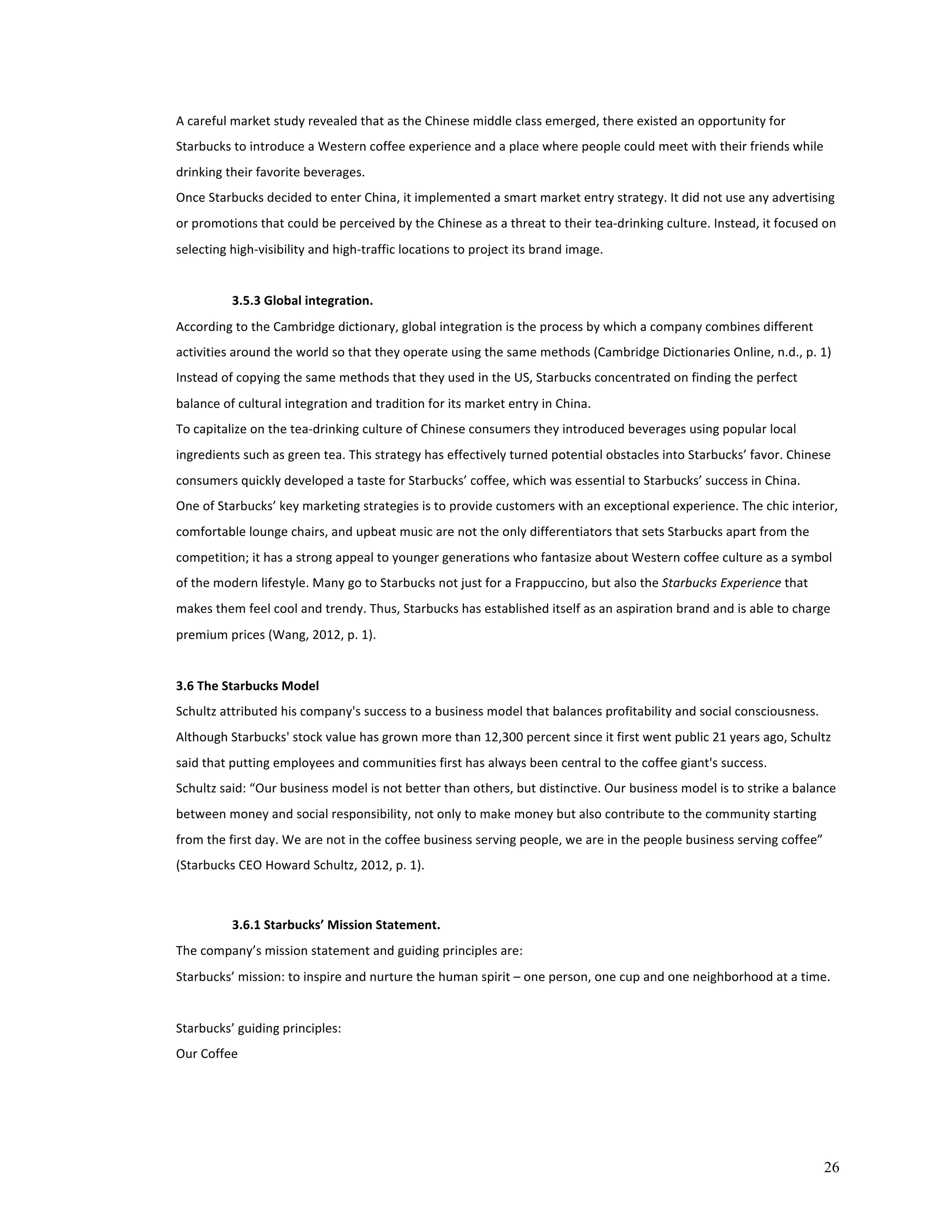 A 
careful 
market 
study 
revealed 
that 
as 
the 
Chinese 
middle 
class 
emerged, 
there 
existed 
an 
opportunity 
for 
Starbucks 
to 
introduce 
a 
Western 
coffee 
experience 
and 
a 
place 
where 
people 
could 
meet 
with 
their 
friends 
while 
drinking 
their 
favorite 
beverages. 
Once 
Starbucks 
decided 
to 
enter 
China, 
it 
implemented 
a 
smart 
market 
entry 
strategy. 
It 
did 
not 
use 
any 
advertising 
or 
promotions 
that 
could 
be 
perceived 
by 
the 
Chinese 
as 
a 
threat 
to 
their 
tea-­‐drinking 
culture. 
Instead, 
it 
focused 
on 
selecting 
high-­‐visibility 
and 
high-­‐traffic 
locations 
to 
project 
its 
brand 
image. 
26 
3.5.3 
Global 
integration. 
According 
to 
the 
Cambridge 
dictionary, 
global 
integration 
is 
the 
process 
by 
which 
a 
company 
combines 
different 
activities 
around 
the 
world 
so 
that 
they 
operate 
using 
the 
same 
methods 
(Cambridge 
Dictionaries 
Online, 
n.d., 
p. 
1) 
Instead 
of 
copying 
the 
same 
methods 
that 
they 
used 
in 
the 
US, 
Starbucks 
concentrated 
on 
finding 
the 
perfect 
balance 
of 
cultural 
integration 
and 
tradition 
for 
its 
market 
entry 
in 
China. 
To 
capitalize 
on 
the 
tea-­‐drinking 
culture 
of 
Chinese 
consumers 
they 
introduced 
beverages 
using 
popular 
local 
ingredients 
such 
as 
green 
tea. 
This 
strategy 
has 
effectively 
turned 
potential 
obstacles 
into 
Starbucks’ 
favor. 
Chinese 
consumers 
quickly 
developed 
a 
taste 
for 
Starbucks’ 
coffee, 
which 
was 
essential 
to 
Starbucks’ 
success 
in 
China. 
One 
of 
Starbucks’ 
key 
marketing 
strategies 
is 
to 
provide 
customers 
with 
an 
exceptional 
experience. 
The 
chic 
interior, 
comfortable 
lounge 
chairs, 
and 
upbeat 
music 
are 
not 
the 
only 
differentiators 
that 
sets 
Starbucks 
apart 
from 
the 
competition; 
it 
has 
a 
strong 
appeal 
to 
younger 
generations 
who 
fantasize 
about 
Western 
coffee 
culture 
as 
a 
symbol 
of 
the 
modern 
lifestyle. 
Many 
go 
to 
Starbucks 
not 
just 
for 
a 
Frappuccino, 
but 
also 
the 
Starbucks 
Experience 
that 
makes 
them 
feel 
cool 
and 
trendy. 
Thus, 
Starbucks 
has 
established 
itself 
as 
an 
aspiration 
brand 
and 
is 
able 
to 
charge 
premium 
prices 
(Wang, 
2012, 
p. 
1). 
3.6 
The 
Starbucks 
Model 
Schultz 
attributed 
his 
company's 
success 
to 
a 
business 
model 
that 
balances 
profitability 
and 
social 
consciousness. 
Although 
Starbucks' 
stock 
value 
has 
grown 
more 
than 
12,300 
percent 
since 
it 
first 
went 
public 
21 
years 
ago, 
Schultz 
said 
that 
putting 
employees 
and 
communities 
first 
has 
always 
been 
central 
to 
the 
coffee 
giant's 
success. 
Schultz 
said: 
“Our 
business 
model 
is 
not 
better 
than 
others, 
but 
distinctive. 
Our 
business 
model 
is 
to 
strike 
a 
balance 
between 
money 
and 
social 
responsibility, 
not 
only 
to 
make 
money 
but 
also 
contribute 
to 
the 
community 
starting 
from 
the 
first 
day. 
We 
are 
not 
in 
the 
coffee 
business 
serving 
people, 
we 
are 
in 
the 
people 
business 
serving 
coffee” 
(Starbucks 
CEO 
Howard 
Schultz, 
2012, 
p. 
1). 
3.6.1 
Starbucks’ 
Mission 
Statement. 
The 
company’s 
mission 
statement 
and 
guiding 
principles 
are: 
Starbucks’ 
mission: 
to 
inspire 
and 
nurture 
the 
human 
spirit 
– 
one 
person, 
one 
cup 
and 
one 
neighborhood 
at 
a 
time. 
Starbucks’ 
guiding 
principles: 
Our 
Coffee 
 