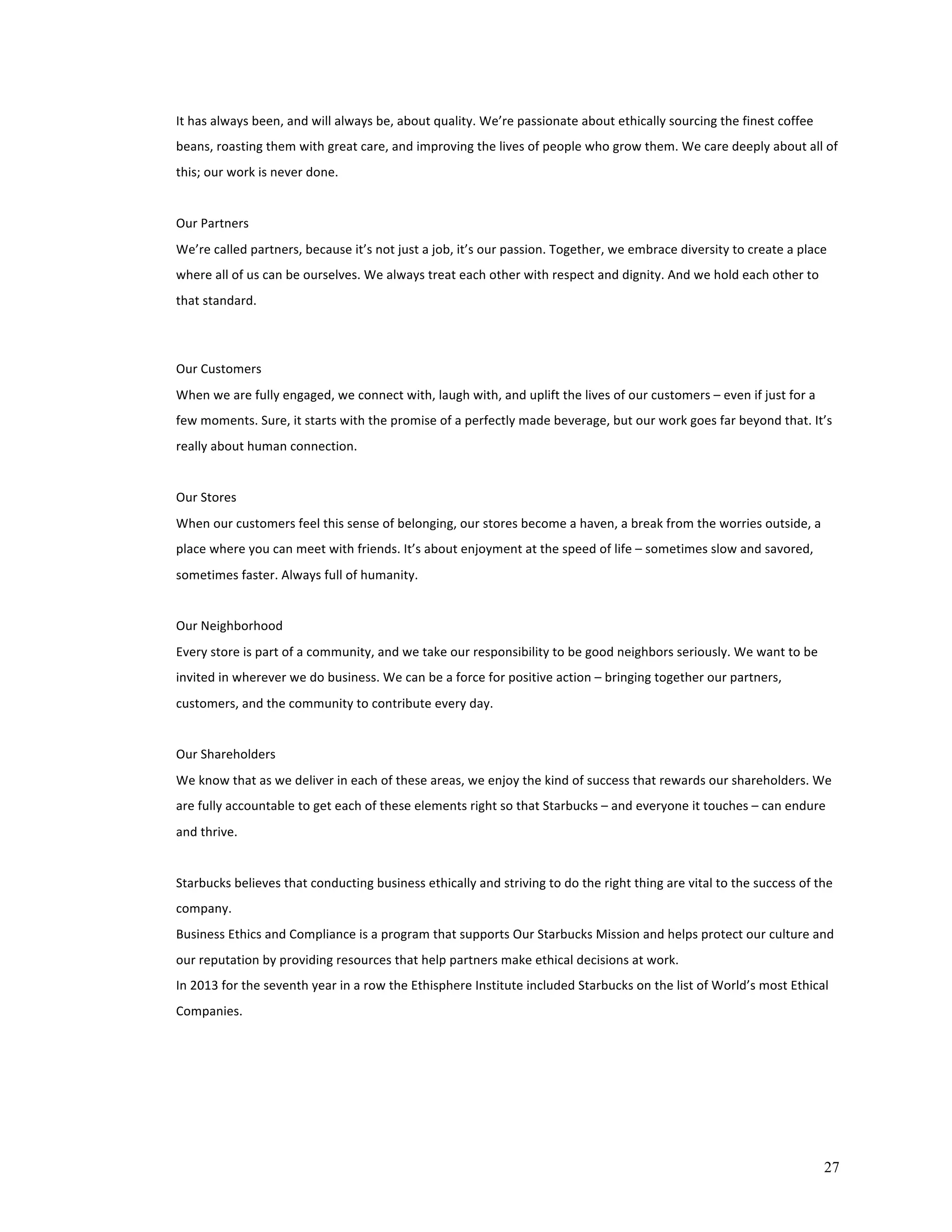 It 
has 
always 
been, 
and 
will 
always 
be, 
about 
quality. 
We’re 
passionate 
about 
ethically 
sourcing 
the 
finest 
coffee 
beans, 
roasting 
them 
with 
great 
care, 
and 
improving 
the 
lives 
of 
people 
who 
grow 
them. 
We 
care 
deeply 
about 
all 
of 
this; 
our 
work 
is 
never 
done. 
Our 
Partners 
We’re 
called 
partners, 
because 
it’s 
not 
just 
a 
job, 
it’s 
our 
passion. 
Together, 
we 
embrace 
diversity 
to 
create 
a 
place 
where 
all 
of 
us 
can 
be 
ourselves. 
We 
always 
treat 
each 
other 
with 
respect 
and 
dignity. 
And 
we 
hold 
each 
other 
to 
that 
standard. 
Our 
Customers 
When 
we 
are 
fully 
engaged, 
we 
connect 
with, 
laugh 
with, 
and 
uplift 
the 
lives 
of 
our 
customers 
– 
even 
if 
just 
for 
a 
few 
moments. 
Sure, 
it 
starts 
with 
the 
promise 
of 
a 
perfectly 
made 
beverage, 
but 
our 
work 
goes 
far 
beyond 
that. 
It’s 
really 
about 
human 
connection. 
27 
Our 
Stores 
When 
our 
customers 
feel 
this 
sense 
of 
belonging, 
our 
stores 
become 
a 
haven, 
a 
break 
from 
the 
worries 
outside, 
a 
place 
where 
you 
can 
meet 
with 
friends. 
It’s 
about 
enjoyment 
at 
the 
speed 
of 
life 
– 
sometimes 
slow 
and 
savored, 
sometimes 
faster. 
Always 
full 
of 
humanity. 
Our 
Neighborhood 
Every 
store 
is 
part 
of 
a 
community, 
and 
we 
take 
our 
responsibility 
to 
be 
good 
neighbors 
seriously. 
We 
want 
to 
be 
invited 
in 
wherever 
we 
do 
business. 
We 
can 
be 
a 
force 
for 
positive 
action 
– 
bringing 
together 
our 
partners, 
customers, 
and 
the 
community 
to 
contribute 
every 
day. 
Our 
Shareholders 
We 
know 
that 
as 
we 
deliver 
in 
each 
of 
these 
areas, 
we 
enjoy 
the 
kind 
of 
success 
that 
rewards 
our 
shareholders. 
We 
are 
fully 
accountable 
to 
get 
each 
of 
these 
elements 
right 
so 
that 
Starbucks 
– 
and 
everyone 
it 
touches 
– 
can 
endure 
and 
thrive. 
Starbucks 
believes 
that 
conducting 
business 
ethically 
and 
striving 
to 
do 
the 
right 
thing 
are 
vital 
to 
the 
success 
of 
the 
company. 
Business 
Ethics 
and 
Compliance 
is 
a 
program 
that 
supports 
Our 
Starbucks 
Mission 
and 
helps 
protect 
our 
culture 
and 
our 
reputation 
by 
providing 
resources 
that 
help 
partners 
make 
ethical 
decisions 
at 
work. 
In 
2013 
for 
the 
seventh 
year 
in 
a 
row 
the 
Ethisphere 
Institute 
included 
Starbucks 
on 
the 
list 
of 
World’s 
most 
Ethical 
Companies. 
 