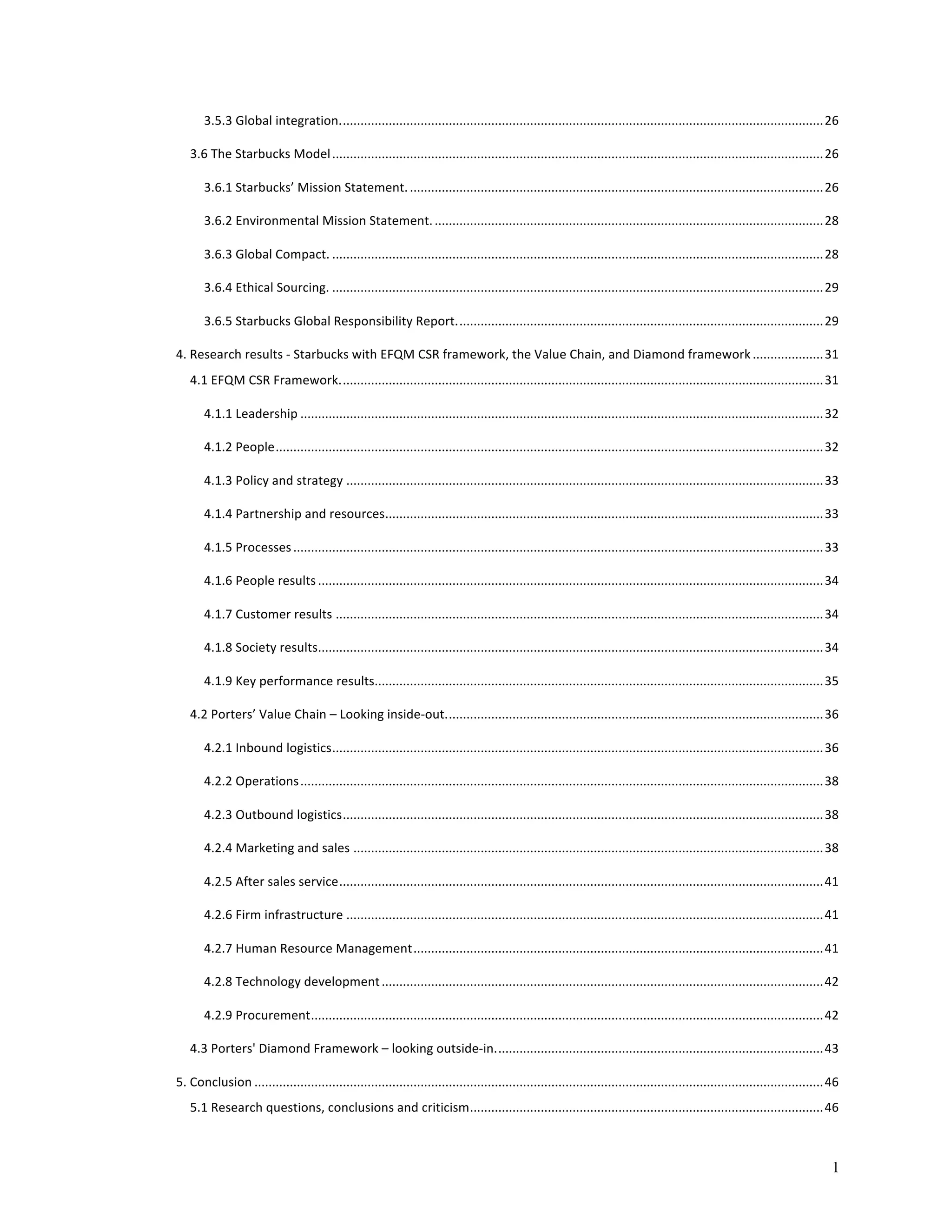 3.5.3 
Global 
integration. 
........................................................................................................................................ 
26 
3.6 
The 
Starbucks 
Model 
........................................................................................................................................... 
26 
3.6.1 
Starbucks’ 
Mission 
Statement. 
..................................................................................................................... 
26 
3.6.2 
Environmental 
Mission 
Statement. 
.............................................................................................................. 
28 
3.6.3 
Global 
Compact. 
........................................................................................................................................... 
28 
3.6.4 
Ethical 
Sourcing. 
........................................................................................................................................... 
29 
3.6.5 
Starbucks 
Global 
Responsibility 
Report. 
....................................................................................................... 
29 
4. 
Research 
results 
-­‐ 
Starbucks 
with 
EFQM 
CSR 
framework, 
the 
Value 
Chain, 
and 
Diamond 
framework 
.................... 
31 
4.1 
EFQM 
CSR 
Framework. 
........................................................................................................................................ 
31 
4.1.1 
Leadership 
.................................................................................................................................................... 
32 
4.1.2 
People 
........................................................................................................................................................... 
32 
4.1.3 
Policy 
and 
strategy 
....................................................................................................................................... 
33 
4.1.4 
Partnership 
and 
resources 
............................................................................................................................ 
33 
4.1.5 
Processes 
...................................................................................................................................................... 
33 
4.1.6 
People 
results 
............................................................................................................................................... 
34 
4.1.7 
Customer 
results 
.......................................................................................................................................... 
34 
4.1.8 
Society 
results 
............................................................................................................................................... 
34 
4.1.9 
Key 
performance 
results 
............................................................................................................................... 
35 
4.2 
Porters’ 
Value 
Chain 
– 
Looking 
inside-­‐out. 
.......................................................................................................... 
36 
4.2.1 
Inbound 
logistics 
........................................................................................................................................... 
36 
4.2.2 
Operations 
.................................................................................................................................................... 
38 
4.2.3 
Outbound 
logistics 
........................................................................................................................................ 
38 
4.2.4 
Marketing 
and 
sales 
..................................................................................................................................... 
38 
4.2.5 
After 
sales 
service 
......................................................................................................................................... 
41 
4.2.6 
Firm 
infrastructure 
....................................................................................................................................... 
41 
4.2.7 
Human 
Resource 
Management 
.................................................................................................................... 
41 
4.2.8 
Technology 
development 
............................................................................................................................. 
42 
4.2.9 
Procurement 
................................................................................................................................................. 
42 
4.3 
Porters' 
Diamond 
Framework 
– 
looking 
outside-­‐in. 
............................................................................................ 
43 
5. 
Conclusion 
................................................................................................................................................................. 
46 
5.1 
Research 
questions, 
conclusions 
and 
criticism 
.................................................................................................... 
46 
1 
 
