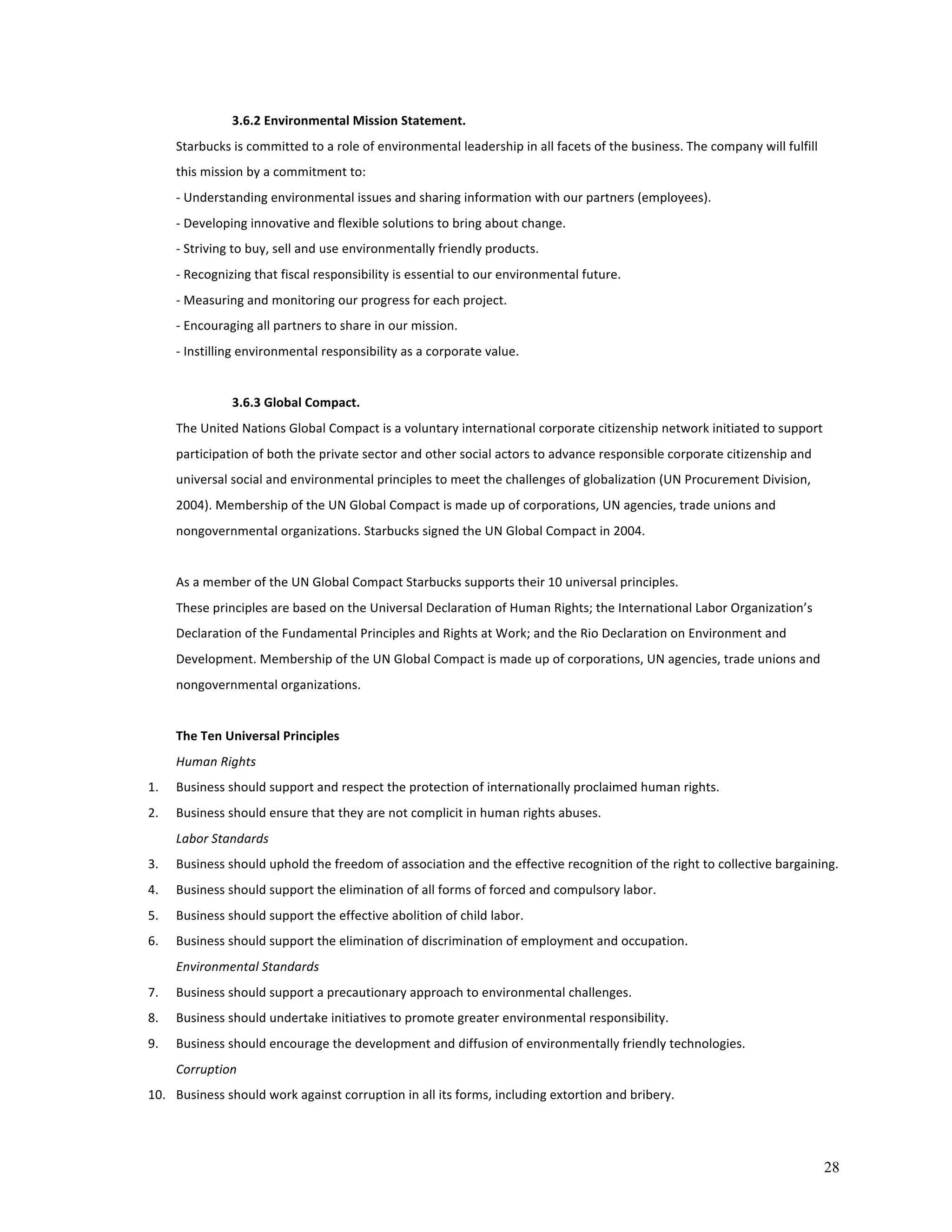 28 
3.6.2 
Environmental 
Mission 
Statement. 
Starbucks 
is 
committed 
to 
a 
role 
of 
environmental 
leadership 
in 
all 
facets 
of 
the 
business. 
The 
company 
will 
fulfill 
this 
mission 
by 
a 
commitment 
to: 
-­‐ 
Understanding 
environmental 
issues 
and 
sharing 
information 
with 
our 
partners 
(employees). 
-­‐ 
Developing 
innovative 
and 
flexible 
solutions 
to 
bring 
about 
change. 
-­‐ 
Striving 
to 
buy, 
sell 
and 
use 
environmentally 
friendly 
products. 
-­‐ 
Recognizing 
that 
fiscal 
responsibility 
is 
essential 
to 
our 
environmental 
future. 
-­‐ 
Measuring 
and 
monitoring 
our 
progress 
for 
each 
project. 
-­‐ 
Encouraging 
all 
partners 
to 
share 
in 
our 
mission. 
-­‐ 
Instilling 
environmental 
responsibility 
as 
a 
corporate 
value. 
3.6.3 
Global 
Compact. 
The 
United 
Nations 
Global 
Compact 
is 
a 
voluntary 
international 
corporate 
citizenship 
network 
initiated 
to 
support 
participation 
of 
both 
the 
private 
sector 
and 
other 
social 
actors 
to 
advance 
responsible 
corporate 
citizenship 
and 
universal 
social 
and 
environmental 
principles 
to 
meet 
the 
challenges 
of 
globalization 
(UN 
Procurement 
Division, 
2004). 
Membership 
of 
the 
UN 
Global 
Compact 
is 
made 
up 
of 
corporations, 
UN 
agencies, 
trade 
unions 
and 
nongovernmental 
organizations. 
Starbucks 
signed 
the 
UN 
Global 
Compact 
in 
2004. 
As 
a 
member 
of 
the 
UN 
Global 
Compact 
Starbucks 
supports 
their 
10 
universal 
principles. 
These 
principles 
are 
based 
on 
the 
Universal 
Declaration 
of 
Human 
Rights; 
the 
International 
Labor 
Organization’s 
Declaration 
of 
the 
Fundamental 
Principles 
and 
Rights 
at 
Work; 
and 
the 
Rio 
Declaration 
on 
Environment 
and 
Development. 
Membership 
of 
the 
UN 
Global 
Compact 
is 
made 
up 
of 
corporations, 
UN 
agencies, 
trade 
unions 
and 
nongovernmental 
organizations. 
The 
Ten 
Universal 
Principles 
Human 
Rights 
1. Business 
should 
support 
and 
respect 
the 
protection 
of 
internationally 
proclaimed 
human 
rights. 
2. Business 
should 
ensure 
that 
they 
are 
not 
complicit 
in 
human 
rights 
abuses. 
Labor 
Standards 
3. Business 
should 
uphold 
the 
freedom 
of 
association 
and 
the 
effective 
recognition 
of 
the 
right 
to 
collective 
bargaining. 
4. Business 
should 
support 
the 
elimination 
of 
all 
forms 
of 
forced 
and 
compulsory 
labor. 
5. Business 
should 
support 
the 
effective 
abolition 
of 
child 
labor. 
6. Business 
should 
support 
the 
elimination 
of 
discrimination 
of 
employment 
and 
occupation. 
Environmental 
Standards 
7. Business 
should 
support 
a 
precautionary 
approach 
to 
environmental 
challenges. 
8. Business 
should 
undertake 
initiatives 
to 
promote 
greater 
environmental 
responsibility. 
9. Business 
should 
encourage 
the 
development 
and 
diffusion 
of 
environmentally 
friendly 
technologies. 
Corruption 
10. Business 
should 
work 
against 
corruption 
in 
all 
its 
forms, 
including 
extortion 
and 
bribery. 
 