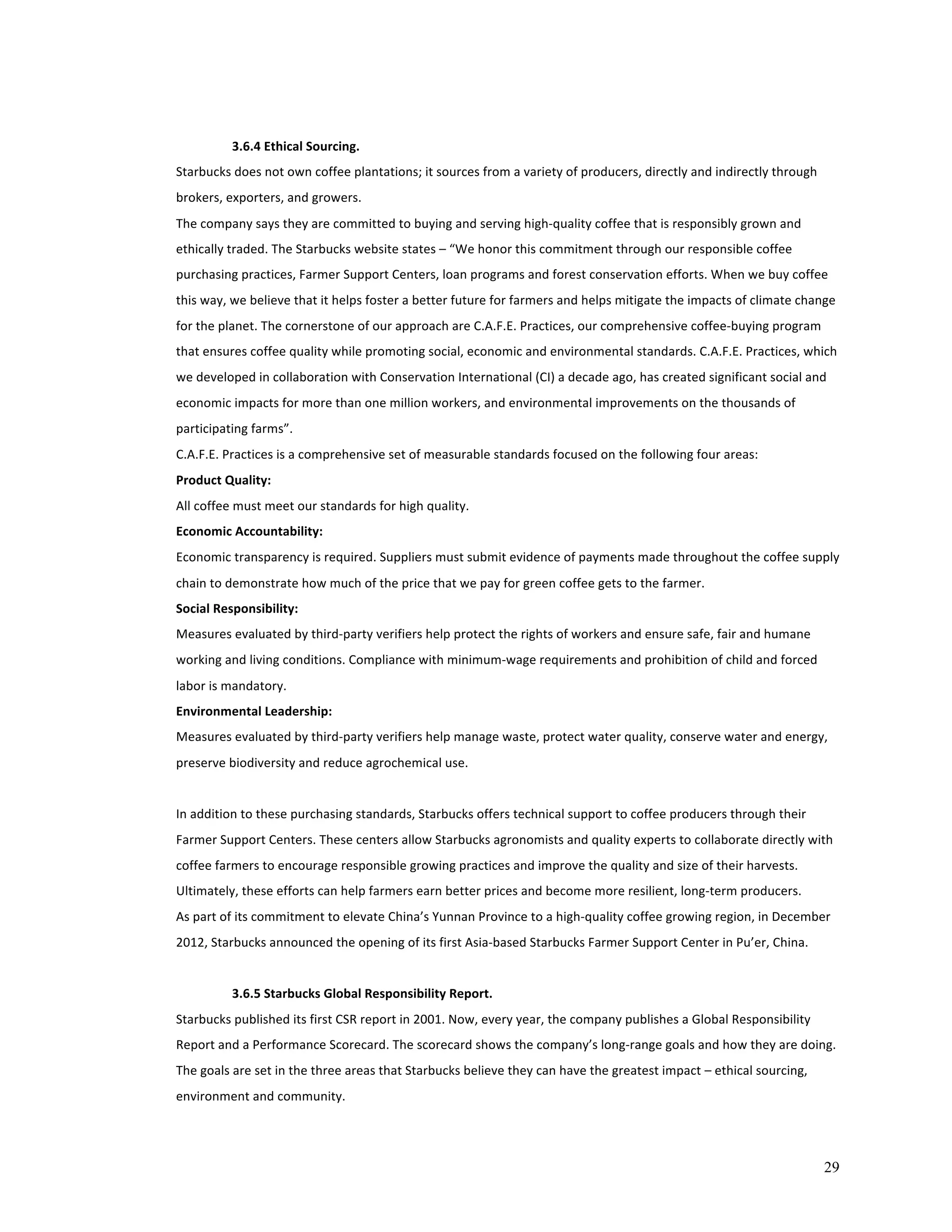 29 
3.6.4 
Ethical 
Sourcing. 
Starbucks 
does 
not 
own 
coffee 
plantations; 
it 
sources 
from 
a 
variety 
of 
producers, 
directly 
and 
indirectly 
through 
brokers, 
exporters, 
and 
growers. 
The 
company 
says 
they 
are 
committed 
to 
buying 
and 
serving 
high-­‐quality 
coffee 
that 
is 
responsibly 
grown 
and 
ethically 
traded. 
The 
Starbucks 
website 
states 
– 
“We 
honor 
this 
commitment 
through 
our 
responsible 
coffee 
purchasing 
practices, 
Farmer 
Support 
Centers, 
loan 
programs 
and 
forest 
conservation 
efforts. 
When 
we 
buy 
coffee 
this 
way, 
we 
believe 
that 
it 
helps 
foster 
a 
better 
future 
for 
farmers 
and 
helps 
mitigate 
the 
impacts 
of 
climate 
change 
for 
the 
planet. 
The 
cornerstone 
of 
our 
approach 
are 
C.A.F.E. 
Practices, 
our 
comprehensive 
coffee-­‐buying 
program 
that 
ensures 
coffee 
quality 
while 
promoting 
social, 
economic 
and 
environmental 
standards. 
C.A.F.E. 
Practices, 
which 
we 
developed 
in 
collaboration 
with 
Conservation 
International 
(CI) 
a 
decade 
ago, 
has 
created 
significant 
social 
and 
economic 
impacts 
for 
more 
than 
one 
million 
workers, 
and 
environmental 
improvements 
on 
the 
thousands 
of 
participating 
farms”. 
C.A.F.E. 
Practices 
is 
a 
comprehensive 
set 
of 
measurable 
standards 
focused 
on 
the 
following 
four 
areas: 
Product 
Quality: 
All 
coffee 
must 
meet 
our 
standards 
for 
high 
quality. 
Economic 
Accountability: 
Economic 
transparency 
is 
required. 
Suppliers 
must 
submit 
evidence 
of 
payments 
made 
throughout 
the 
coffee 
supply 
chain 
to 
demonstrate 
how 
much 
of 
the 
price 
that 
we 
pay 
for 
green 
coffee 
gets 
to 
the 
farmer. 
Social 
Responsibility: 
Measures 
evaluated 
by 
third-­‐party 
verifiers 
help 
protect 
the 
rights 
of 
workers 
and 
ensure 
safe, 
fair 
and 
humane 
working 
and 
living 
conditions. 
Compliance 
with 
minimum-­‐wage 
requirements 
and 
prohibition 
of 
child 
and 
forced 
labor 
is 
mandatory. 
Environmental 
Leadership: 
Measures 
evaluated 
by 
third-­‐party 
verifiers 
help 
manage 
waste, 
protect 
water 
quality, 
conserve 
water 
and 
energy, 
preserve 
biodiversity 
and 
reduce 
agrochemical 
use. 
In 
addition 
to 
these 
purchasing 
standards, 
Starbucks 
offers 
technical 
support 
to 
coffee 
producers 
through 
their 
Farmer 
Support 
Centers. 
These 
centers 
allow 
Starbucks 
agronomists 
and 
quality 
experts 
to 
collaborate 
directly 
with 
coffee 
farmers 
to 
encourage 
responsible 
growing 
practices 
and 
improve 
the 
quality 
and 
size 
of 
their 
harvests. 
Ultimately, 
these 
efforts 
can 
help 
farmers 
earn 
better 
prices 
and 
become 
more 
resilient, 
long-­‐term 
producers. 
As 
part 
of 
its 
commitment 
to 
elevate 
China’s 
Yunnan 
Province 
to 
a 
high-­‐quality 
coffee 
growing 
region, 
in 
December 
2012, 
Starbucks 
announced 
the 
opening 
of 
its 
first 
Asia-­‐based 
Starbucks 
Farmer 
Support 
Center 
in 
Pu’er, 
China. 
3.6.5 
Starbucks 
Global 
Responsibility 
Report. 
Starbucks 
published 
its 
first 
CSR 
report 
in 
2001. 
Now, 
every 
year, 
the 
company 
publishes 
a 
Global 
Responsibility 
Report 
and 
a 
Performance 
Scorecard. 
The 
scorecard 
shows 
the 
company’s 
long-­‐range 
goals 
and 
how 
they 
are 
doing. 
The 
goals 
are 
set 
in 
the 
three 
areas 
that 
Starbucks 
believe 
they 
can 
have 
the 
greatest 
impact 
– 
ethical 
sourcing, 
environment 
and 
community. 
 