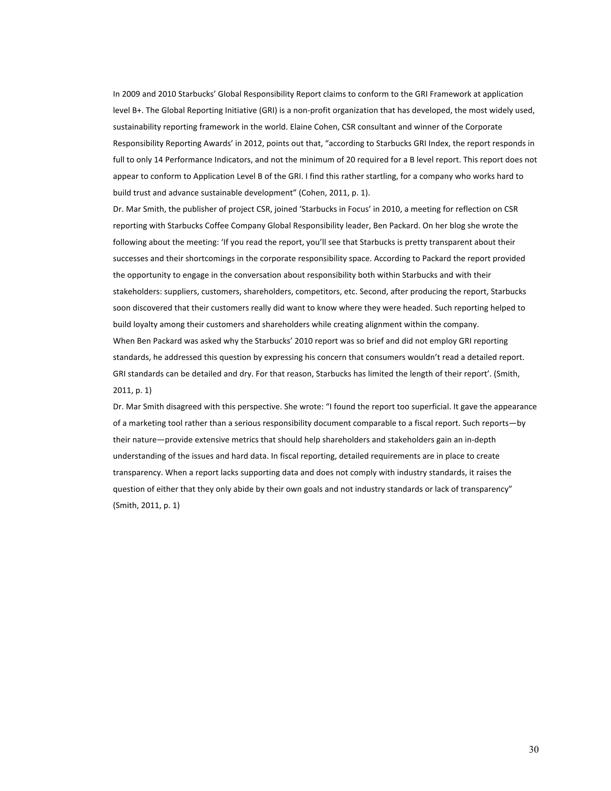 In 
2009 
and 
2010 
Starbucks’ 
Global 
Responsibility 
Report 
claims 
to 
conform 
to 
the 
GRI 
Framework 
at 
application 
level 
B+. 
The 
Global 
Reporting 
Initiative 
(GRI) 
is 
a 
non-­‐profit 
organization 
that 
has 
developed, 
the 
most 
widely 
used, 
sustainability 
reporting 
framework 
in 
the 
world. 
Elaine 
Cohen, 
CSR 
consultant 
and 
winner 
of 
the 
Corporate 
Responsibility 
Reporting 
Awards’ 
in 
2012, 
points 
out 
that, 
“according 
to 
Starbucks 
GRI 
Index, 
the 
report 
responds 
in 
full 
to 
only 
14 
Performance 
Indicators, 
and 
not 
the 
minimum 
of 
20 
required 
for 
a 
B 
level 
report. 
This 
report 
does 
not 
appear 
to 
conform 
to 
Application 
Level 
B 
of 
the 
GRI. 
I 
find 
this 
rather 
startling, 
for 
a 
company 
who 
works 
hard 
to 
build 
trust 
and 
advance 
sustainable 
development” 
(Cohen, 
2011, 
p. 
1). 
Dr. 
Mar 
Smith, 
the 
publisher 
of 
project 
CSR, 
joined 
‘Starbucks 
in 
Focus’ 
in 
2010, 
a 
meeting 
for 
reflection 
on 
CSR 
reporting 
with 
Starbucks 
Coffee 
Company 
Global 
Responsibility 
leader, 
Ben 
Packard. 
On 
her 
blog 
she 
wrote 
the 
following 
about 
the 
meeting: 
‘If 
you 
read 
the 
report, 
you’ll 
see 
that 
Starbucks 
is 
pretty 
transparent 
about 
their 
successes 
and 
their 
shortcomings 
in 
the 
corporate 
responsibility 
space. 
According 
to 
Packard 
the 
report 
provided 
the 
opportunity 
to 
engage 
in 
the 
conversation 
about 
responsibility 
both 
within 
Starbucks 
and 
with 
their 
stakeholders: 
suppliers, 
customers, 
shareholders, 
competitors, 
etc. 
Second, 
after 
producing 
the 
report, 
Starbucks 
soon 
discovered 
that 
their 
customers 
really 
did 
want 
to 
know 
where 
they 
were 
headed. 
Such 
reporting 
helped 
to 
build 
loyalty 
among 
their 
customers 
and 
shareholders 
while 
creating 
alignment 
within 
the 
company. 
When 
Ben 
Packard 
was 
asked 
why 
the 
Starbucks’ 
2010 
report 
was 
so 
brief 
and 
did 
not 
employ 
GRI 
reporting 
standards, 
he 
addressed 
this 
question 
by 
expressing 
his 
concern 
that 
consumers 
wouldn’t 
read 
a 
detailed 
report. 
GRI 
standards 
can 
be 
detailed 
and 
dry. 
For 
that 
reason, 
Starbucks 
has 
limited 
the 
length 
of 
their 
report’. 
(Smith, 
2011, 
p. 
1) 
Dr. 
Mar 
Smith 
disagreed 
with 
this 
perspective. 
She 
wrote: 
“I 
found 
the 
report 
too 
superficial. 
It 
gave 
the 
appearance 
of 
a 
marketing 
tool 
rather 
than 
a 
serious 
responsibility 
document 
comparable 
to 
a 
fiscal 
report. 
Such 
reports—by 
their 
nature—provide 
extensive 
metrics 
that 
should 
help 
shareholders 
and 
stakeholders 
gain 
an 
in-­‐depth 
understanding 
of 
the 
issues 
and 
hard 
data. 
In 
fiscal 
reporting, 
detailed 
requirements 
are 
in 
place 
to 
create 
transparency. 
When 
a 
report 
lacks 
supporting 
data 
and 
does 
not 
comply 
with 
industry 
standards, 
it 
raises 
the 
question 
of 
either 
that 
they 
only 
abide 
by 
their 
own 
goals 
and 
not 
industry 
standards 
or 
lack 
of 
transparency” 
(Smith, 
2011, 
p. 
1) 
30 
 