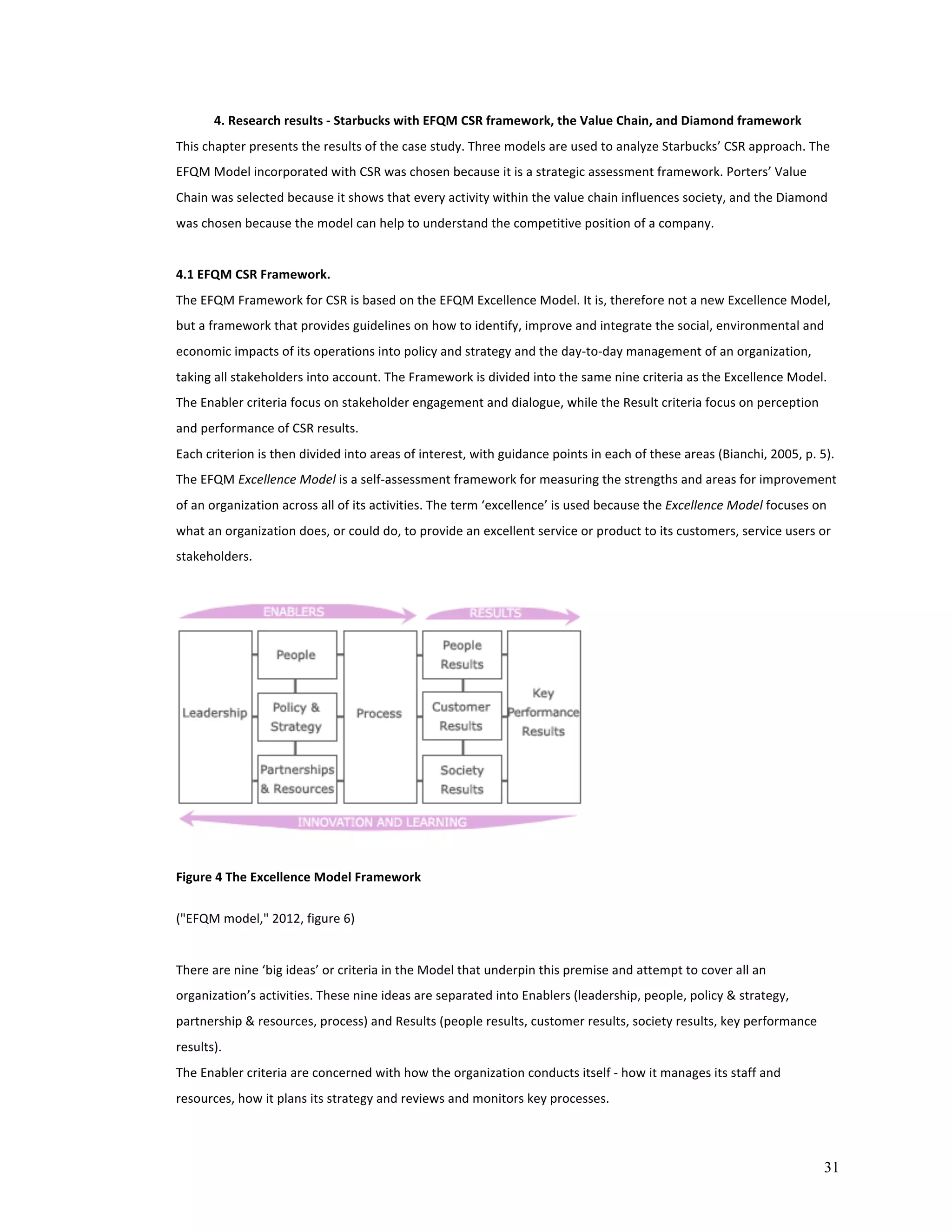 31 
4. 
Research 
results 
-­‐ 
Starbucks 
with 
EFQM 
CSR 
framework, 
the 
Value 
Chain, 
and 
Diamond 
framework 
This 
chapter 
presents 
the 
results 
of 
the 
case 
study. 
Three 
models 
are 
used 
to 
analyze 
Starbucks’ 
CSR 
approach. 
The 
EFQM 
Model 
incorporated 
with 
CSR 
was 
chosen 
because 
it 
is 
a 
strategic 
assessment 
framework. 
Porters’ 
Value 
Chain 
was 
selected 
because 
it 
shows 
that 
every 
activity 
within 
the 
value 
chain 
influences 
society, 
and 
the 
Diamond 
was 
chosen 
because 
the 
model 
can 
help 
to 
understand 
the 
competitive 
position 
of 
a 
company. 
4.1 
EFQM 
CSR 
Framework. 
The 
EFQM 
Framework 
for 
CSR 
is 
based 
on 
the 
EFQM 
Excellence 
Model. 
It 
is, 
therefore 
not 
a 
new 
Excellence 
Model, 
but 
a 
framework 
that 
provides 
guidelines 
on 
how 
to 
identify, 
improve 
and 
integrate 
the 
social, 
environmental 
and 
economic 
impacts 
of 
its 
operations 
into 
policy 
and 
strategy 
and 
the 
day-­‐to-­‐day 
management 
of 
an 
organization, 
taking 
all 
stakeholders 
into 
account. 
The 
Framework 
is 
divided 
into 
the 
same 
nine 
criteria 
as 
the 
Excellence 
Model. 
The 
Enabler 
criteria 
focus 
on 
stakeholder 
engagement 
and 
dialogue, 
while 
the 
Result 
criteria 
focus 
on 
perception 
and 
performance 
of 
CSR 
results. 
Each 
criterion 
is 
then 
divided 
into 
areas 
of 
interest, 
with 
guidance 
points 
in 
each 
of 
these 
areas 
(Bianchi, 
2005, 
p. 
5). 
The 
EFQM 
Excellence 
Model 
is 
a 
self-­‐assessment 
framework 
for 
measuring 
the 
strengths 
and 
areas 
for 
improvement 
of 
an 
organization 
across 
all 
of 
its 
activities. 
The 
term 
‘excellence’ 
is 
used 
because 
the 
Excellence 
Model 
focuses 
on 
what 
an 
organization 
does, 
or 
could 
do, 
to 
provide 
an 
excellent 
service 
or 
product 
to 
its 
customers, 
service 
users 
or 
stakeholders. 
Figure 
4 
The 
Excellence 
Model 
Framework 
("EFQM 
model," 
2012, 
figure 
6) 
There 
are 
nine 
‘big 
ideas’ 
or 
criteria 
in 
the 
Model 
that 
underpin 
this 
premise 
and 
attempt 
to 
cover 
all 
an 
organization’s 
activities. 
These 
nine 
ideas 
are 
separated 
into 
Enablers 
(leadership, 
people, 
policy 
& 
strategy, 
partnership 
& 
resources, 
process) 
and 
Results 
(people 
results, 
customer 
results, 
society 
results, 
key 
performance 
results). 
The 
Enabler 
criteria 
are 
concerned 
with 
how 
the 
organization 
conducts 
itself 
-­‐ 
how 
it 
manages 
its 
staff 
and 
resources, 
how 
it 
plans 
its 
strategy 
and 
reviews 
and 
monitors 
key 
processes. 
 