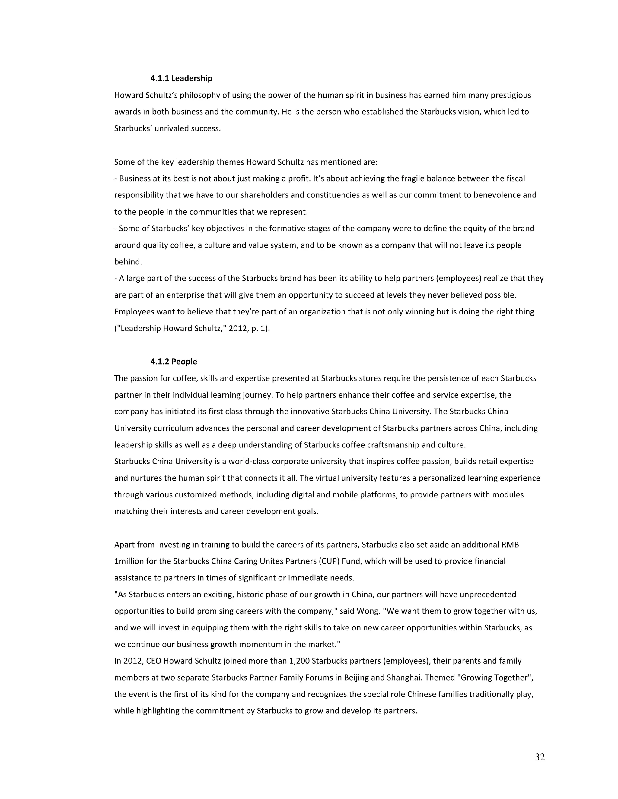 32 
4.1.1 
Leadership 
Howard 
Schultz’s 
philosophy 
of 
using 
the 
power 
of 
the 
human 
spirit 
in 
business 
has 
earned 
him 
many 
prestigious 
awards 
in 
both 
business 
and 
the 
community. 
He 
is 
the 
person 
who 
established 
the 
Starbucks 
vision, 
which 
led 
to 
Starbucks’ 
unrivaled 
success. 
Some 
of 
the 
key 
leadership 
themes 
Howard 
Schultz 
has 
mentioned 
are: 
-­‐ 
Business 
at 
its 
best 
is 
not 
about 
just 
making 
a 
profit. 
It’s 
about 
achieving 
the 
fragile 
balance 
between 
the 
fiscal 
responsibility 
that 
we 
have 
to 
our 
shareholders 
and 
constituencies 
as 
well 
as 
our 
commitment 
to 
benevolence 
and 
to 
the 
people 
in 
the 
communities 
that 
we 
represent. 
-­‐ 
Some 
of 
Starbucks’ 
key 
objectives 
in 
the 
formative 
stages 
of 
the 
company 
were 
to 
define 
the 
equity 
of 
the 
brand 
around 
quality 
coffee, 
a 
culture 
and 
value 
system, 
and 
to 
be 
known 
as 
a 
company 
that 
will 
not 
leave 
its 
people 
behind. 
-­‐ 
A 
large 
part 
of 
the 
success 
of 
the 
Starbucks 
brand 
has 
been 
its 
ability 
to 
help 
partners 
(employees) 
realize 
that 
they 
are 
part 
of 
an 
enterprise 
that 
will 
give 
them 
an 
opportunity 
to 
succeed 
at 
levels 
they 
never 
believed 
possible. 
Employees 
want 
to 
believe 
that 
they’re 
part 
of 
an 
organization 
that 
is 
not 
only 
winning 
but 
is 
doing 
the 
right 
thing 
("Leadership 
Howard 
Schultz," 
2012, 
p. 
1). 
4.1.2 
People 
The 
passion 
for 
coffee, 
skills 
and 
expertise 
presented 
at 
Starbucks 
stores 
require 
the 
persistence 
of 
each 
Starbucks 
partner 
in 
their 
individual 
learning 
journey. 
To 
help 
partners 
enhance 
their 
coffee 
and 
service 
expertise, 
the 
company 
has 
initiated 
its 
first 
class 
through 
the 
innovative 
Starbucks 
China 
University. 
The 
Starbucks 
China 
University 
curriculum 
advances 
the 
personal 
and 
career 
development 
of 
Starbucks 
partners 
across 
China, 
including 
leadership 
skills 
as 
well 
as 
a 
deep 
understanding 
of 
Starbucks 
coffee 
craftsmanship 
and 
culture. 
Starbucks 
China 
University 
is 
a 
world-­‐class 
corporate 
university 
that 
inspires 
coffee 
passion, 
builds 
retail 
expertise 
and 
nurtures 
the 
human 
spirit 
that 
connects 
it 
all. 
The 
virtual 
university 
features 
a 
personalized 
learning 
experience 
through 
various 
customized 
methods, 
including 
digital 
and 
mobile 
platforms, 
to 
provide 
partners 
with 
modules 
matching 
their 
interests 
and 
career 
development 
goals. 
Apart 
from 
investing 
in 
training 
to 
build 
the 
careers 
of 
its 
partners, 
Starbucks 
also 
set 
aside 
an 
additional 
RMB 
1million 
for 
the 
Starbucks 
China 
Caring 
Unites 
Partners 
(CUP) 
Fund, 
which 
will 
be 
used 
to 
provide 
financial 
assistance 
to 
partners 
in 
times 
of 
significant 
or 
immediate 
needs. 
"As 
Starbucks 
enters 
an 
exciting, 
historic 
phase 
of 
our 
growth 
in 
China, 
our 
partners 
will 
have 
unprecedented 
opportunities 
to 
build 
promising 
careers 
with 
the 
company," 
said 
Wong. 
"We 
want 
them 
to 
grow 
together 
with 
us, 
and 
we 
will 
invest 
in 
equipping 
them 
with 
the 
right 
skills 
to 
take 
on 
new 
career 
opportunities 
within 
Starbucks, 
as 
we 
continue 
our 
business 
growth 
momentum 
in 
the 
market." 
In 
2012, 
CEO 
Howard 
Schultz 
joined 
more 
than 
1,200 
Starbucks 
partners 
(employees), 
their 
parents 
and 
family 
members 
at 
two 
separate 
Starbucks 
Partner 
Family 
Forums 
in 
Beijing 
and 
Shanghai. 
Themed 
"Growing 
Together", 
the 
event 
is 
the 
first 
of 
its 
kind 
for 
the 
company 
and 
recognizes 
the 
special 
role 
Chinese 
families 
traditionally 
play, 
while 
highlighting 
the 
commitment 
by 
Starbucks 
to 
grow 
and 
develop 
its 
partners. 
 