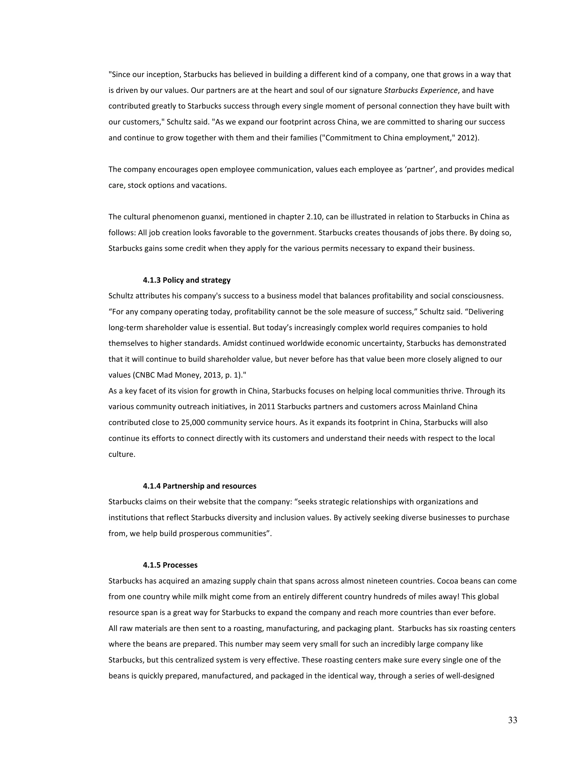 "Since 
our 
inception, 
Starbucks 
has 
believed 
in 
building 
a 
different 
kind 
of 
a 
company, 
one 
that 
grows 
in 
a 
way 
that 
is 
driven 
by 
our 
values. 
Our 
partners 
are 
at 
the 
heart 
and 
soul 
of 
our 
signature 
33 
Starbucks 
Experience, 
and 
have 
contributed 
greatly 
to 
Starbucks 
success 
through 
every 
single 
moment 
of 
personal 
connection 
they 
have 
built 
with 
our 
customers," 
Schultz 
said. 
"As 
we 
expand 
our 
footprint 
across 
China, 
we 
are 
committed 
to 
sharing 
our 
success 
and 
continue 
to 
grow 
together 
with 
them 
and 
their 
families 
("Commitment 
to 
China 
employment," 
2012). 
The 
company 
encourages 
open 
employee 
communication, 
values 
each 
employee 
as 
‘partner’, 
and 
provides 
medical 
care, 
stock 
options 
and 
vacations. 
The 
cultural 
phenomenon 
guanxi, 
mentioned 
in 
chapter 
2.10, 
can 
be 
illustrated 
in 
relation 
to 
Starbucks 
in 
China 
as 
follows: 
All 
job 
creation 
looks 
favorable 
to 
the 
government. 
Starbucks 
creates 
thousands 
of 
jobs 
there. 
By 
doing 
so, 
Starbucks 
gains 
some 
credit 
when 
they 
apply 
for 
the 
various 
permits 
necessary 
to 
expand 
their 
business. 
4.1.3 
Policy 
and 
strategy 
Schultz 
attributes 
his 
company's 
success 
to 
a 
business 
model 
that 
balances 
profitability 
and 
social 
consciousness. 
“For 
any 
company 
operating 
today, 
profitability 
cannot 
be 
the 
sole 
measure 
of 
success,” 
Schultz 
said. 
“Delivering 
long-­‐term 
shareholder 
value 
is 
essential. 
But 
today’s 
increasingly 
complex 
world 
requires 
companies 
to 
hold 
themselves 
to 
higher 
standards. 
Amidst 
continued 
worldwide 
economic 
uncertainty, 
Starbucks 
has 
demonstrated 
that 
it 
will 
continue 
to 
build 
shareholder 
value, 
but 
never 
before 
has 
that 
value 
been 
more 
closely 
aligned 
to 
our 
values 
(CNBC 
Mad 
Money, 
2013, 
p. 
1)." 
As 
a 
key 
facet 
of 
its 
vision 
for 
growth 
in 
China, 
Starbucks 
focuses 
on 
helping 
local 
communities 
thrive. 
Through 
its 
various 
community 
outreach 
initiatives, 
in 
2011 
Starbucks 
partners 
and 
customers 
across 
Mainland 
China 
contributed 
close 
to 
25,000 
community 
service 
hours. 
As 
it 
expands 
its 
footprint 
in 
China, 
Starbucks 
will 
also 
continue 
its 
efforts 
to 
connect 
directly 
with 
its 
customers 
and 
understand 
their 
needs 
with 
respect 
to 
the 
local 
culture. 
4.1.4 
Partnership 
and 
resources 
Starbucks 
claims 
on 
their 
website 
that 
the 
company: 
“seeks 
strategic 
relationships 
with 
organizations 
and 
institutions 
that 
reflect 
Starbucks 
diversity 
and 
inclusion 
values. 
By 
actively 
seeking 
diverse 
businesses 
to 
purchase 
from, 
we 
help 
build 
prosperous 
communities”. 
4.1.5 
Processes 
Starbucks 
has 
acquired 
an 
amazing 
supply 
chain 
that 
spans 
across 
almost 
nineteen 
countries. 
Cocoa 
beans 
can 
come 
from 
one 
country 
while 
milk 
might 
come 
from 
an 
entirely 
different 
country 
hundreds 
of 
miles 
away! 
This 
global 
resource 
span 
is 
a 
great 
way 
for 
Starbucks 
to 
expand 
the 
company 
and 
reach 
more 
countries 
than 
ever 
before. 
All 
raw 
materials 
are 
then 
sent 
to 
a 
roasting, 
manufacturing, 
and 
packaging 
plant. 
Starbucks 
has 
six 
roasting 
centers 
where 
the 
beans 
are 
prepared. 
This 
number 
may 
seem 
very 
small 
for 
such 
an 
incredibly 
large 
company 
like 
Starbucks, 
but 
this 
centralized 
system 
is 
very 
effective. 
These 
roasting 
centers 
make 
sure 
every 
single 
one 
of 
the 
beans 
is 
quickly 
prepared, 
manufactured, 
and 
packaged 
in 
the 
identical 
way, 
through 
a 
series 
of 
well-­‐designed 
 