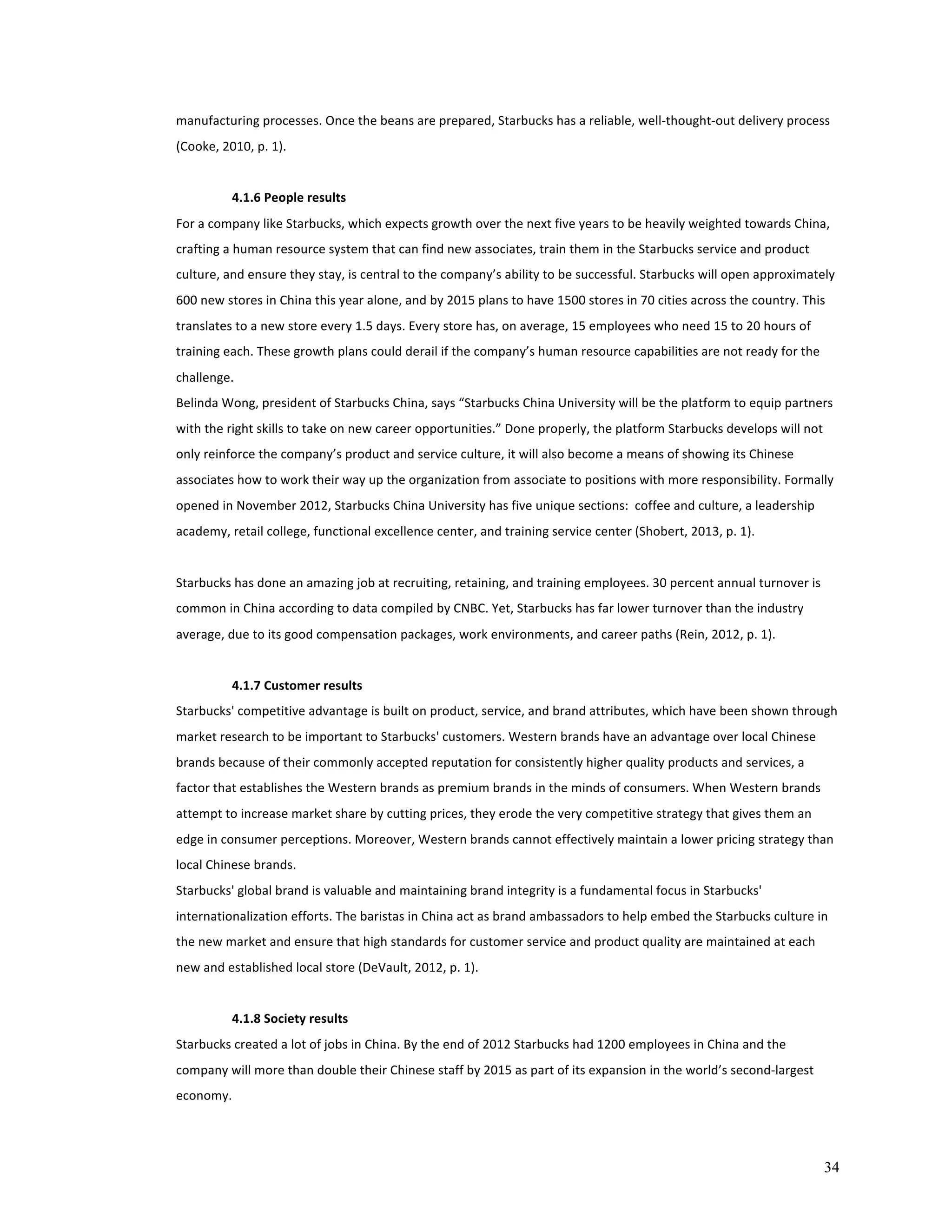 manufacturing 
processes. 
Once 
the 
beans 
are 
prepared, 
Starbucks 
has 
a 
reliable, 
well-­‐thought-­‐out 
delivery 
process 
(Cooke, 
2010, 
p. 
1). 
34 
4.1.6 
People 
results 
For 
a 
company 
like 
Starbucks, 
which 
expects 
growth 
over 
the 
next 
five 
years 
to 
be 
heavily 
weighted 
towards 
China, 
crafting 
a 
human 
resource 
system 
that 
can 
find 
new 
associates, 
train 
them 
in 
the 
Starbucks 
service 
and 
product 
culture, 
and 
ensure 
they 
stay, 
is 
central 
to 
the 
company’s 
ability 
to 
be 
successful. 
Starbucks 
will 
open 
approximately 
600 
new 
stores 
in 
China 
this 
year 
alone, 
and 
by 
2015 
plans 
to 
have 
1500 
stores 
in 
70 
cities 
across 
the 
country. 
This 
translates 
to 
a 
new 
store 
every 
1.5 
days. 
Every 
store 
has, 
on 
average, 
15 
employees 
who 
need 
15 
to 
20 
hours 
of 
training 
each. 
These 
growth 
plans 
could 
derail 
if 
the 
company’s 
human 
resource 
capabilities 
are 
not 
ready 
for 
the 
challenge. 
Belinda 
Wong, 
president 
of 
Starbucks 
China, 
says 
“Starbucks 
China 
University 
will 
be 
the 
platform 
to 
equip 
partners 
with 
the 
right 
skills 
to 
take 
on 
new 
career 
opportunities.” 
Done 
properly, 
the 
platform 
Starbucks 
develops 
will 
not 
only 
reinforce 
the 
company’s 
product 
and 
service 
culture, 
it 
will 
also 
become 
a 
means 
of 
showing 
its 
Chinese 
associates 
how 
to 
work 
their 
way 
up 
the 
organization 
from 
associate 
to 
positions 
with 
more 
responsibility. 
Formally 
opened 
in 
November 
2012, 
Starbucks 
China 
University 
has 
five 
unique 
sections: 
coffee 
and 
culture, 
a 
leadership 
academy, 
retail 
college, 
functional 
excellence 
center, 
and 
training 
service 
center 
(Shobert, 
2013, 
p. 
1). 
Starbucks 
has 
done 
an 
amazing 
job 
at 
recruiting, 
retaining, 
and 
training 
employees. 
30 
percent 
annual 
turnover 
is 
common 
in 
China 
according 
to 
data 
compiled 
by 
CNBC. 
Yet, 
Starbucks 
has 
far 
lower 
turnover 
than 
the 
industry 
average, 
due 
to 
its 
good 
compensation 
packages, 
work 
environments, 
and 
career 
paths 
(Rein, 
2012, 
p. 
1). 
4.1.7 
Customer 
results 
Starbucks' 
competitive 
advantage 
is 
built 
on 
product, 
service, 
and 
brand 
attributes, 
which 
have 
been 
shown 
through 
market 
research 
to 
be 
important 
to 
Starbucks' 
customers. 
Western 
brands 
have 
an 
advantage 
over 
local 
Chinese 
brands 
because 
of 
their 
commonly 
accepted 
reputation 
for 
consistently 
higher 
quality 
products 
and 
services, 
a 
factor 
that 
establishes 
the 
Western 
brands 
as 
premium 
brands 
in 
the 
minds 
of 
consumers. 
When 
Western 
brands 
attempt 
to 
increase 
market 
share 
by 
cutting 
prices, 
they 
erode 
the 
very 
competitive 
strategy 
that 
gives 
them 
an 
edge 
in 
consumer 
perceptions. 
Moreover, 
Western 
brands 
cannot 
effectively 
maintain 
a 
lower 
pricing 
strategy 
than 
local 
Chinese 
brands. 
Starbucks' 
global 
brand 
is 
valuable 
and 
maintaining 
brand 
integrity 
is 
a 
fundamental 
focus 
in 
Starbucks' 
internationalization 
efforts. 
The 
baristas 
in 
China 
act 
as 
brand 
ambassadors 
to 
help 
embed 
the 
Starbucks 
culture 
in 
the 
new 
market 
and 
ensure 
that 
high 
standards 
for 
customer 
service 
and 
product 
quality 
are 
maintained 
at 
each 
new 
and 
established 
local 
store 
(DeVault, 
2012, 
p. 
1). 
4.1.8 
Society 
results 
Starbucks 
created 
a 
lot 
of 
jobs 
in 
China. 
By 
the 
end 
of 
2012 
Starbucks 
had 
1200 
employees 
in 
China 
and 
the 
company 
will 
more 
than 
double 
their 
Chinese 
staff 
by 
2015 
as 
part 
of 
its 
expansion 
in 
the 
world’s 
second-­‐largest 
economy. 
 