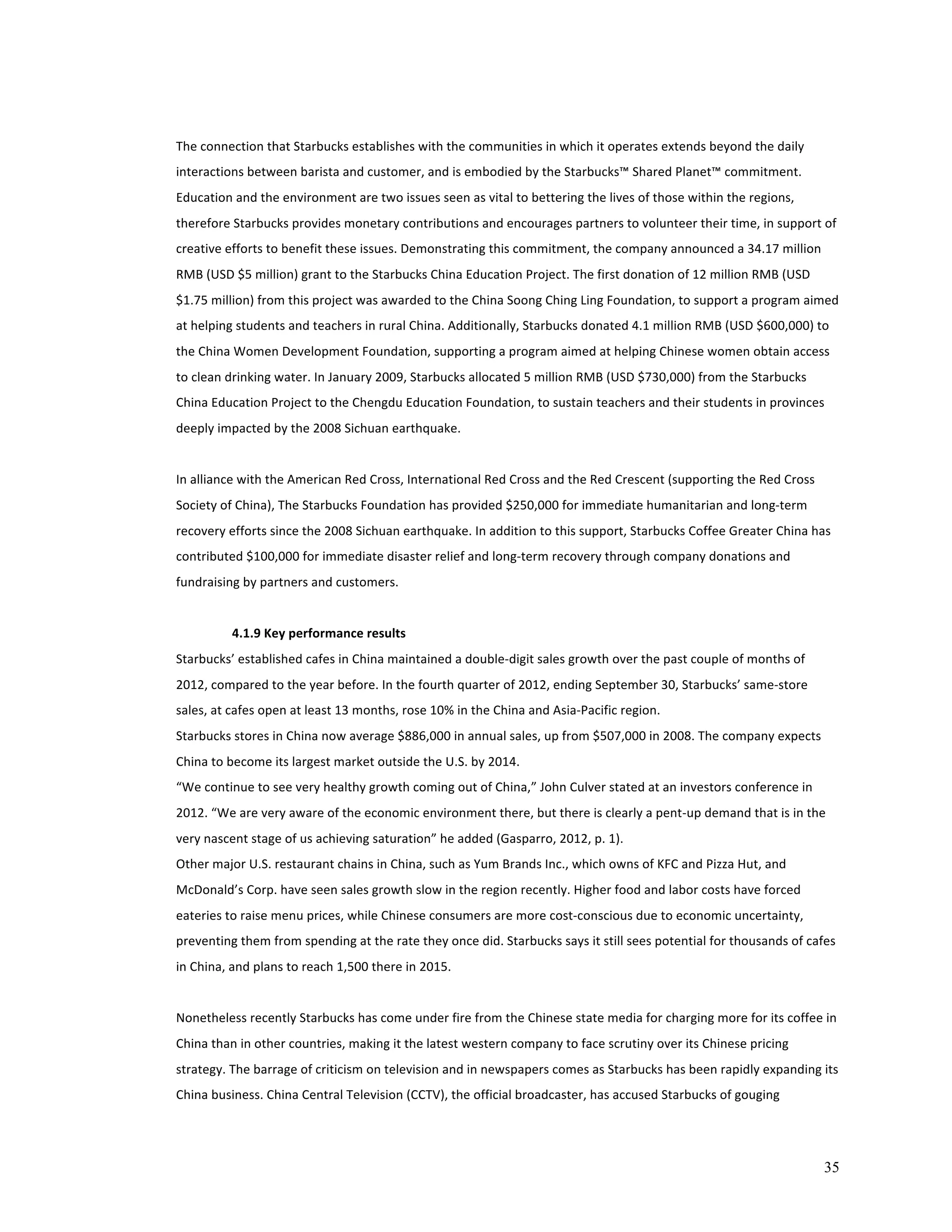 The 
connection 
that 
Starbucks 
establishes 
with 
the 
communities 
in 
which 
it 
operates 
extends 
beyond 
the 
daily 
interactions 
between 
barista 
and 
customer, 
and 
is 
embodied 
by 
the 
Starbucks™ 
Shared 
Planet™ 
commitment. 
Education 
and 
the 
environment 
are 
two 
issues 
seen 
as 
vital 
to 
bettering 
the 
lives 
of 
those 
within 
the 
regions, 
therefore 
Starbucks 
provides 
monetary 
contributions 
and 
encourages 
partners 
to 
volunteer 
their 
time, 
in 
support 
of 
creative 
efforts 
to 
benefit 
these 
issues. 
Demonstrating 
this 
commitment, 
the 
company 
announced 
a 
34.17 
million 
RMB 
(USD 
$5 
million) 
grant 
to 
the 
Starbucks 
China 
Education 
Project. 
The 
first 
donation 
of 
12 
million 
RMB 
(USD 
$1.75 
million) 
from 
this 
project 
was 
awarded 
to 
the 
China 
Soong 
Ching 
Ling 
Foundation, 
to 
support 
a 
program 
aimed 
at 
helping 
students 
and 
teachers 
in 
rural 
China. 
Additionally, 
Starbucks 
donated 
4.1 
million 
RMB 
(USD 
$600,000) 
to 
the 
China 
Women 
Development 
Foundation, 
supporting 
a 
program 
aimed 
at 
helping 
Chinese 
women 
obtain 
access 
to 
clean 
drinking 
water. 
In 
January 
2009, 
Starbucks 
allocated 
5 
million 
RMB 
(USD 
$730,000) 
from 
the 
Starbucks 
China 
Education 
Project 
to 
the 
Chengdu 
Education 
Foundation, 
to 
sustain 
teachers 
and 
their 
students 
in 
provinces 
deeply 
impacted 
by 
the 
2008 
Sichuan 
earthquake. 
In 
alliance 
with 
the 
American 
Red 
Cross, 
International 
Red 
Cross 
and 
the 
Red 
Crescent 
(supporting 
the 
Red 
Cross 
Society 
of 
China), 
The 
Starbucks 
Foundation 
has 
provided 
$250,000 
for 
immediate 
humanitarian 
and 
long-­‐term 
recovery 
efforts 
since 
the 
2008 
Sichuan 
earthquake. 
In 
addition 
to 
this 
support, 
Starbucks 
Coffee 
Greater 
China 
has 
contributed 
$100,000 
for 
immediate 
disaster 
relief 
and 
long-­‐term 
recovery 
through 
company 
donations 
and 
fundraising 
by 
partners 
and 
customers. 
35 
4.1.9 
Key 
performance 
results 
Starbucks’ 
established 
cafes 
in 
China 
maintained 
a 
double-­‐digit 
sales 
growth 
over 
the 
past 
couple 
of 
months 
of 
2012, 
compared 
to 
the 
year 
before. 
In 
the 
fourth 
quarter 
of 
2012, 
ending 
September 
30, 
Starbucks’ 
same-­‐store 
sales, 
at 
cafes 
open 
at 
least 
13 
months, 
rose 
10% 
in 
the 
China 
and 
Asia-­‐Pacific 
region. 
Starbucks 
stores 
in 
China 
now 
average 
$886,000 
in 
annual 
sales, 
up 
from 
$507,000 
in 
2008. 
The 
company 
expects 
China 
to 
become 
its 
largest 
market 
outside 
the 
U.S. 
by 
2014. 
“We 
continue 
to 
see 
very 
healthy 
growth 
coming 
out 
of 
China,” 
John 
Culver 
stated 
at 
an 
investors 
conference 
in 
2012. 
“We 
are 
very 
aware 
of 
the 
economic 
environment 
there, 
but 
there 
is 
clearly 
a 
pent-­‐up 
demand 
that 
is 
in 
the 
very 
nascent 
stage 
of 
us 
achieving 
saturation” 
he 
added 
(Gasparro, 
2012, 
p. 
1). 
Other 
major 
U.S. 
restaurant 
chains 
in 
China, 
such 
as 
Yum 
Brands 
Inc., 
which 
owns 
of 
KFC 
and 
Pizza 
Hut, 
and 
McDonald’s 
Corp. 
have 
seen 
sales 
growth 
slow 
in 
the 
region 
recently. 
Higher 
food 
and 
labor 
costs 
have 
forced 
eateries 
to 
raise 
menu 
prices, 
while 
Chinese 
consumers 
are 
more 
cost-­‐conscious 
due 
to 
economic 
uncertainty, 
preventing 
them 
from 
spending 
at 
the 
rate 
they 
once 
did. 
Starbucks 
says 
it 
still 
sees 
potential 
for 
thousands 
of 
cafes 
in 
China, 
and 
plans 
to 
reach 
1,500 
there 
in 
2015. 
Nonetheless 
recently 
Starbucks 
has 
come 
under 
fire 
from 
the 
Chinese 
state 
media 
for 
charging 
more 
for 
its 
coffee 
in 
China 
than 
in 
other 
countries, 
making 
it 
the 
latest 
western 
company 
to 
face 
scrutiny 
over 
its 
Chinese 
pricing 
strategy. 
The 
barrage 
of 
criticism 
on 
television 
and 
in 
newspapers 
comes 
as 
Starbucks 
has 
been 
rapidly 
expanding 
its 
China 
business. 
China 
Central 
Television 
(CCTV), 
the 
official 
broadcaster, 
has 
accused 
Starbucks 
of 
gouging 
 