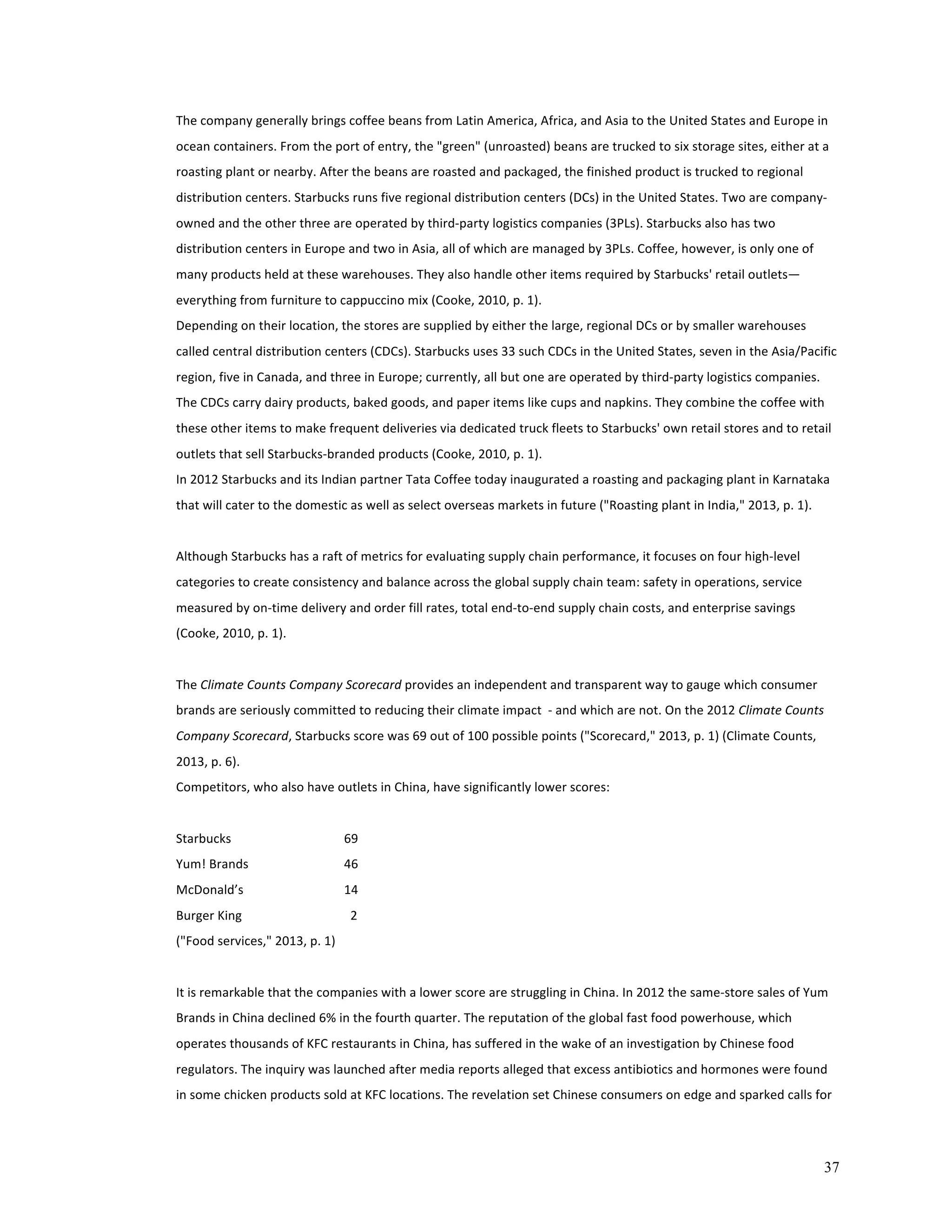 The 
company 
generally 
brings 
coffee 
beans 
from 
Latin 
America, 
Africa, 
and 
Asia 
to 
the 
United 
States 
and 
Europe 
in 
ocean 
containers. 
From 
the 
port 
of 
entry, 
the 
"green" 
(unroasted) 
beans 
are 
trucked 
to 
six 
storage 
sites, 
either 
at 
a 
roasting 
plant 
or 
nearby. 
After 
the 
beans 
are 
roasted 
and 
packaged, 
the 
finished 
product 
is 
trucked 
to 
regional 
distribution 
centers. 
Starbucks 
runs 
five 
regional 
distribution 
centers 
(DCs) 
in 
the 
United 
States. 
Two 
are 
company-­‐ 
owned 
and 
the 
other 
three 
are 
operated 
by 
third-­‐party 
logistics 
companies 
(3PLs). 
Starbucks 
also 
has 
two 
distribution 
centers 
in 
Europe 
and 
two 
in 
Asia, 
all 
of 
which 
are 
managed 
by 
3PLs. 
Coffee, 
however, 
is 
only 
one 
of 
many 
products 
held 
at 
these 
warehouses. 
They 
also 
handle 
other 
items 
required 
by 
Starbucks' 
retail 
outlets— 
everything 
from 
furniture 
to 
cappuccino 
mix 
(Cooke, 
2010, 
p. 
1). 
Depending 
on 
their 
location, 
the 
stores 
are 
supplied 
by 
either 
the 
large, 
regional 
DCs 
or 
by 
smaller 
warehouses 
called 
central 
distribution 
centers 
(CDCs). 
Starbucks 
uses 
33 
such 
CDCs 
in 
the 
United 
States, 
seven 
in 
the 
Asia/Pacific 
region, 
five 
in 
Canada, 
and 
three 
in 
Europe; 
currently, 
all 
but 
one 
are 
operated 
by 
third-­‐party 
logistics 
companies. 
The 
CDCs 
carry 
dairy 
products, 
baked 
goods, 
and 
paper 
items 
like 
cups 
and 
napkins. 
They 
combine 
the 
coffee 
with 
these 
other 
items 
to 
make 
frequent 
deliveries 
via 
dedicated 
truck 
fleets 
to 
Starbucks' 
own 
retail 
stores 
and 
to 
retail 
outlets 
that 
sell 
Starbucks-­‐branded 
products 
(Cooke, 
2010, 
p. 
1). 
In 
2012 
Starbucks 
and 
its 
Indian 
partner 
Tata 
Coffee 
today 
inaugurated 
a 
roasting 
and 
packaging 
plant 
in 
Karnataka 
that 
will 
cater 
to 
the 
domestic 
as 
well 
as 
select 
overseas 
markets 
in 
future 
("Roasting 
plant 
in 
India," 
2013, 
p. 
1). 
37 
Although 
Starbucks 
has 
a 
raft 
of 
metrics 
for 
evaluating 
supply 
chain 
performance, 
it 
focuses 
on 
four 
high-­‐level 
categories 
to 
create 
consistency 
and 
balance 
across 
the 
global 
supply 
chain 
team: 
safety 
in 
operations, 
service 
measured 
by 
on-­‐time 
delivery 
and 
order 
fill 
rates, 
total 
end-­‐to-­‐end 
supply 
chain 
costs, 
and 
enterprise 
savings 
(Cooke, 
2010, 
p. 
1). 
The 
Climate 
Counts 
Company 
Scorecard 
provides 
an 
independent 
and 
transparent 
way 
to 
gauge 
which 
consumer 
brands 
are 
seriously 
committed 
to 
reducing 
their 
climate 
impact 
-­‐ 
and 
which 
are 
not. 
On 
the 
2012 
Climate 
Counts 
Company 
Scorecard, 
Starbucks 
score 
was 
69 
out 
of 
100 
possible 
points 
("Scorecard," 
2013, 
p. 
1) 
(Climate 
Counts, 
2013, 
p. 
6). 
Competitors, 
who 
also 
have 
outlets 
in 
China, 
have 
significantly 
lower 
scores: 
Starbucks 
69 
Yum! 
Brands 
46 
McDonald’s 
14 
Burger 
King 
2 
("Food 
services," 
2013, 
p. 
1) 
It 
is 
remarkable 
that 
the 
companies 
with 
a 
lower 
score 
are 
struggling 
in 
China. 
In 
2012 
the 
same-­‐store 
sales 
of 
Yum 
Brands 
in 
China 
declined 
6% 
in 
the 
fourth 
quarter. 
The 
reputation 
of 
the 
global 
fast 
food 
powerhouse, 
which 
operates 
thousands 
of 
KFC 
restaurants 
in 
China, 
has 
suffered 
in 
the 
wake 
of 
an 
investigation 
by 
Chinese 
food 
regulators. 
The 
inquiry 
was 
launched 
after 
media 
reports 
alleged 
that 
excess 
antibiotics 
and 
hormones 
were 
found 
in 
some 
chicken 
products 
sold 
at 
KFC 
locations. 
The 
revelation 
set 
Chinese 
consumers 
on 
edge 
and 
sparked 
calls 
for 
 