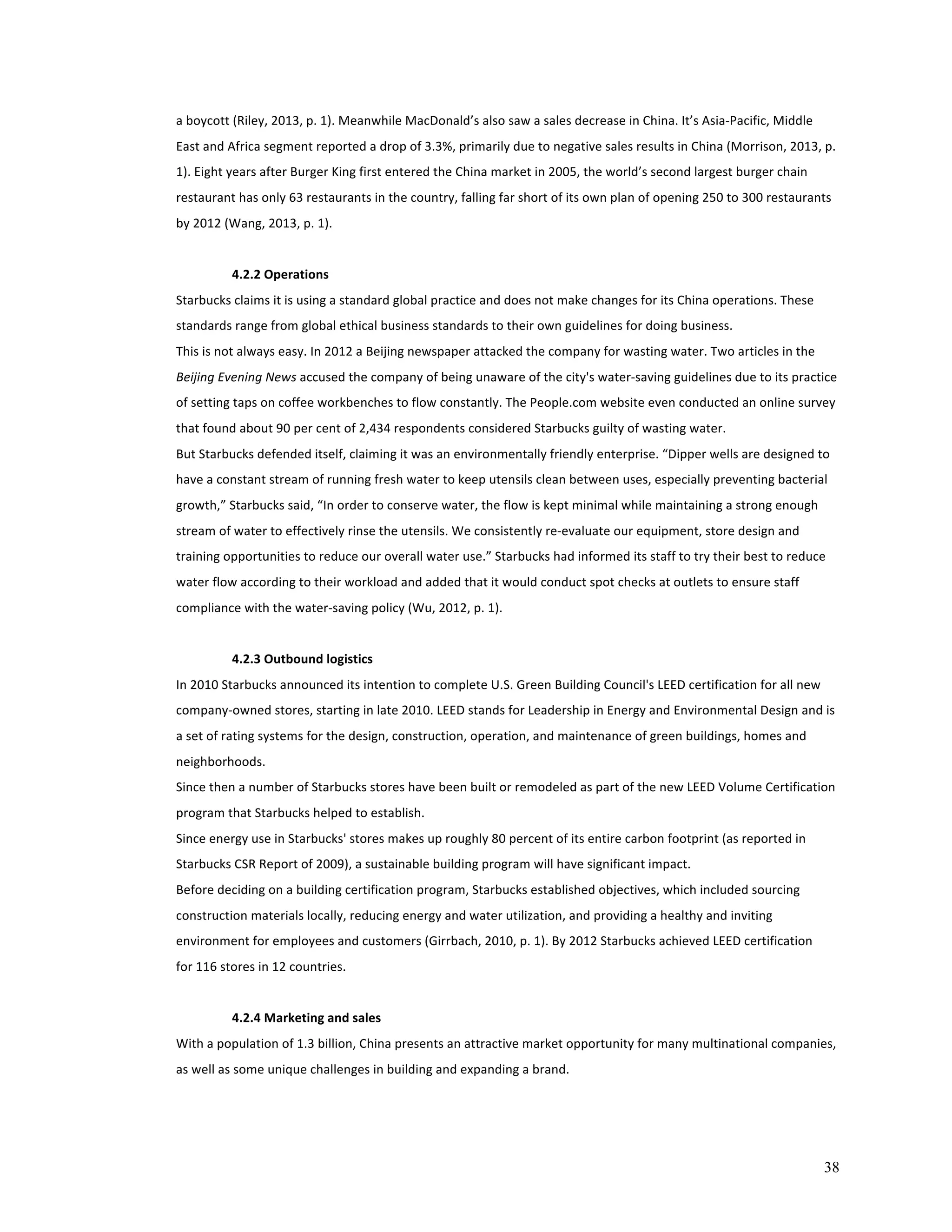a 
boycott 
(Riley, 
2013, 
p. 
1). 
Meanwhile 
MacDonald’s 
also 
saw 
a 
sales 
decrease 
in 
China. 
It’s 
Asia-­‐Pacific, 
Middle 
East 
and 
Africa 
segment 
reported 
a 
drop 
of 
3.3%, 
primarily 
due 
to 
negative 
sales 
results 
in 
China 
(Morrison, 
2013, 
p. 
1). 
Eight 
years 
after 
Burger 
King 
first 
entered 
the 
China 
market 
in 
2005, 
the 
world’s 
second 
largest 
burger 
chain 
restaurant 
has 
only 
63 
restaurants 
in 
the 
country, 
falling 
far 
short 
of 
its 
own 
plan 
of 
opening 
250 
to 
300 
restaurants 
by 
2012 
(Wang, 
2013, 
p. 
1). 
38 
4.2.2 
Operations 
Starbucks 
claims 
it 
is 
using 
a 
standard 
global 
practice 
and 
does 
not 
make 
changes 
for 
its 
China 
operations. 
These 
standards 
range 
from 
global 
ethical 
business 
standards 
to 
their 
own 
guidelines 
for 
doing 
business. 
This 
is 
not 
always 
easy. 
In 
2012 
a 
Beijing 
newspaper 
attacked 
the 
company 
for 
wasting 
water. 
Two 
articles 
in 
the 
Beijing 
Evening 
News 
accused 
the 
company 
of 
being 
unaware 
of 
the 
city's 
water-­‐saving 
guidelines 
due 
to 
its 
practice 
of 
setting 
taps 
on 
coffee 
workbenches 
to 
flow 
constantly. 
The 
People.com 
website 
even 
conducted 
an 
online 
survey 
that 
found 
about 
90 
per 
cent 
of 
2,434 
respondents 
considered 
Starbucks 
guilty 
of 
wasting 
water. 
But 
Starbucks 
defended 
itself, 
claiming 
it 
was 
an 
environmentally 
friendly 
enterprise. 
“Dipper 
wells 
are 
designed 
to 
have 
a 
constant 
stream 
of 
running 
fresh 
water 
to 
keep 
utensils 
clean 
between 
uses, 
especially 
preventing 
bacterial 
growth,” 
Starbucks 
said, 
“In 
order 
to 
conserve 
water, 
the 
flow 
is 
kept 
minimal 
while 
maintaining 
a 
strong 
enough 
stream 
of 
water 
to 
effectively 
rinse 
the 
utensils. 
We 
consistently 
re-­‐evaluate 
our 
equipment, 
store 
design 
and 
training 
opportunities 
to 
reduce 
our 
overall 
water 
use.” 
Starbucks 
had 
informed 
its 
staff 
to 
try 
their 
best 
to 
reduce 
water 
flow 
according 
to 
their 
workload 
and 
added 
that 
it 
would 
conduct 
spot 
checks 
at 
outlets 
to 
ensure 
staff 
compliance 
with 
the 
water-­‐saving 
policy 
(Wu, 
2012, 
p. 
1). 
4.2.3 
Outbound 
logistics 
In 
2010 
Starbucks 
announced 
its 
intention 
to 
complete 
U.S. 
Green 
Building 
Council's 
LEED 
certification 
for 
all 
new 
company-­‐owned 
stores, 
starting 
in 
late 
2010. 
LEED 
stands 
for 
Leadership 
in 
Energy 
and 
Environmental 
Design 
and 
is 
a 
set 
of 
rating 
systems 
for 
the 
design, 
construction, 
operation, 
and 
maintenance 
of 
green 
buildings, 
homes 
and 
neighborhoods. 
Since 
then 
a 
number 
of 
Starbucks 
stores 
have 
been 
built 
or 
remodeled 
as 
part 
of 
the 
new 
LEED 
Volume 
Certification 
program 
that 
Starbucks 
helped 
to 
establish. 
Since 
energy 
use 
in 
Starbucks' 
stores 
makes 
up 
roughly 
80 
percent 
of 
its 
entire 
carbon 
footprint 
(as 
reported 
in 
Starbucks 
CSR 
Report 
of 
2009), 
a 
sustainable 
building 
program 
will 
have 
significant 
impact. 
Before 
deciding 
on 
a 
building 
certification 
program, 
Starbucks 
established 
objectives, 
which 
included 
sourcing 
construction 
materials 
locally, 
reducing 
energy 
and 
water 
utilization, 
and 
providing 
a 
healthy 
and 
inviting 
environment 
for 
employees 
and 
customers 
(Girrbach, 
2010, 
p. 
1). 
By 
2012 
Starbucks 
achieved 
LEED 
certification 
for 
116 
stores 
in 
12 
countries. 
4.2.4 
Marketing 
and 
sales 
With 
a 
population 
of 
1.3 
billion, 
China 
presents 
an 
attractive 
market 
opportunity 
for 
many 
multinational 
companies, 
as 
well 
as 
some 
unique 
challenges 
in 
building 
and 
expanding 
a 
brand. 
 