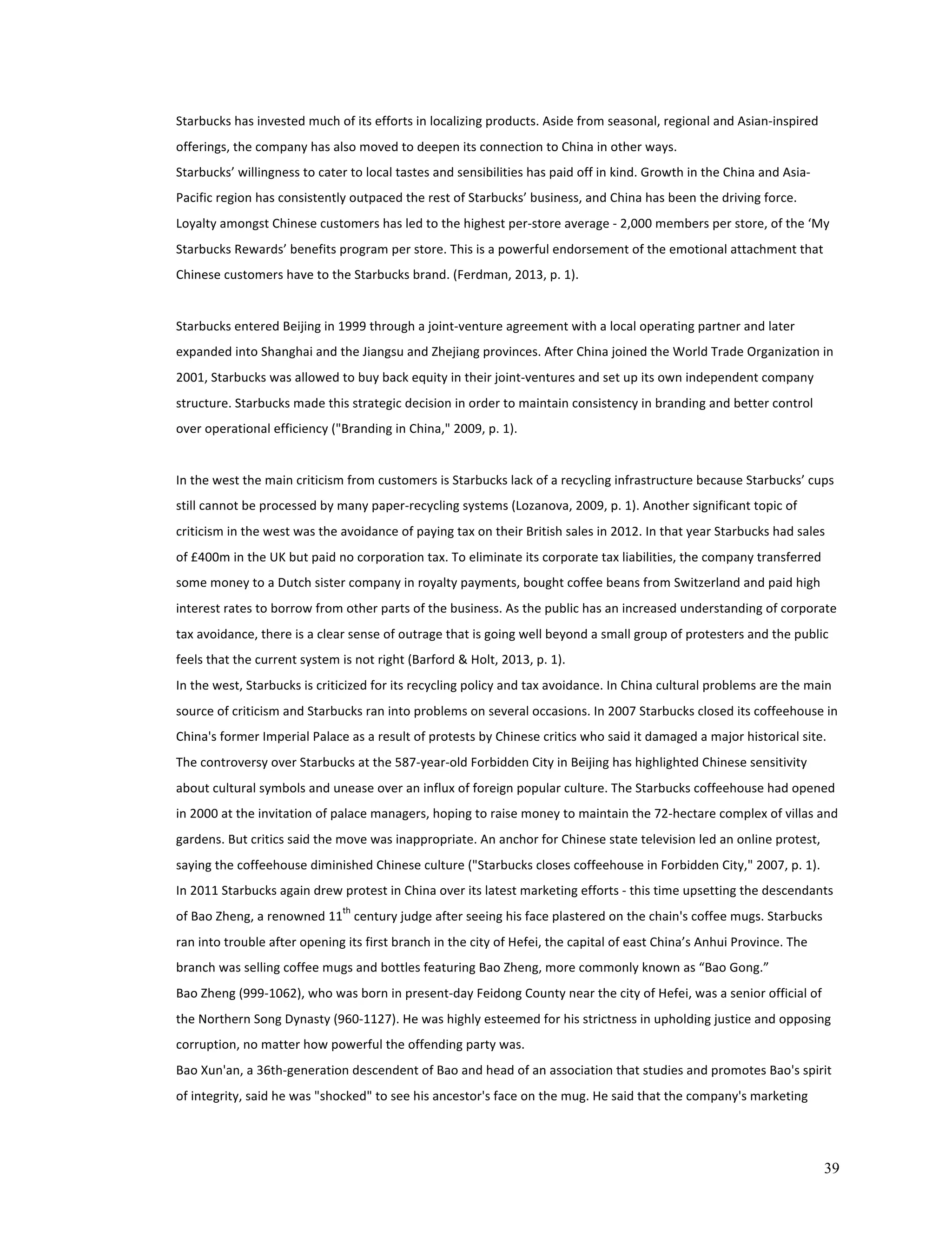 Starbucks 
has 
invested 
much 
of 
its 
efforts 
in 
localizing 
products. 
Aside 
from 
seasonal, 
regional 
and 
Asian-­‐inspired 
offerings, 
the 
company 
has 
also 
moved 
to 
deepen 
its 
connection 
to 
China 
in 
other 
ways. 
Starbucks’ 
willingness 
to 
cater 
to 
local 
tastes 
and 
sensibilities 
has 
paid 
off 
in 
kind. 
Growth 
in 
the 
China 
and 
Asia-­‐ 
Pacific 
region 
has 
consistently 
outpaced 
the 
rest 
of 
Starbucks’ 
business, 
and 
China 
has 
been 
the 
driving 
force. 
Loyalty 
amongst 
Chinese 
customers 
has 
led 
to 
the 
highest 
per-­‐store 
average 
-­‐ 
2,000 
members 
per 
store, 
of 
the 
‘My 
Starbucks 
Rewards’ 
benefits 
program 
per 
store. 
This 
is 
a 
powerful 
endorsement 
of 
the 
emotional 
attachment 
that 
Chinese 
customers 
have 
to 
the 
Starbucks 
brand. 
(Ferdman, 
2013, 
p. 
1). 
Starbucks 
entered 
Beijing 
in 
1999 
through 
a 
joint-­‐venture 
agreement 
with 
a 
local 
operating 
partner 
and 
later 
expanded 
into 
Shanghai 
and 
the 
Jiangsu 
and 
Zhejiang 
provinces. 
After 
China 
joined 
the 
World 
Trade 
Organization 
in 
2001, 
Starbucks 
was 
allowed 
to 
buy 
back 
equity 
in 
their 
joint-­‐ventures 
and 
set 
up 
its 
own 
independent 
company 
structure. 
Starbucks 
made 
this 
strategic 
decision 
in 
order 
to 
maintain 
consistency 
in 
branding 
and 
better 
control 
over 
operational 
efficiency 
("Branding 
in 
China," 
2009, 
p. 
1). 
In 
the 
west 
the 
main 
criticism 
from 
customers 
is 
Starbucks 
lack 
of 
a 
recycling 
infrastructure 
because 
Starbucks’ 
cups 
still 
cannot 
be 
processed 
by 
many 
paper-­‐recycling 
systems 
(Lozanova, 
2009, 
p. 
1). 
Another 
significant 
topic 
of 
criticism 
in 
the 
west 
was 
the 
avoidance 
of 
paying 
tax 
on 
their 
British 
sales 
in 
2012. 
In 
that 
year 
Starbucks 
had 
sales 
of 
£400m 
in 
the 
UK 
but 
paid 
no 
corporation 
tax. 
To 
eliminate 
its 
corporate 
tax 
liabilities, 
the 
company 
transferred 
some 
money 
to 
a 
Dutch 
sister 
company 
in 
royalty 
payments, 
bought 
coffee 
beans 
from 
Switzerland 
and 
paid 
high 
interest 
rates 
to 
borrow 
from 
other 
parts 
of 
the 
business. 
As 
the 
public 
has 
an 
increased 
understanding 
of 
corporate 
tax 
avoidance, 
there 
is 
a 
clear 
sense 
of 
outrage 
that 
is 
going 
well 
beyond 
a 
small 
group 
of 
protesters 
and 
the 
public 
feels 
that 
the 
current 
system 
is 
not 
right 
(Barford 
& 
Holt, 
2013, 
p. 
1). 
In 
the 
west, 
Starbucks 
is 
criticized 
for 
its 
recycling 
policy 
and 
tax 
avoidance. 
In 
China 
cultural 
problems 
are 
the 
main 
source 
of 
criticism 
and 
Starbucks 
ran 
into 
problems 
on 
several 
occasions. 
In 
2007 
Starbucks 
closed 
its 
coffeehouse 
in 
China's 
former 
Imperial 
Palace 
as 
a 
result 
of 
protests 
by 
Chinese 
critics 
who 
said 
it 
damaged 
a 
major 
historical 
site. 
The 
controversy 
over 
Starbucks 
at 
the 
587-­‐year-­‐old 
Forbidden 
City 
in 
Beijing 
has 
highlighted 
Chinese 
sensitivity 
about 
cultural 
symbols 
and 
unease 
over 
an 
influx 
of 
foreign 
popular 
culture. 
The 
Starbucks 
coffeehouse 
had 
opened 
in 
2000 
at 
the 
invitation 
of 
palace 
managers, 
hoping 
to 
raise 
money 
to 
maintain 
the 
72-­‐hectare 
complex 
of 
villas 
and 
gardens. 
But 
critics 
said 
the 
move 
was 
inappropriate. 
An 
anchor 
for 
Chinese 
state 
television 
led 
an 
online 
protest, 
saying 
the 
coffeehouse 
diminished 
Chinese 
culture 
("Starbucks 
closes 
coffeehouse 
in 
Forbidden 
City," 
2007, 
p. 
1). 
In 
2011 
Starbucks 
again 
drew 
protest 
in 
China 
over 
its 
latest 
marketing 
efforts 
-­‐ 
this 
time 
upsetting 
the 
descendants 
of 
Bao 
Zheng, 
a 
renowned 
11th 
century 
judge 
after 
seeing 
his 
face 
plastered 
on 
the 
chain's 
coffee 
mugs. 
Starbucks 
ran 
into 
trouble 
after 
opening 
its 
first 
branch 
in 
the 
city 
of 
Hefei, 
the 
capital 
of 
east 
China’s 
Anhui 
Province. 
The 
branch 
was 
selling 
coffee 
mugs 
and 
bottles 
featuring 
Bao 
Zheng, 
more 
commonly 
known 
as 
“Bao 
Gong.” 
Bao 
Zheng 
(999-­‐1062), 
who 
was 
born 
in 
present-­‐day 
Feidong 
County 
near 
the 
city 
of 
Hefei, 
was 
a 
senior 
official 
of 
the 
Northern 
Song 
Dynasty 
(960-­‐1127). 
He 
was 
highly 
esteemed 
for 
his 
strictness 
in 
upholding 
justice 
and 
opposing 
corruption, 
no 
matter 
how 
powerful 
the 
offending 
party 
was. 
Bao 
Xun'an, 
a 
36th-­‐generation 
descendent 
of 
Bao 
and 
head 
of 
an 
association 
that 
studies 
and 
promotes 
Bao's 
spirit 
of 
integrity, 
said 
he 
was 
"shocked" 
to 
see 
his 
ancestor's 
face 
on 
the 
mug. 
He 
said 
that 
the 
company's 
marketing 
39 
 