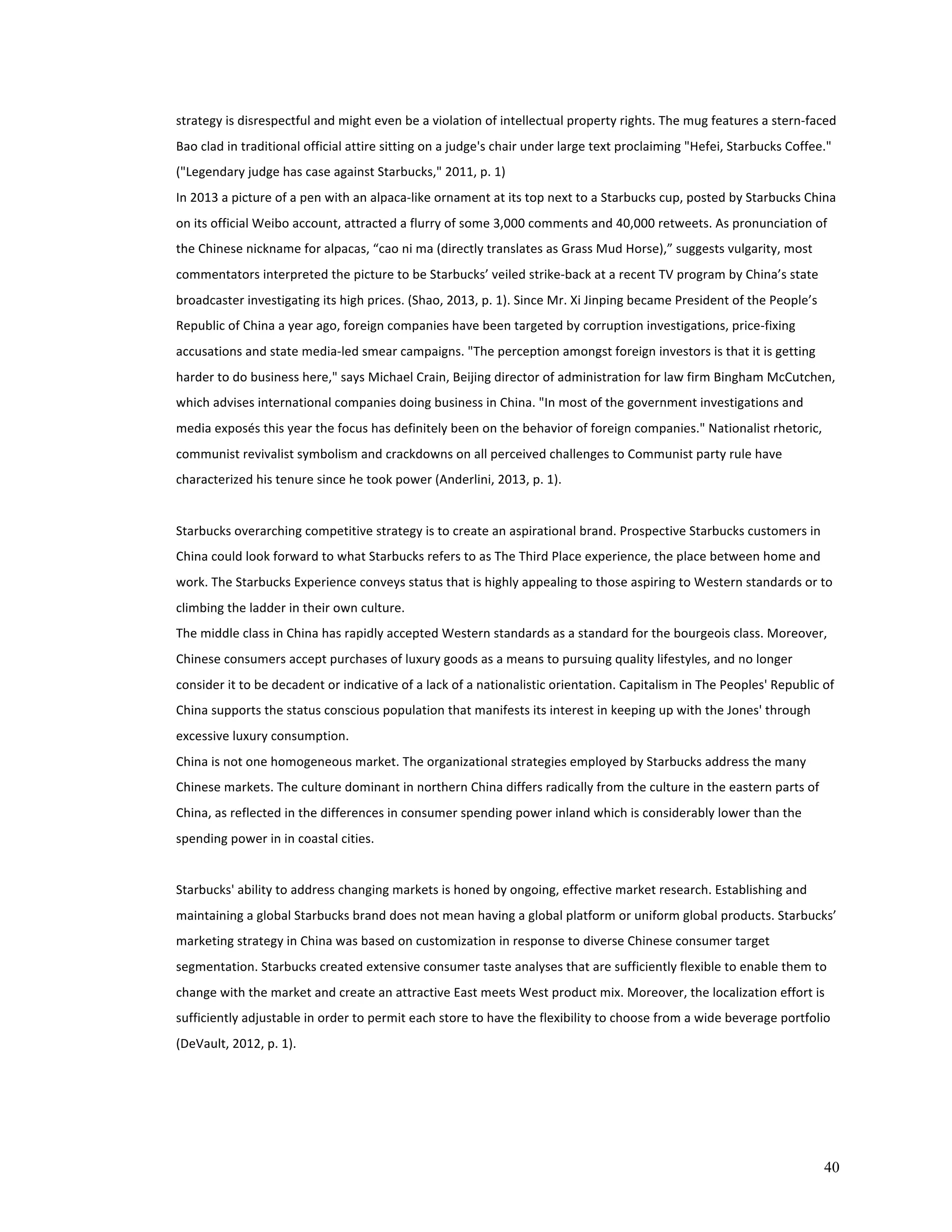 strategy 
is 
disrespectful 
and 
might 
even 
be 
a 
violation 
of 
intellectual 
property 
rights. 
The 
mug 
features 
a 
stern-­‐faced 
Bao 
clad 
in 
traditional 
official 
attire 
sitting 
on 
a 
judge's 
chair 
under 
large 
text 
proclaiming 
"Hefei, 
Starbucks 
Coffee." 
("Legendary 
judge 
has 
case 
against 
Starbucks," 
2011, 
p. 
1) 
In 
2013 
a 
picture 
of 
a 
pen 
with 
an 
alpaca-­‐like 
ornament 
at 
its 
top 
next 
to 
a 
Starbucks 
cup, 
posted 
by 
Starbucks 
China 
on 
its 
official 
Weibo 
account, 
attracted 
a 
flurry 
of 
some 
3,000 
comments 
and 
40,000 
retweets. 
As 
pronunciation 
of 
the 
Chinese 
nickname 
for 
alpacas, 
“cao 
ni 
ma 
(directly 
translates 
as 
Grass 
Mud 
Horse),” 
suggests 
vulgarity, 
most 
commentators 
interpreted 
the 
picture 
to 
be 
Starbucks’ 
veiled 
strike-­‐back 
at 
a 
recent 
TV 
program 
by 
China’s 
state 
broadcaster 
investigating 
its 
high 
prices. 
(Shao, 
2013, 
p. 
1). 
Since 
Mr. 
Xi 
Jinping 
became 
President 
of 
the 
People’s 
Republic 
of 
China 
a 
year 
ago, 
foreign 
companies 
have 
been 
targeted 
by 
corruption 
investigations, 
price-­‐fixing 
accusations 
and 
state 
media-­‐led 
smear 
campaigns. 
"The 
perception 
amongst 
foreign 
investors 
is 
that 
it 
is 
getting 
harder 
to 
do 
business 
here," 
says 
Michael 
Crain, 
Beijing 
director 
of 
administration 
for 
law 
firm 
Bingham 
McCutchen, 
which 
advises 
international 
companies 
doing 
business 
in 
China. 
"In 
most 
of 
the 
government 
investigations 
and 
media 
exposés 
this 
year 
the 
focus 
has 
definitely 
been 
on 
the 
behavior 
of 
foreign 
companies." 
Nationalist 
rhetoric, 
communist 
revivalist 
symbolism 
and 
crackdowns 
on 
all 
perceived 
challenges 
to 
Communist 
party 
rule 
have 
characterized 
his 
tenure 
since 
he 
took 
power 
(Anderlini, 
2013, 
p. 
1). 
Starbucks 
overarching 
competitive 
strategy 
is 
to 
create 
an 
aspirational 
brand. 
Prospective 
Starbucks 
customers 
in 
China 
could 
look 
forward 
to 
what 
Starbucks 
refers 
to 
as 
The 
Third 
Place 
experience, 
the 
place 
between 
home 
and 
work. 
The 
Starbucks 
Experience 
conveys 
status 
that 
is 
highly 
appealing 
to 
those 
aspiring 
to 
Western 
standards 
or 
to 
climbing 
the 
ladder 
in 
their 
own 
culture. 
The 
middle 
class 
in 
China 
has 
rapidly 
accepted 
Western 
standards 
as 
a 
standard 
for 
the 
bourgeois 
class. 
Moreover, 
Chinese 
consumers 
accept 
purchases 
of 
luxury 
goods 
as 
a 
means 
to 
pursuing 
quality 
lifestyles, 
and 
no 
longer 
consider 
it 
to 
be 
decadent 
or 
indicative 
of 
a 
lack 
of 
a 
nationalistic 
orientation. 
Capitalism 
in 
The 
Peoples' 
Republic 
of 
China 
supports 
the 
status 
conscious 
population 
that 
manifests 
its 
interest 
in 
keeping 
up 
with 
the 
Jones' 
through 
excessive 
luxury 
consumption. 
China 
is 
not 
one 
homogeneous 
market. 
The 
organizational 
strategies 
employed 
by 
Starbucks 
address 
the 
many 
Chinese 
markets. 
The 
culture 
dominant 
in 
northern 
China 
differs 
radically 
from 
the 
culture 
in 
the 
eastern 
parts 
of 
China, 
as 
reflected 
in 
the 
differences 
in 
consumer 
spending 
power 
inland 
which 
is 
considerably 
lower 
than 
the 
spending 
power 
in 
in 
coastal 
cities. 
Starbucks' 
ability 
to 
address 
changing 
markets 
is 
honed 
by 
ongoing, 
effective 
market 
research. 
Establishing 
and 
maintaining 
a 
global 
Starbucks 
brand 
does 
not 
mean 
having 
a 
global 
platform 
or 
uniform 
global 
products. 
Starbucks’ 
marketing 
strategy 
in 
China 
was 
based 
on 
customization 
in 
response 
to 
diverse 
Chinese 
consumer 
target 
segmentation. 
Starbucks 
created 
extensive 
consumer 
taste 
analyses 
that 
are 
sufficiently 
flexible 
to 
enable 
them 
to 
change 
with 
the 
market 
and 
create 
an 
attractive 
East 
meets 
West 
product 
mix. 
Moreover, 
the 
localization 
effort 
is 
sufficiently 
adjustable 
in 
order 
to 
permit 
each 
store 
to 
have 
the 
flexibility 
to 
choose 
from 
a 
wide 
beverage 
portfolio 
(DeVault, 
2012, 
p. 
1). 
40 
 