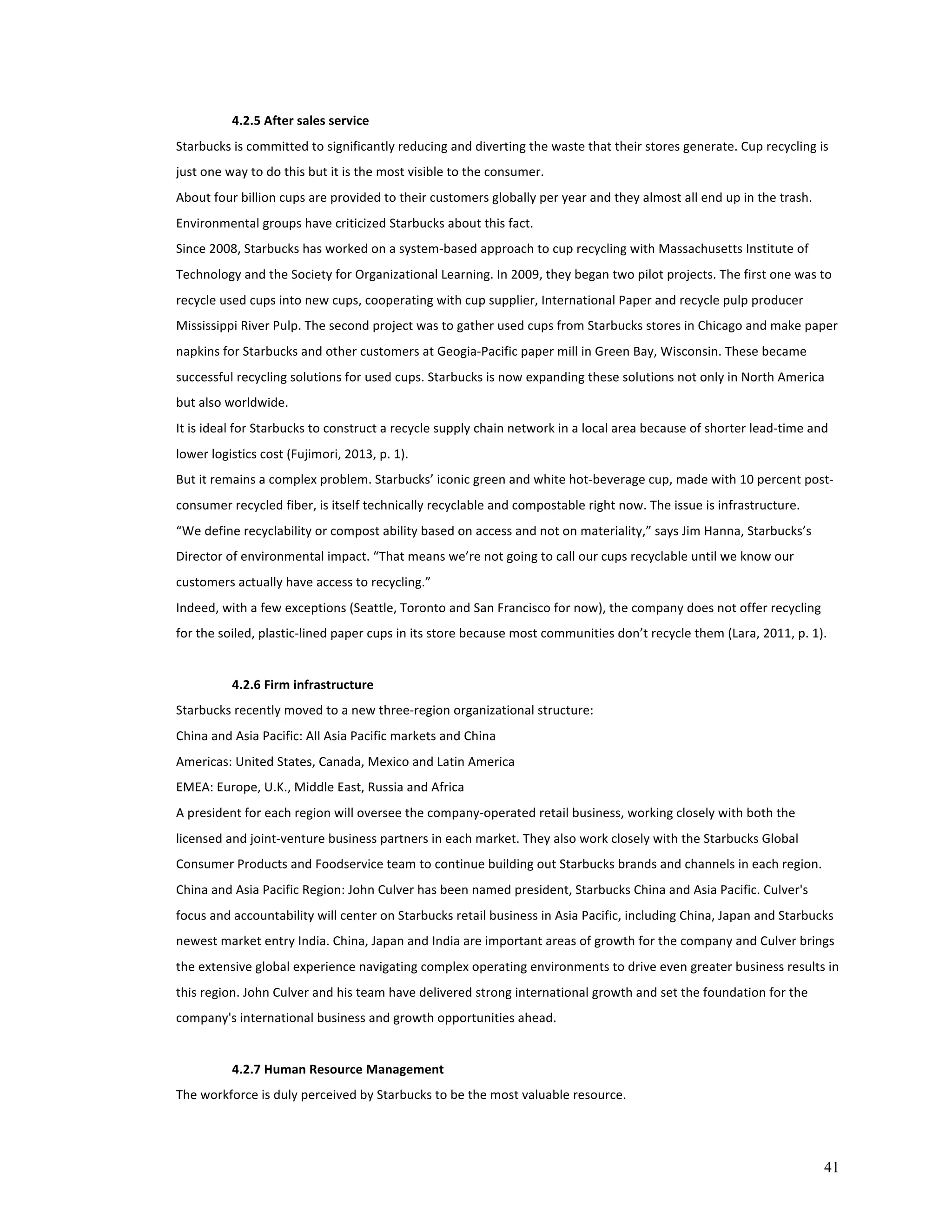 41 
4.2.5 
After 
sales 
service 
Starbucks 
is 
committed 
to 
significantly 
reducing 
and 
diverting 
the 
waste 
that 
their 
stores 
generate. 
Cup 
recycling 
is 
just 
one 
way 
to 
do 
this 
but 
it 
is 
the 
most 
visible 
to 
the 
consumer. 
About 
four 
billion 
cups 
are 
provided 
to 
their 
customers 
globally 
per 
year 
and 
they 
almost 
all 
end 
up 
in 
the 
trash. 
Environmental 
groups 
have 
criticized 
Starbucks 
about 
this 
fact. 
Since 
2008, 
Starbucks 
has 
worked 
on 
a 
system-­‐based 
approach 
to 
cup 
recycling 
with 
Massachusetts 
Institute 
of 
Technology 
and 
the 
Society 
for 
Organizational 
Learning. 
In 
2009, 
they 
began 
two 
pilot 
projects. 
The 
first 
one 
was 
to 
recycle 
used 
cups 
into 
new 
cups, 
cooperating 
with 
cup 
supplier, 
International 
Paper 
and 
recycle 
pulp 
producer 
Mississippi 
River 
Pulp. 
The 
second 
project 
was 
to 
gather 
used 
cups 
from 
Starbucks 
stores 
in 
Chicago 
and 
make 
paper 
napkins 
for 
Starbucks 
and 
other 
customers 
at 
Geogia-­‐Pacific 
paper 
mill 
in 
Green 
Bay, 
Wisconsin. 
These 
became 
successful 
recycling 
solutions 
for 
used 
cups. 
Starbucks 
is 
now 
expanding 
these 
solutions 
not 
only 
in 
North 
America 
but 
also 
worldwide. 
It 
is 
ideal 
for 
Starbucks 
to 
construct 
a 
recycle 
supply 
chain 
network 
in 
a 
local 
area 
because 
of 
shorter 
lead-­‐time 
and 
lower 
logistics 
cost 
(Fujimori, 
2013, 
p. 
1). 
But 
it 
remains 
a 
complex 
problem. 
Starbucks’ 
iconic 
green 
and 
white 
hot-­‐beverage 
cup, 
made 
with 
10 
percent 
post-­‐ 
consumer 
recycled 
fiber, 
is 
itself 
technically 
recyclable 
and 
compostable 
right 
now. 
The 
issue 
is 
infrastructure. 
“We 
define 
recyclability 
or 
compost 
ability 
based 
on 
access 
and 
not 
on 
materiality,” 
says 
Jim 
Hanna, 
Starbucks’s 
Director 
of 
environmental 
impact. 
“That 
means 
we’re 
not 
going 
to 
call 
our 
cups 
recyclable 
until 
we 
know 
our 
customers 
actually 
have 
access 
to 
recycling.” 
Indeed, 
with 
a 
few 
exceptions 
(Seattle, 
Toronto 
and 
San 
Francisco 
for 
now), 
the 
company 
does 
not 
offer 
recycling 
for 
the 
soiled, 
plastic-­‐lined 
paper 
cups 
in 
its 
store 
because 
most 
communities 
don’t 
recycle 
them 
(Lara, 
2011, 
p. 
1). 
4.2.6 
Firm 
infrastructure 
Starbucks 
recently 
moved 
to 
a 
new 
three-­‐region 
organizational 
structure: 
China 
and 
Asia 
Pacific: 
All 
Asia 
Pacific 
markets 
and 
China 
Americas: 
United 
States, 
Canada, 
Mexico 
and 
Latin 
America 
EMEA: 
Europe, 
U.K., 
Middle 
East, 
Russia 
and 
Africa 
A 
president 
for 
each 
region 
will 
oversee 
the 
company-­‐operated 
retail 
business, 
working 
closely 
with 
both 
the 
licensed 
and 
joint-­‐venture 
business 
partners 
in 
each 
market. 
They 
also 
work 
closely 
with 
the 
Starbucks 
Global 
Consumer 
Products 
and 
Foodservice 
team 
to 
continue 
building 
out 
Starbucks 
brands 
and 
channels 
in 
each 
region. 
China 
and 
Asia 
Pacific 
Region: 
John 
Culver 
has 
been 
named 
president, 
Starbucks 
China 
and 
Asia 
Pacific. 
Culver's 
focus 
and 
accountability 
will 
center 
on 
Starbucks 
retail 
business 
in 
Asia 
Pacific, 
including 
China, 
Japan 
and 
Starbucks 
newest 
market 
entry 
India. 
China, 
Japan 
and 
India 
are 
important 
areas 
of 
growth 
for 
the 
company 
and 
Culver 
brings 
the 
extensive 
global 
experience 
navigating 
complex 
operating 
environments 
to 
drive 
even 
greater 
business 
results 
in 
this 
region. 
John 
Culver 
and 
his 
team 
have 
delivered 
strong 
international 
growth 
and 
set 
the 
foundation 
for 
the 
company's 
international 
business 
and 
growth 
opportunities 
ahead. 
4.2.7 
Human 
Resource 
Management 
The 
workforce 
is 
duly 
perceived 
by 
Starbucks 
to 
be 
the 
most 
valuable 
resource. 
 