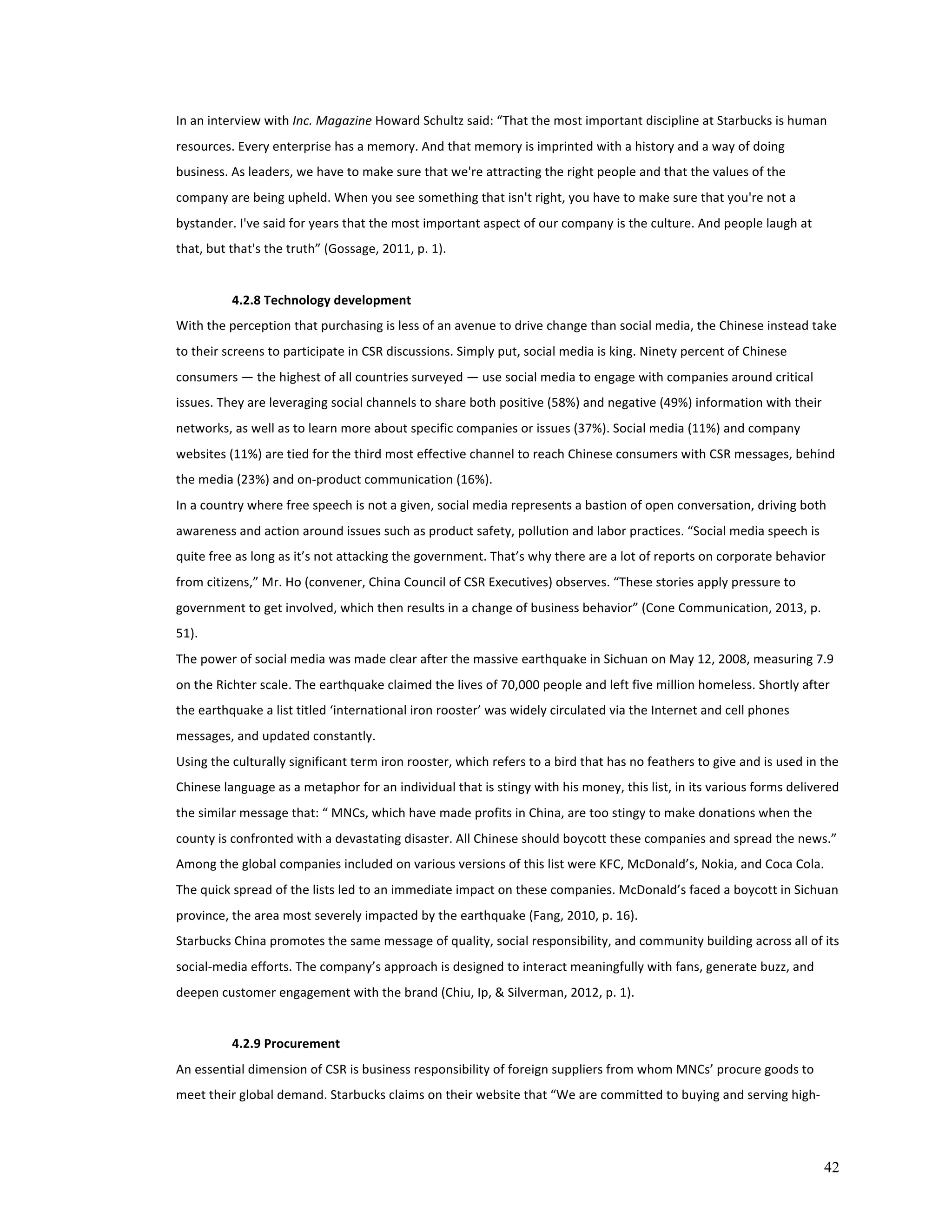 42 
In 
an 
interview 
with 
Inc. 
Magazine 
Howard 
Schultz 
said: 
“That 
the 
most 
important 
discipline 
at 
Starbucks 
is 
human 
resources. 
Every 
enterprise 
has 
a 
memory. 
And 
that 
memory 
is 
imprinted 
with 
a 
history 
and 
a 
way 
of 
doing 
business. 
As 
leaders, 
we 
have 
to 
make 
sure 
that 
we're 
attracting 
the 
right 
people 
and 
that 
the 
values 
of 
the 
company 
are 
being 
upheld. 
When 
you 
see 
something 
that 
isn't 
right, 
you 
have 
to 
make 
sure 
that 
you're 
not 
a 
bystander. 
I've 
said 
for 
years 
that 
the 
most 
important 
aspect 
of 
our 
company 
is 
the 
culture. 
And 
people 
laugh 
at 
that, 
but 
that's 
the 
truth” 
(Gossage, 
2011, 
p. 
1). 
4.2.8 
Technology 
development 
With 
the 
perception 
that 
purchasing 
is 
less 
of 
an 
avenue 
to 
drive 
change 
than 
social 
media, 
the 
Chinese 
instead 
take 
to 
their 
screens 
to 
participate 
in 
CSR 
discussions. 
Simply 
put, 
social 
media 
is 
king. 
Ninety 
percent 
of 
Chinese 
consumers 
— 
the 
highest 
of 
all 
countries 
surveyed 
— 
use 
social 
media 
to 
engage 
with 
companies 
around 
critical 
issues. 
They 
are 
leveraging 
social 
channels 
to 
share 
both 
positive 
(58%) 
and 
negative 
(49%) 
information 
with 
their 
networks, 
as 
well 
as 
to 
learn 
more 
about 
specific 
companies 
or 
issues 
(37%). 
Social 
media 
(11%) 
and 
company 
websites 
(11%) 
are 
tied 
for 
the 
third 
most 
effective 
channel 
to 
reach 
Chinese 
consumers 
with 
CSR 
messages, 
behind 
the 
media 
(23%) 
and 
on-­‐product 
communication 
(16%). 
In 
a 
country 
where 
free 
speech 
is 
not 
a 
given, 
social 
media 
represents 
a 
bastion 
of 
open 
conversation, 
driving 
both 
awareness 
and 
action 
around 
issues 
such 
as 
product 
safety, 
pollution 
and 
labor 
practices. 
“Social 
media 
speech 
is 
quite 
free 
as 
long 
as 
it’s 
not 
attacking 
the 
government. 
That’s 
why 
there 
are 
a 
lot 
of 
reports 
on 
corporate 
behavior 
from 
citizens,” 
Mr. 
Ho 
(convener, 
China 
Council 
of 
CSR 
Executives) 
observes. 
“These 
stories 
apply 
pressure 
to 
government 
to 
get 
involved, 
which 
then 
results 
in 
a 
change 
of 
business 
behavior” 
(Cone 
Communication, 
2013, 
p. 
51). 
The 
power 
of 
social 
media 
was 
made 
clear 
after 
the 
massive 
earthquake 
in 
Sichuan 
on 
May 
12, 
2008, 
measuring 
7.9 
on 
the 
Richter 
scale. 
The 
earthquake 
claimed 
the 
lives 
of 
70,000 
people 
and 
left 
five 
million 
homeless. 
Shortly 
after 
the 
earthquake 
a 
list 
titled 
‘international 
iron 
rooster’ 
was 
widely 
circulated 
via 
the 
Internet 
and 
cell 
phones 
messages, 
and 
updated 
constantly. 
Using 
the 
culturally 
significant 
term 
iron 
rooster, 
which 
refers 
to 
a 
bird 
that 
has 
no 
feathers 
to 
give 
and 
is 
used 
in 
the 
Chinese 
language 
as 
a 
metaphor 
for 
an 
individual 
that 
is 
stingy 
with 
his 
money, 
this 
list, 
in 
its 
various 
forms 
delivered 
the 
similar 
message 
that: 
“ 
MNCs, 
which 
have 
made 
profits 
in 
China, 
are 
too 
stingy 
to 
make 
donations 
when 
the 
county 
is 
confronted 
with 
a 
devastating 
disaster. 
All 
Chinese 
should 
boycott 
these 
companies 
and 
spread 
the 
news.” 
Among 
the 
global 
companies 
included 
on 
various 
versions 
of 
this 
list 
were 
KFC, 
McDonald’s, 
Nokia, 
and 
Coca 
Cola. 
The 
quick 
spread 
of 
the 
lists 
led 
to 
an 
immediate 
impact 
on 
these 
companies. 
McDonald’s 
faced 
a 
boycott 
in 
Sichuan 
province, 
the 
area 
most 
severely 
impacted 
by 
the 
earthquake 
(Fang, 
2010, 
p. 
16). 
Starbucks 
China 
promotes 
the 
same 
message 
of 
quality, 
social 
responsibility, 
and 
community 
building 
across 
all 
of 
its 
social-­‐media 
efforts. 
The 
company’s 
approach 
is 
designed 
to 
interact 
meaningfully 
with 
fans, 
generate 
buzz, 
and 
deepen 
customer 
engagement 
with 
the 
brand 
(Chiu, 
Ip, 
& 
Silverman, 
2012, 
p. 
1). 
4.2.9 
Procurement 
An 
essential 
dimension 
of 
CSR 
is 
business 
responsibility 
of 
foreign 
suppliers 
from 
whom 
MNCs’ 
procure 
goods 
to 
meet 
their 
global 
demand. 
Starbucks 
claims 
on 
their 
website 
that 
“We 
are 
committed 
to 
buying 
and 
serving 
high-­‐ 
 