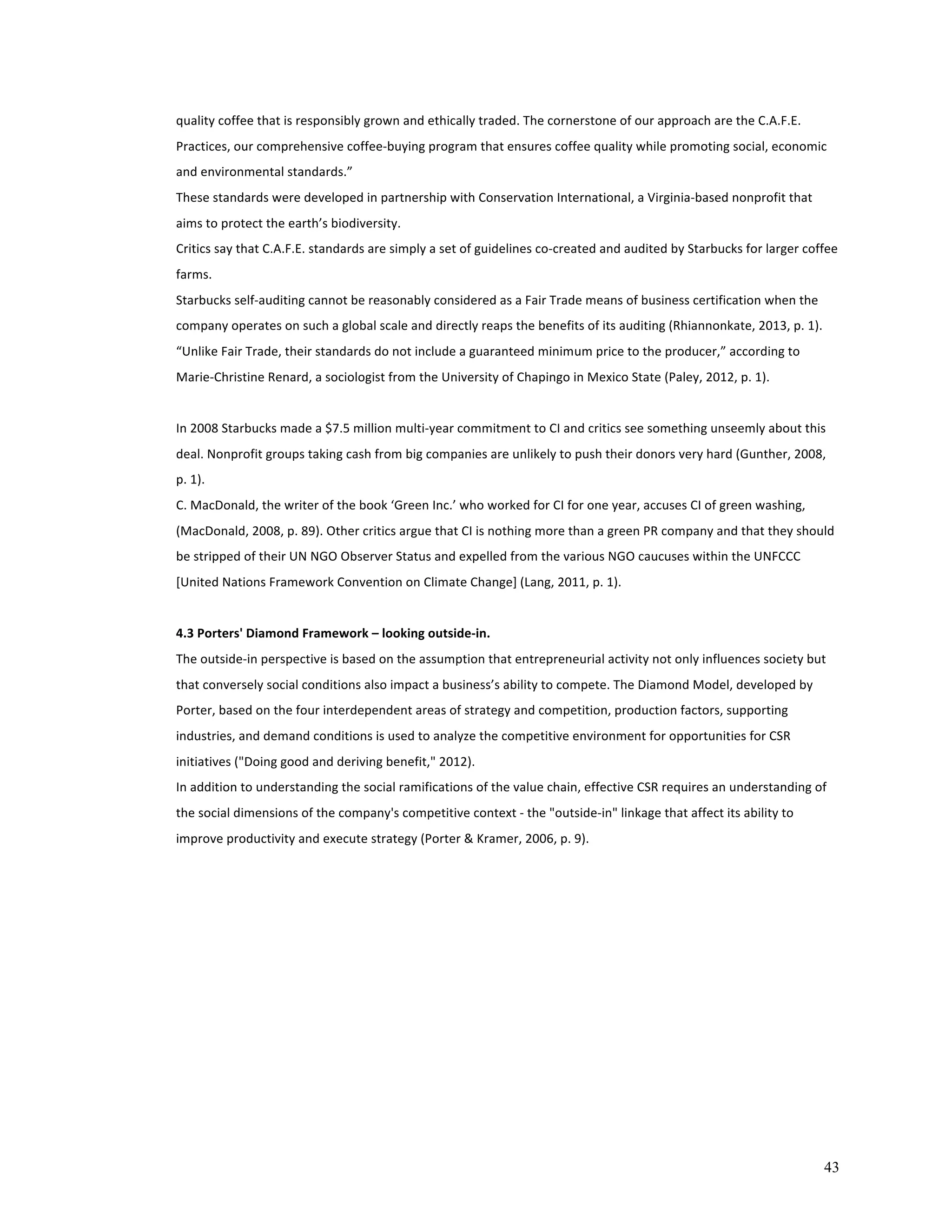 quality 
coffee 
that 
is 
responsibly 
grown 
and 
ethically 
traded. 
The 
cornerstone 
of 
our 
approach 
are 
the 
C.A.F.E. 
Practices, 
our 
comprehensive 
coffee-­‐buying 
program 
that 
ensures 
coffee 
quality 
while 
promoting 
social, 
economic 
and 
environmental 
standards.” 
These 
standards 
were 
developed 
in 
partnership 
with 
Conservation 
International, 
a 
Virginia-­‐based 
nonprofit 
that 
aims 
to 
protect 
the 
earth’s 
biodiversity. 
Critics 
say 
that 
C.A.F.E. 
standards 
are 
simply 
a 
set 
of 
guidelines 
co-­‐created 
and 
audited 
by 
Starbucks 
for 
larger 
coffee 
farms. 
Starbucks 
self-­‐auditing 
cannot 
be 
reasonably 
considered 
as 
a 
Fair 
Trade 
means 
of 
business 
certification 
when 
the 
company 
operates 
on 
such 
a 
global 
scale 
and 
directly 
reaps 
the 
benefits 
of 
its 
auditing 
(Rhiannonkate, 
2013, 
p. 
1). 
“Unlike 
Fair 
Trade, 
their 
standards 
do 
not 
include 
a 
guaranteed 
minimum 
price 
to 
the 
producer,” 
according 
to 
Marie-­‐Christine 
Renard, 
a 
sociologist 
from 
the 
University 
of 
Chapingo 
in 
Mexico 
State 
(Paley, 
2012, 
p. 
1). 
In 
2008 
Starbucks 
made 
a 
$7.5 
million 
multi-­‐year 
commitment 
to 
CI 
and 
critics 
see 
something 
unseemly 
about 
this 
deal. 
Nonprofit 
groups 
taking 
cash 
from 
big 
companies 
are 
unlikely 
to 
push 
their 
donors 
very 
hard 
(Gunther, 
2008, 
p. 
1). 
C. 
MacDonald, 
the 
writer 
of 
the 
book 
‘Green 
Inc.’ 
who 
worked 
for 
CI 
for 
one 
year, 
accuses 
CI 
of 
green 
washing, 
(MacDonald, 
2008, 
p. 
89). 
Other 
critics 
argue 
that 
CI 
is 
nothing 
more 
than 
a 
green 
PR 
company 
and 
that 
they 
should 
be 
stripped 
of 
their 
UN 
NGO 
Observer 
Status 
and 
expelled 
from 
the 
various 
NGO 
caucuses 
within 
the 
UNFCCC 
[United 
Nations 
Framework 
Convention 
on 
Climate 
Change] 
(Lang, 
2011, 
p. 
1). 
4.3 
Porters' 
Diamond 
Framework 
– 
looking 
outside-­‐in. 
The 
outside-­‐in 
perspective 
is 
based 
on 
the 
assumption 
that 
entrepreneurial 
activity 
not 
only 
influences 
society 
but 
that 
conversely 
social 
conditions 
also 
impact 
a 
business’s 
ability 
to 
compete. 
The 
Diamond 
Model, 
developed 
by 
Porter, 
based 
on 
the 
four 
interdependent 
areas 
of 
strategy 
and 
competition, 
production 
factors, 
supporting 
industries, 
and 
demand 
conditions 
is 
used 
to 
analyze 
the 
competitive 
environment 
for 
opportunities 
for 
CSR 
initiatives 
("Doing 
good 
and 
deriving 
benefit," 
2012). 
In 
addition 
to 
understanding 
the 
social 
ramifications 
of 
the 
value 
chain, 
effective 
CSR 
requires 
an 
understanding 
of 
the 
social 
dimensions 
of 
the 
company's 
competitive 
context 
-­‐ 
the 
"outside-­‐in" 
linkage 
that 
affect 
its 
ability 
to 
improve 
productivity 
and 
execute 
strategy 
(Porter 
& 
Kramer, 
2006, 
p. 
9). 
43 
 