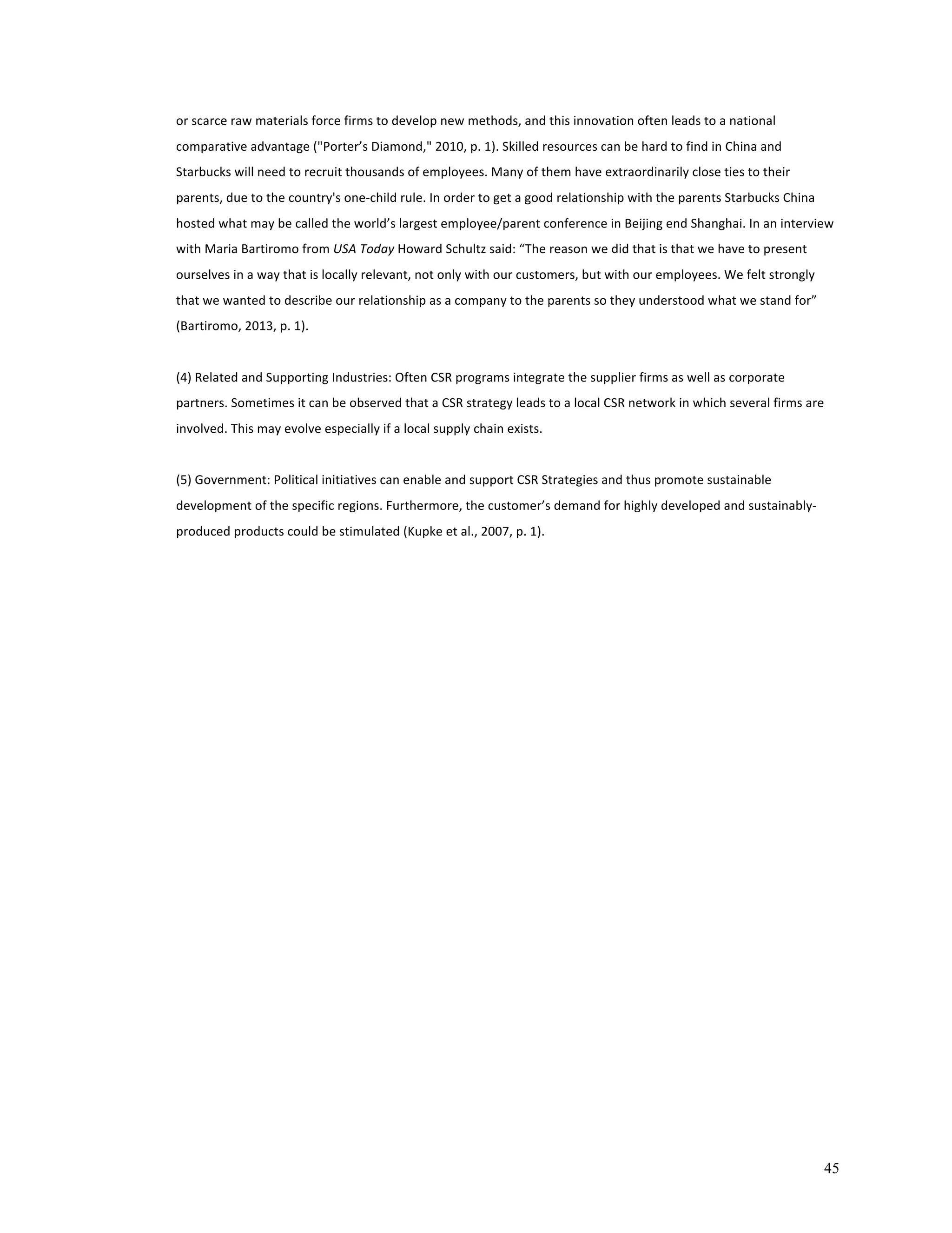or 
scarce 
raw 
materials 
force 
firms 
to 
develop 
new 
methods, 
and 
this 
innovation 
often 
leads 
to 
a 
national 
comparative 
advantage 
("Porter’s 
Diamond," 
2010, 
p. 
1). 
Skilled 
resources 
can 
be 
hard 
to 
find 
in 
China 
and 
Starbucks 
will 
need 
to 
recruit 
thousands 
of 
employees. 
Many 
of 
them 
have 
extraordinarily 
close 
ties 
to 
their 
parents, 
due 
to 
the 
country's 
one-­‐child 
rule. 
In 
order 
to 
get 
a 
good 
relationship 
with 
the 
parents 
Starbucks 
China 
hosted 
what 
may 
be 
called 
the 
world’s 
largest 
employee/parent 
conference 
in 
Beijing 
end 
Shanghai. 
In 
an 
interview 
with 
Maria 
Bartiromo 
from 
45 
USA 
Today 
Howard 
Schultz 
said: 
“The 
reason 
we 
did 
that 
is 
that 
we 
have 
to 
present 
ourselves 
in 
a 
way 
that 
is 
locally 
relevant, 
not 
only 
with 
our 
customers, 
but 
with 
our 
employees. 
We 
felt 
strongly 
that 
we 
wanted 
to 
describe 
our 
relationship 
as 
a 
company 
to 
the 
parents 
so 
they 
understood 
what 
we 
stand 
for” 
(Bartiromo, 
2013, 
p. 
1). 
(4) 
Related 
and 
Supporting 
Industries: 
Often 
CSR 
programs 
integrate 
the 
supplier 
firms 
as 
well 
as 
corporate 
partners. 
Sometimes 
it 
can 
be 
observed 
that 
a 
CSR 
strategy 
leads 
to 
a 
local 
CSR 
network 
in 
which 
several 
firms 
are 
involved. 
This 
may 
evolve 
especially 
if 
a 
local 
supply 
chain 
exists. 
(5) 
Government: 
Political 
initiatives 
can 
enable 
and 
support 
CSR 
Strategies 
and 
thus 
promote 
sustainable 
development 
of 
the 
specific 
regions. 
Furthermore, 
the 
customer’s 
demand 
for 
highly 
developed 
and 
sustainably-­‐ 
produced 
products 
could 
be 
stimulated 
(Kupke 
et 
al., 
2007, 
p. 
1). 
 