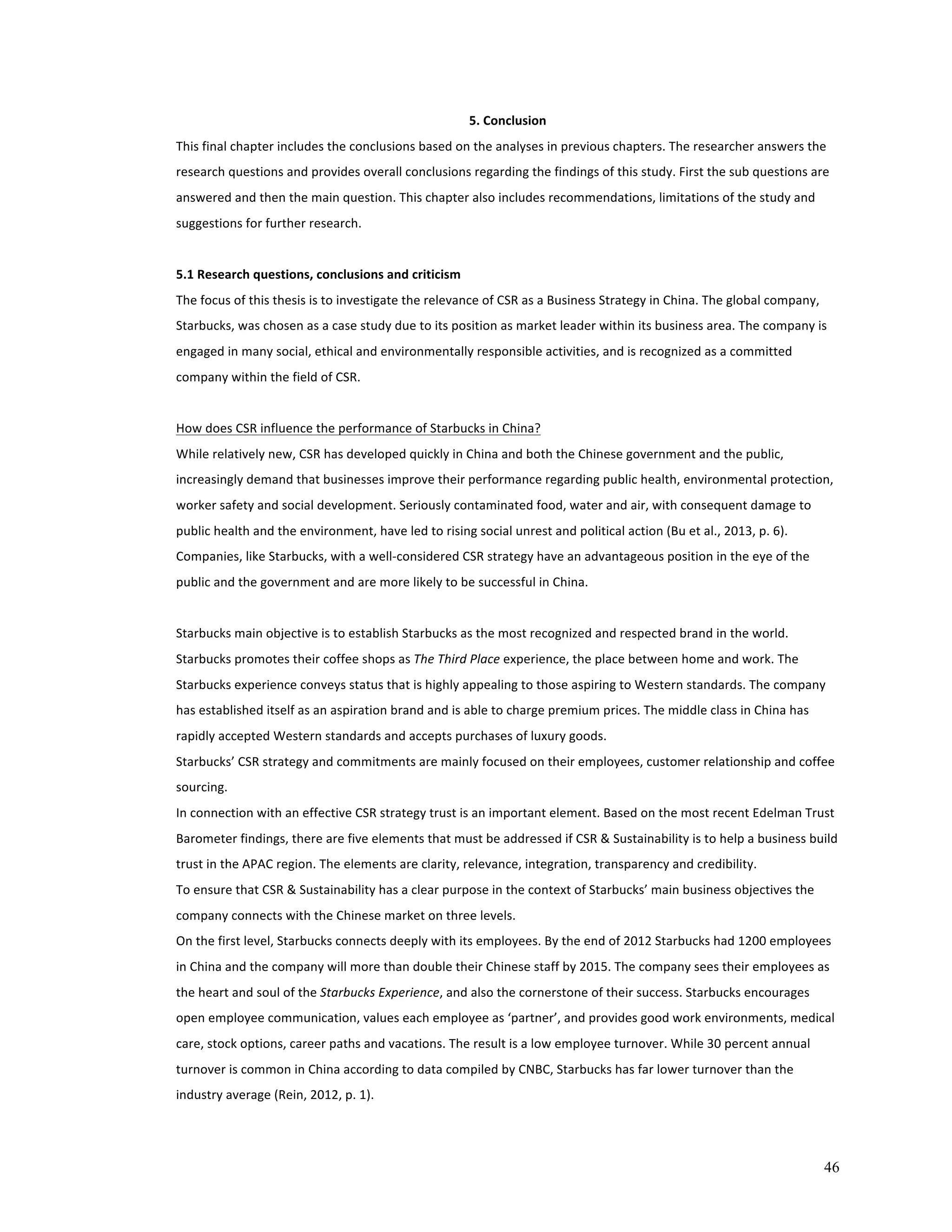 46 
5. 
Conclusion 
This 
final 
chapter 
includes 
the 
conclusions 
based 
on 
the 
analyses 
in 
previous 
chapters. 
The 
researcher 
answers 
the 
research 
questions 
and 
provides 
overall 
conclusions 
regarding 
the 
findings 
of 
this 
study. 
First 
the 
sub 
questions 
are 
answered 
and 
then 
the 
main 
question. 
This 
chapter 
also 
includes 
recommendations, 
limitations 
of 
the 
study 
and 
suggestions 
for 
further 
research. 
5.1 
Research 
questions, 
conclusions 
and 
criticism 
The 
focus 
of 
this 
thesis 
is 
to 
investigate 
the 
relevance 
of 
CSR 
as 
a 
Business 
Strategy 
in 
China. 
The 
global 
company, 
Starbucks, 
was 
chosen 
as 
a 
case 
study 
due 
to 
its 
position 
as 
market 
leader 
within 
its 
business 
area. 
The 
company 
is 
engaged 
in 
many 
social, 
ethical 
and 
environmentally 
responsible 
activities, 
and 
is 
recognized 
as 
a 
committed 
company 
within 
the 
field 
of 
CSR. 
How 
does 
CSR 
influence 
the 
performance 
of 
Starbucks 
in 
China? 
While 
relatively 
new, 
CSR 
has 
developed 
quickly 
in 
China 
and 
both 
the 
Chinese 
government 
and 
the 
public, 
increasingly 
demand 
that 
businesses 
improve 
their 
performance 
regarding 
public 
health, 
environmental 
protection, 
worker 
safety 
and 
social 
development. 
Seriously 
contaminated 
food, 
water 
and 
air, 
with 
consequent 
damage 
to 
public 
health 
and 
the 
environment, 
have 
led 
to 
rising 
social 
unrest 
and 
political 
action 
(Bu 
et 
al., 
2013, 
p. 
6). 
Companies, 
like 
Starbucks, 
with 
a 
well-­‐considered 
CSR 
strategy 
have 
an 
advantageous 
position 
in 
the 
eye 
of 
the 
public 
and 
the 
government 
and 
are 
more 
likely 
to 
be 
successful 
in 
China. 
Starbucks 
main 
objective 
is 
to 
establish 
Starbucks 
as 
the 
most 
recognized 
and 
respected 
brand 
in 
the 
world. 
Starbucks 
promotes 
their 
coffee 
shops 
as 
The 
Third 
Place 
experience, 
the 
place 
between 
home 
and 
work. 
The 
Starbucks 
experience 
conveys 
status 
that 
is 
highly 
appealing 
to 
those 
aspiring 
to 
Western 
standards. 
The 
company 
has 
established 
itself 
as 
an 
aspiration 
brand 
and 
is 
able 
to 
charge 
premium 
prices. 
The 
middle 
class 
in 
China 
has 
rapidly 
accepted 
Western 
standards 
and 
accepts 
purchases 
of 
luxury 
goods. 
Starbucks’ 
CSR 
strategy 
and 
commitments 
are 
mainly 
focused 
on 
their 
employees, 
customer 
relationship 
and 
coffee 
sourcing. 
In 
connection 
with 
an 
effective 
CSR 
strategy 
trust 
is 
an 
important 
element. 
Based 
on 
the 
most 
recent 
Edelman 
Trust 
Barometer 
findings, 
there 
are 
five 
elements 
that 
must 
be 
addressed 
if 
CSR 
& 
Sustainability 
is 
to 
help 
a 
business 
build 
trust 
in 
the 
APAC 
region. 
The 
elements 
are 
clarity, 
relevance, 
integration, 
transparency 
and 
credibility. 
To 
ensure 
that 
CSR 
& 
Sustainability 
has 
a 
clear 
purpose 
in 
the 
context 
of 
Starbucks’ 
main 
business 
objectives 
the 
company 
connects 
with 
the 
Chinese 
market 
on 
three 
levels. 
On 
the 
first 
level, 
Starbucks 
connects 
deeply 
with 
its 
employees. 
By 
the 
end 
of 
2012 
Starbucks 
had 
1200 
employees 
in 
China 
and 
the 
company 
will 
more 
than 
double 
their 
Chinese 
staff 
by 
2015. 
The 
company 
sees 
their 
employees 
as 
the 
heart 
and 
soul 
of 
the 
Starbucks 
Experience, 
and 
also 
the 
cornerstone 
of 
their 
success. 
Starbucks 
encourages 
open 
employee 
communication, 
values 
each 
employee 
as 
‘partner’, 
and 
provides 
good 
work 
environments, 
medical 
care, 
stock 
options, 
career 
paths 
and 
vacations. 
The 
result 
is 
a 
low 
employee 
turnover. 
While 
30 
percent 
annual 
turnover 
is 
common 
in 
China 
according 
to 
data 
compiled 
by 
CNBC, 
Starbucks 
has 
far 
lower 
turnover 
than 
the 
industry 
average 
(Rein, 
2012, 
p. 
1). 
 