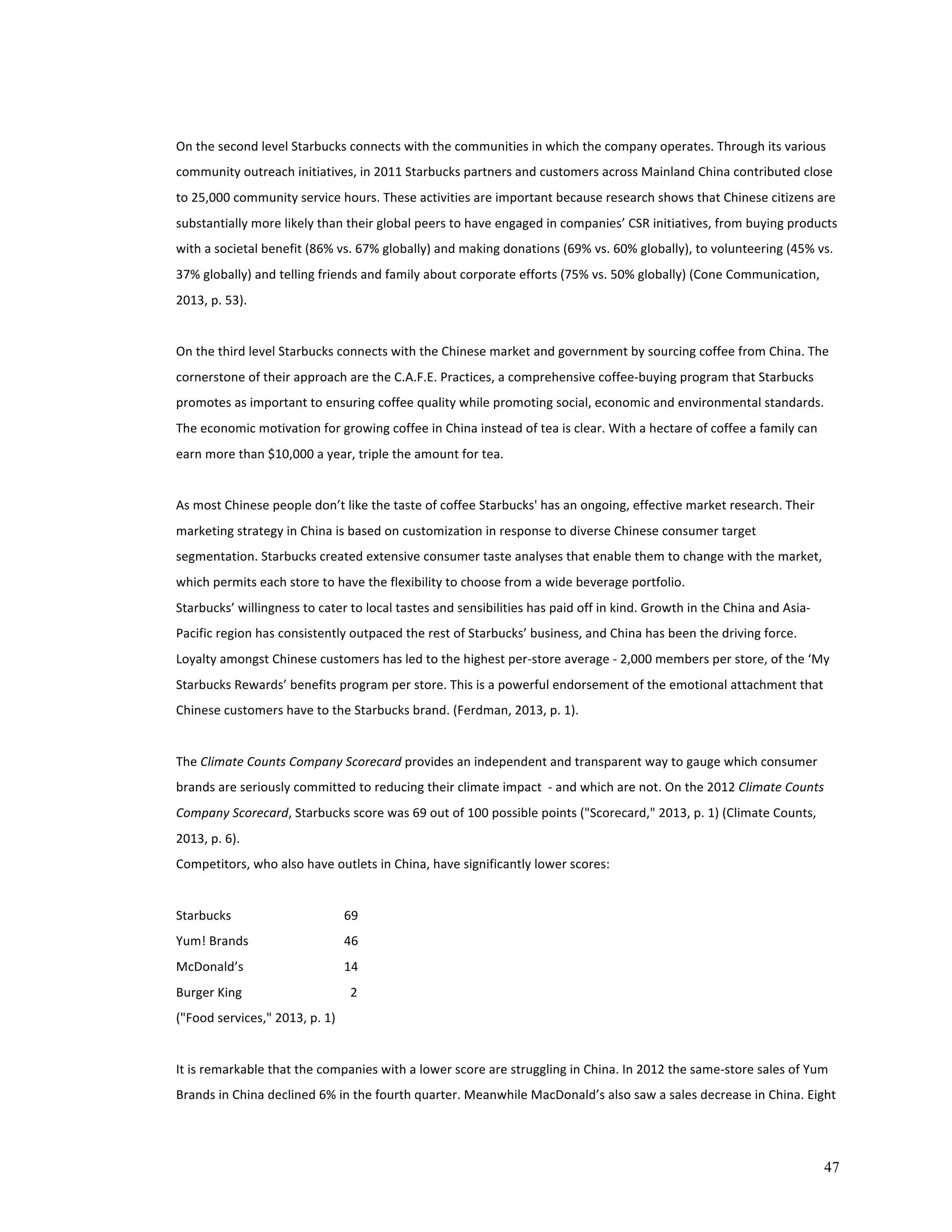 On 
the 
second 
level 
Starbucks 
connects 
with 
the 
communities 
in 
which 
the 
company 
operates. 
Through 
its 
various 
community 
outreach 
initiatives, 
in 
2011 
Starbucks 
partners 
and 
customers 
across 
Mainland 
China 
contributed 
close 
to 
25,000 
community 
service 
hours. 
These 
activities 
are 
important 
because 
research 
shows 
that 
Chinese 
citizens 
are 
substantially 
more 
likely 
than 
their 
global 
peers 
to 
have 
engaged 
in 
companies’ 
CSR 
initiatives, 
from 
buying 
products 
with 
a 
societal 
benefit 
(86% 
vs. 
67% 
globally) 
and 
making 
donations 
(69% 
vs. 
60% 
globally), 
to 
volunteering 
(45% 
vs. 
37% 
globally) 
and 
telling 
friends 
and 
family 
about 
corporate 
efforts 
(75% 
vs. 
50% 
globally) 
(Cone 
Communication, 
2013, 
p. 
53). 
On 
the 
third 
level 
Starbucks 
connects 
with 
the 
Chinese 
market 
and 
government 
by 
sourcing 
coffee 
from 
China. 
The 
cornerstone 
of 
their 
approach 
are 
the 
C.A.F.E. 
Practices, 
a 
comprehensive 
coffee-­‐buying 
program 
that 
Starbucks 
promotes 
as 
important 
to 
ensuring 
coffee 
quality 
while 
promoting 
social, 
economic 
and 
environmental 
standards. 
The 
economic 
motivation 
for 
growing 
coffee 
in 
China 
instead 
of 
tea 
is 
clear. 
With 
a 
hectare 
of 
coffee 
a 
family 
can 
earn 
more 
than 
$10,000 
a 
year, 
triple 
the 
amount 
for 
tea. 
As 
most 
Chinese 
people 
don’t 
like 
the 
taste 
of 
coffee 
Starbucks' 
has 
an 
ongoing, 
effective 
market 
research. 
Their 
marketing 
strategy 
in 
China 
is 
based 
on 
customization 
in 
response 
to 
diverse 
Chinese 
consumer 
target 
segmentation. 
Starbucks 
created 
extensive 
consumer 
taste 
analyses 
that 
enable 
them 
to 
change 
with 
the 
market, 
which 
permits 
each 
store 
to 
have 
the 
flexibility 
to 
choose 
from 
a 
wide 
beverage 
portfolio. 
Starbucks’ 
willingness 
to 
cater 
to 
local 
tastes 
and 
sensibilities 
has 
paid 
off 
in 
kind. 
Growth 
in 
the 
China 
and 
Asia-­‐ 
Pacific 
region 
has 
consistently 
outpaced 
the 
rest 
of 
Starbucks’ 
business, 
and 
China 
has 
been 
the 
driving 
force. 
Loyalty 
amongst 
Chinese 
customers 
has 
led 
to 
the 
highest 
per-­‐store 
average 
-­‐ 
2,000 
members 
per 
store, 
of 
the 
‘My 
Starbucks 
Rewards’ 
benefits 
program 
per 
store. 
This 
is 
a 
powerful 
endorsement 
of 
the 
emotional 
attachment 
that 
Chinese 
customers 
have 
to 
the 
Starbucks 
brand. 
(Ferdman, 
2013, 
p. 
1). 
47 
The 
Climate 
Counts 
Company 
Scorecard 
provides 
an 
independent 
and 
transparent 
way 
to 
gauge 
which 
consumer 
brands 
are 
seriously 
committed 
to 
reducing 
their 
climate 
impact 
-­‐ 
and 
which 
are 
not. 
On 
the 
2012 
Climate 
Counts 
Company 
Scorecard, 
Starbucks 
score 
was 
69 
out 
of 
100 
possible 
points 
("Scorecard," 
2013, 
p. 
1) 
(Climate 
Counts, 
2013, 
p. 
6). 
Competitors, 
who 
also 
have 
outlets 
in 
China, 
have 
significantly 
lower 
scores: 
Starbucks 
69 
Yum! 
Brands 
46 
McDonald’s 
14 
Burger 
King 
2 
("Food 
services," 
2013, 
p. 
1) 
It 
is 
remarkable 
that 
the 
companies 
with 
a 
lower 
score 
are 
struggling 
in 
China. 
In 
2012 
the 
same-­‐store 
sales 
of 
Yum 
Brands 
in 
China 
declined 
6% 
in 
the 
fourth 
quarter. 
Meanwhile 
MacDonald’s 
also 
saw 
a 
sales 
decrease 
in 
China. 
Eight 
 