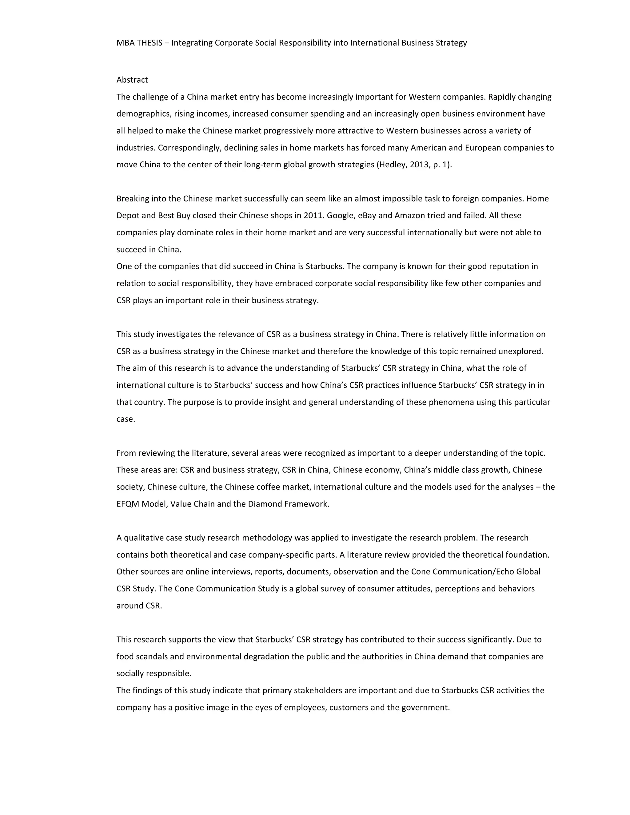 MBA 
THESIS 
– 
Integrating 
Corporate 
Social 
Responsibility 
into 
International 
Business 
Strategy 
Abstract 
The 
challenge 
of 
a 
China 
market 
entry 
has 
become 
increasingly 
important 
for 
Western 
companies. 
Rapidly 
changing 
demographics, 
rising 
incomes, 
increased 
consumer 
spending 
and 
an 
increasingly 
open 
business 
environment 
have 
all 
helped 
to 
make 
the 
Chinese 
market 
progressively 
more 
attractive 
to 
Western 
businesses 
across 
a 
variety 
of 
industries. 
Correspondingly, 
declining 
sales 
in 
home 
markets 
has 
forced 
many 
American 
and 
European 
companies 
to 
move 
China 
to 
the 
center 
of 
their 
long-­‐term 
global 
growth 
strategies 
(Hedley, 
2013, 
p. 
1). 
Breaking 
into 
the 
Chinese 
market 
successfully 
can 
seem 
like 
an 
almost 
impossible 
task 
to 
foreign 
companies. 
Home 
Depot 
and 
Best 
Buy 
closed 
their 
Chinese 
shops 
in 
2011. 
Google, 
eBay 
and 
Amazon 
tried 
and 
failed. 
All 
these 
companies 
play 
dominate 
roles 
in 
their 
home 
market 
and 
are 
very 
successful 
internationally 
but 
were 
not 
able 
to 
succeed 
in 
China. 
One 
of 
the 
companies 
that 
did 
succeed 
in 
China 
is 
Starbucks. 
The 
company 
is 
known 
for 
their 
good 
reputation 
in 
relation 
to 
social 
responsibility, 
they 
have 
embraced 
corporate 
social 
responsibility 
like 
few 
other 
companies 
and 
CSR 
plays 
an 
important 
role 
in 
their 
business 
strategy. 
This 
study 
investigates 
the 
relevance 
of 
CSR 
as 
a 
business 
strategy 
in 
China. 
There 
is 
relatively 
little 
information 
on 
CSR 
as 
a 
business 
strategy 
in 
the 
Chinese 
market 
and 
therefore 
the 
knowledge 
of 
this 
topic 
remained 
unexplored. 
The 
aim 
of 
this 
research 
is 
to 
advance 
the 
understanding 
of 
Starbucks’ 
CSR 
strategy 
in 
China, 
what 
the 
role 
of 
international 
culture 
is 
to 
Starbucks’ 
success 
and 
how 
China’s 
CSR 
practices 
influence 
Starbucks’ 
CSR 
strategy 
in 
in 
that 
country. 
The 
purpose 
is 
to 
provide 
insight 
and 
general 
understanding 
of 
these 
phenomena 
using 
this 
particular 
case. 
From 
reviewing 
the 
literature, 
several 
areas 
were 
recognized 
as 
important 
to 
a 
deeper 
understanding 
of 
the 
topic. 
These 
areas 
are: 
CSR 
and 
business 
strategy, 
CSR 
in 
China, 
Chinese 
economy, 
China’s 
middle 
class 
growth, 
Chinese 
society, 
Chinese 
culture, 
the 
Chinese 
coffee 
market, 
international 
culture 
and 
the 
models 
used 
for 
the 
analyses 
– 
the 
EFQM 
Model, 
Value 
Chain 
and 
the 
Diamond 
Framework. 
A 
qualitative 
case 
study 
research 
methodology 
was 
applied 
to 
investigate 
the 
research 
problem. 
The 
research 
contains 
both 
theoretical 
and 
case 
company-­‐specific 
parts. 
A 
literature 
review 
provided 
the 
theoretical 
foundation. 
Other 
sources 
are 
online 
interviews, 
reports, 
documents, 
observation 
and 
the 
Cone 
Communication/Echo 
Global 
CSR 
Study. 
The 
Cone 
Communication 
Study 
is 
a 
global 
survey 
of 
consumer 
attitudes, 
perceptions 
and 
behaviors 
around 
CSR. 
This 
research 
supports 
the 
view 
that 
Starbucks’ 
CSR 
strategy 
has 
contributed 
to 
their 
success 
significantly. 
Due 
to 
food 
scandals 
and 
environmental 
degradation 
the 
public 
and 
the 
authorities 
in 
China 
demand 
that 
companies 
are 
socially 
responsible. 
The 
findings 
of 
this 
study 
indicate 
that 
primary 
stakeholders 
are 
important 
and 
due 
to 
Starbucks 
CSR 
activities 
the 
company 
has 
a 
positive 
image 
in 
the 
eyes 
of 
employees, 
customers 
and 
the 
government. 
 