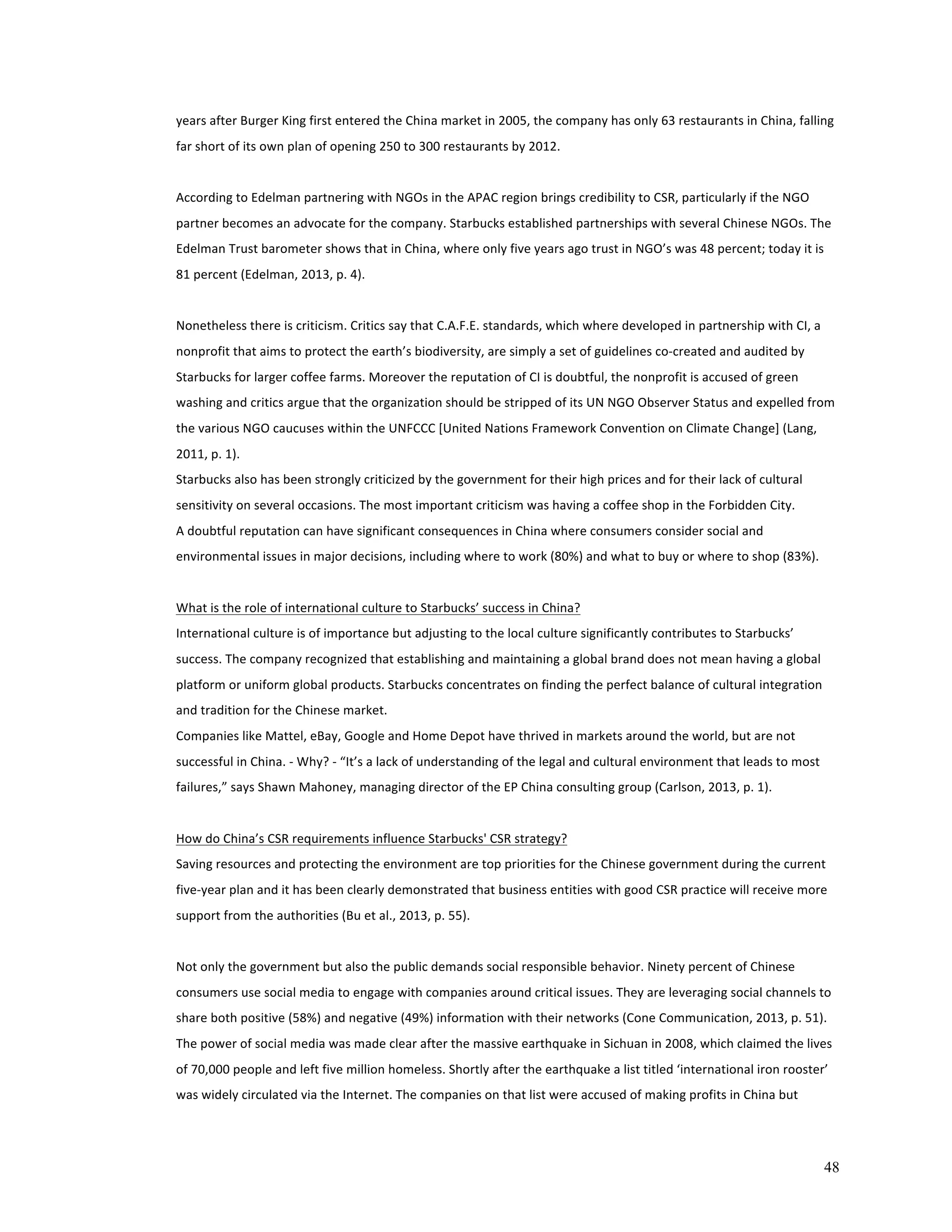 years 
after 
Burger 
King 
first 
entered 
the 
China 
market 
in 
2005, 
the 
company 
has 
only 
63 
restaurants 
in 
China, 
falling 
far 
short 
of 
its 
own 
plan 
of 
opening 
250 
to 
300 
restaurants 
by 
2012. 
According 
to 
Edelman 
partnering 
with 
NGOs 
in 
the 
APAC 
region 
brings 
credibility 
to 
CSR, 
particularly 
if 
the 
NGO 
partner 
becomes 
an 
advocate 
for 
the 
company. 
Starbucks 
established 
partnerships 
with 
several 
Chinese 
NGOs. 
The 
Edelman 
Trust 
barometer 
shows 
that 
in 
China, 
where 
only 
five 
years 
ago 
trust 
in 
NGO’s 
was 
48 
percent; 
today 
it 
is 
81 
percent 
(Edelman, 
2013, 
p. 
4). 
Nonetheless 
there 
is 
criticism. 
Critics 
say 
that 
C.A.F.E. 
standards, 
which 
where 
developed 
in 
partnership 
with 
CI, 
a 
nonprofit 
that 
aims 
to 
protect 
the 
earth’s 
biodiversity, 
are 
simply 
a 
set 
of 
guidelines 
co-­‐created 
and 
audited 
by 
Starbucks 
for 
larger 
coffee 
farms. 
Moreover 
the 
reputation 
of 
CI 
is 
doubtful, 
the 
nonprofit 
is 
accused 
of 
green 
washing 
and 
critics 
argue 
that 
the 
organization 
should 
be 
stripped 
of 
its 
UN 
NGO 
Observer 
Status 
and 
expelled 
from 
the 
various 
NGO 
caucuses 
within 
the 
UNFCCC 
[United 
Nations 
Framework 
Convention 
on 
Climate 
Change] 
(Lang, 
2011, 
p. 
1). 
Starbucks 
also 
has 
been 
strongly 
criticized 
by 
the 
government 
for 
their 
high 
prices 
and 
for 
their 
lack 
of 
cultural 
sensitivity 
on 
several 
occasions. 
The 
most 
important 
criticism 
was 
having 
a 
coffee 
shop 
in 
the 
Forbidden 
City. 
A 
doubtful 
reputation 
can 
have 
significant 
consequences 
in 
China 
where 
consumers 
consider 
social 
and 
environmental 
issues 
in 
major 
decisions, 
including 
where 
to 
work 
(80%) 
and 
what 
to 
buy 
or 
where 
to 
shop 
(83%). 
48 
What 
is 
the 
role 
of 
international 
culture 
to 
Starbucks’ 
success 
in 
China? 
International 
culture 
is 
of 
importance 
but 
adjusting 
to 
the 
local 
culture 
significantly 
contributes 
to 
Starbucks’ 
success. 
The 
company 
recognized 
that 
establishing 
and 
maintaining 
a 
global 
brand 
does 
not 
mean 
having 
a 
global 
platform 
or 
uniform 
global 
products. 
Starbucks 
concentrates 
on 
finding 
the 
perfect 
balance 
of 
cultural 
integration 
and 
tradition 
for 
the 
Chinese 
market. 
Companies 
like 
Mattel, 
eBay, 
Google 
and 
Home 
Depot 
have 
thrived 
in 
markets 
around 
the 
world, 
but 
are 
not 
successful 
in 
China. 
-­‐ 
Why? 
-­‐ 
“It’s 
a 
lack 
of 
understanding 
of 
the 
legal 
and 
cultural 
environment 
that 
leads 
to 
most 
failures,” 
says 
Shawn 
Mahoney, 
managing 
director 
of 
the 
EP 
China 
consulting 
group 
(Carlson, 
2013, 
p. 
1). 
How 
do 
China’s 
CSR 
requirements 
influence 
Starbucks' 
CSR 
strategy? 
Saving 
resources 
and 
protecting 
the 
environment 
are 
top 
priorities 
for 
the 
Chinese 
government 
during 
the 
current 
five-­‐year 
plan 
and 
it 
has 
been 
clearly 
demonstrated 
that 
business 
entities 
with 
good 
CSR 
practice 
will 
receive 
more 
support 
from 
the 
authorities 
(Bu 
et 
al., 
2013, 
p. 
55). 
Not 
only 
the 
government 
but 
also 
the 
public 
demands 
social 
responsible 
behavior. 
Ninety 
percent 
of 
Chinese 
consumers 
use 
social 
media 
to 
engage 
with 
companies 
around 
critical 
issues. 
They 
are 
leveraging 
social 
channels 
to 
share 
both 
positive 
(58%) 
and 
negative 
(49%) 
information 
with 
their 
networks 
(Cone 
Communication, 
2013, 
p. 
51). 
The 
power 
of 
social 
media 
was 
made 
clear 
after 
the 
massive 
earthquake 
in 
Sichuan 
in 
2008, 
which 
claimed 
the 
lives 
of 
70,000 
people 
and 
left 
five 
million 
homeless. 
Shortly 
after 
the 
earthquake 
a 
list 
titled 
‘international 
iron 
rooster’ 
was 
widely 
circulated 
via 
the 
Internet. 
The 
companies 
on 
that 
list 
were 
accused 
of 
making 
profits 
in 
China 
but 
 