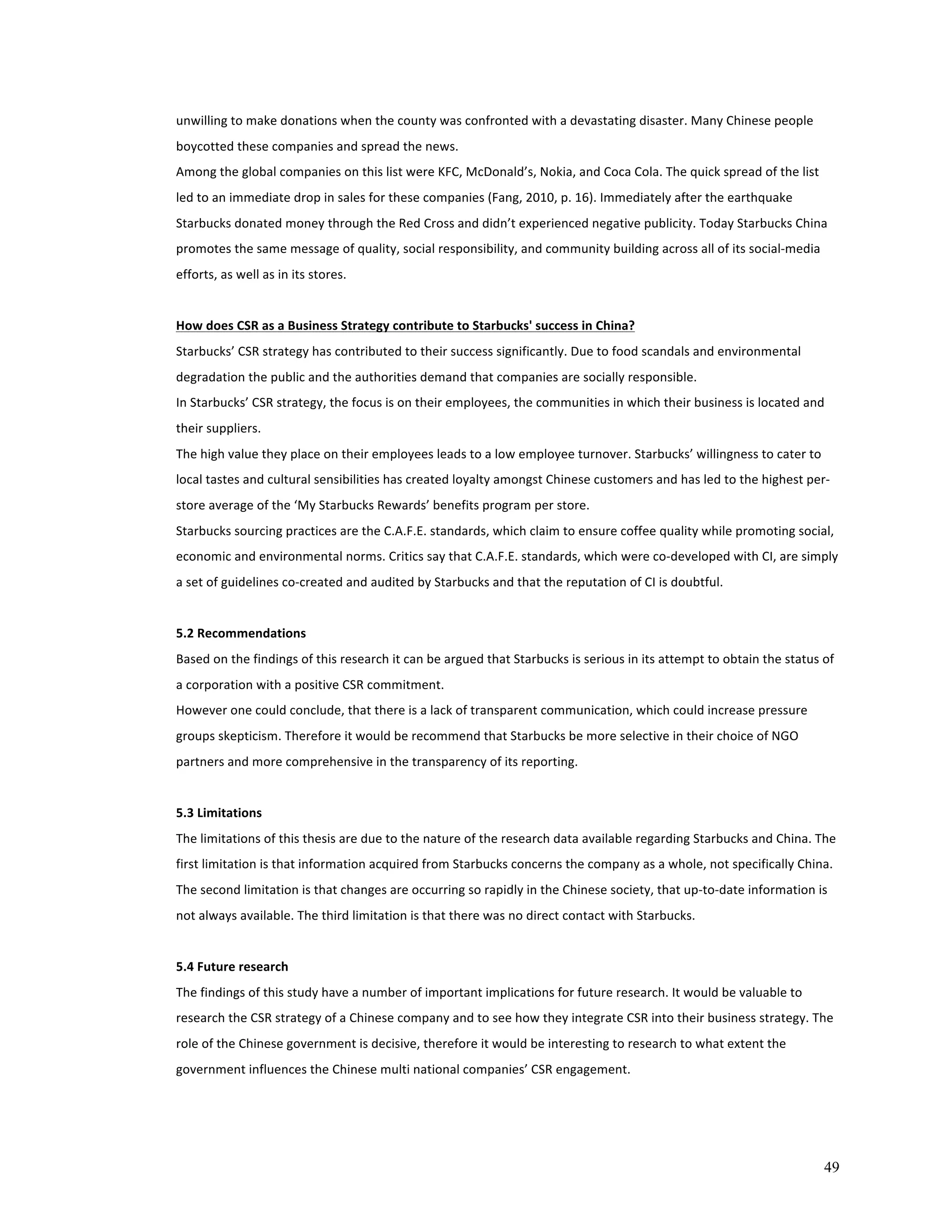 unwilling 
to 
make 
donations 
when 
the 
county 
was 
confronted 
with 
a 
devastating 
disaster. 
Many 
Chinese 
people 
boycotted 
these 
companies 
and 
spread 
the 
news. 
Among 
the 
global 
companies 
on 
this 
list 
were 
KFC, 
McDonald’s, 
Nokia, 
and 
Coca 
Cola. 
The 
quick 
spread 
of 
the 
list 
led 
to 
an 
immediate 
drop 
in 
sales 
for 
these 
companies 
(Fang, 
2010, 
p. 
16). 
Immediately 
after 
the 
earthquake 
Starbucks 
donated 
money 
through 
the 
Red 
Cross 
and 
didn’t 
experienced 
negative 
publicity. 
Today 
Starbucks 
China 
promotes 
the 
same 
message 
of 
quality, 
social 
responsibility, 
and 
community 
building 
across 
all 
of 
its 
social-­‐media 
efforts, 
as 
well 
as 
in 
its 
stores. 
How 
does 
CSR 
as 
a 
Business 
Strategy 
contribute 
to 
Starbucks' 
success 
in 
China? 
Starbucks’ 
CSR 
strategy 
has 
contributed 
to 
their 
success 
significantly. 
Due 
to 
food 
scandals 
and 
environmental 
degradation 
the 
public 
and 
the 
authorities 
demand 
that 
companies 
are 
socially 
responsible. 
In 
Starbucks’ 
CSR 
strategy, 
the 
focus 
is 
on 
their 
employees, 
the 
communities 
in 
which 
their 
business 
is 
located 
and 
their 
suppliers. 
The 
high 
value 
they 
place 
on 
their 
employees 
leads 
to 
a 
low 
employee 
turnover. 
Starbucks’ 
willingness 
to 
cater 
to 
local 
tastes 
and 
cultural 
sensibilities 
has 
created 
loyalty 
amongst 
Chinese 
customers 
and 
has 
led 
to 
the 
highest 
per-­‐ 
store 
average 
of 
the 
‘My 
Starbucks 
Rewards’ 
benefits 
program 
per 
store. 
Starbucks 
sourcing 
practices 
are 
the 
C.A.F.E. 
standards, 
which 
claim 
to 
ensure 
coffee 
quality 
while 
promoting 
social, 
economic 
and 
environmental 
norms. 
Critics 
say 
that 
C.A.F.E. 
standards, 
which 
were 
co-­‐developed 
with 
CI, 
are 
simply 
a 
set 
of 
guidelines 
co-­‐created 
and 
audited 
by 
Starbucks 
and 
that 
the 
reputation 
of 
CI 
is 
doubtful. 
5.2 
Recommendations 
Based 
on 
the 
findings 
of 
this 
research 
it 
can 
be 
argued 
that 
Starbucks 
is 
serious 
in 
its 
attempt 
to 
obtain 
the 
status 
of 
a 
corporation 
with 
a 
positive 
CSR 
commitment. 
However 
one 
could 
conclude, 
that 
there 
is 
a 
lack 
of 
transparent 
communication, 
which 
could 
increase 
pressure 
groups 
skepticism. 
Therefore 
it 
would 
be 
recommend 
that 
Starbucks 
be 
more 
selective 
in 
their 
choice 
of 
NGO 
partners 
and 
more 
comprehensive 
in 
the 
transparency 
of 
its 
reporting. 
5.3 
Limitations 
The 
limitations 
of 
this 
thesis 
are 
due 
to 
the 
nature 
of 
the 
research 
data 
available 
regarding 
Starbucks 
and 
China. 
The 
first 
limitation 
is 
that 
information 
acquired 
from 
Starbucks 
concerns 
the 
company 
as 
a 
whole, 
not 
specifically 
China. 
The 
second 
limitation 
is 
that 
changes 
are 
occurring 
so 
rapidly 
in 
the 
Chinese 
society, 
that 
up-­‐to-­‐date 
information 
is 
not 
always 
available. 
The 
third 
limitation 
is 
that 
there 
was 
no 
direct 
contact 
with 
Starbucks. 
5.4 
Future 
research 
The 
findings 
of 
this 
study 
have 
a 
number 
of 
important 
implications 
for 
future 
research. 
It 
would 
be 
valuable 
to 
research 
the 
CSR 
strategy 
of 
a 
Chinese 
company 
and 
to 
see 
how 
they 
integrate 
CSR 
into 
their 
business 
strategy. 
The 
role 
of 
the 
Chinese 
government 
is 
decisive, 
therefore 
it 
would 
be 
interesting 
to 
research 
to 
what 
extent 
the 
government 
influences 
the 
Chinese 
multi 
national 
companies’ 
CSR 
engagement. 
49 
 